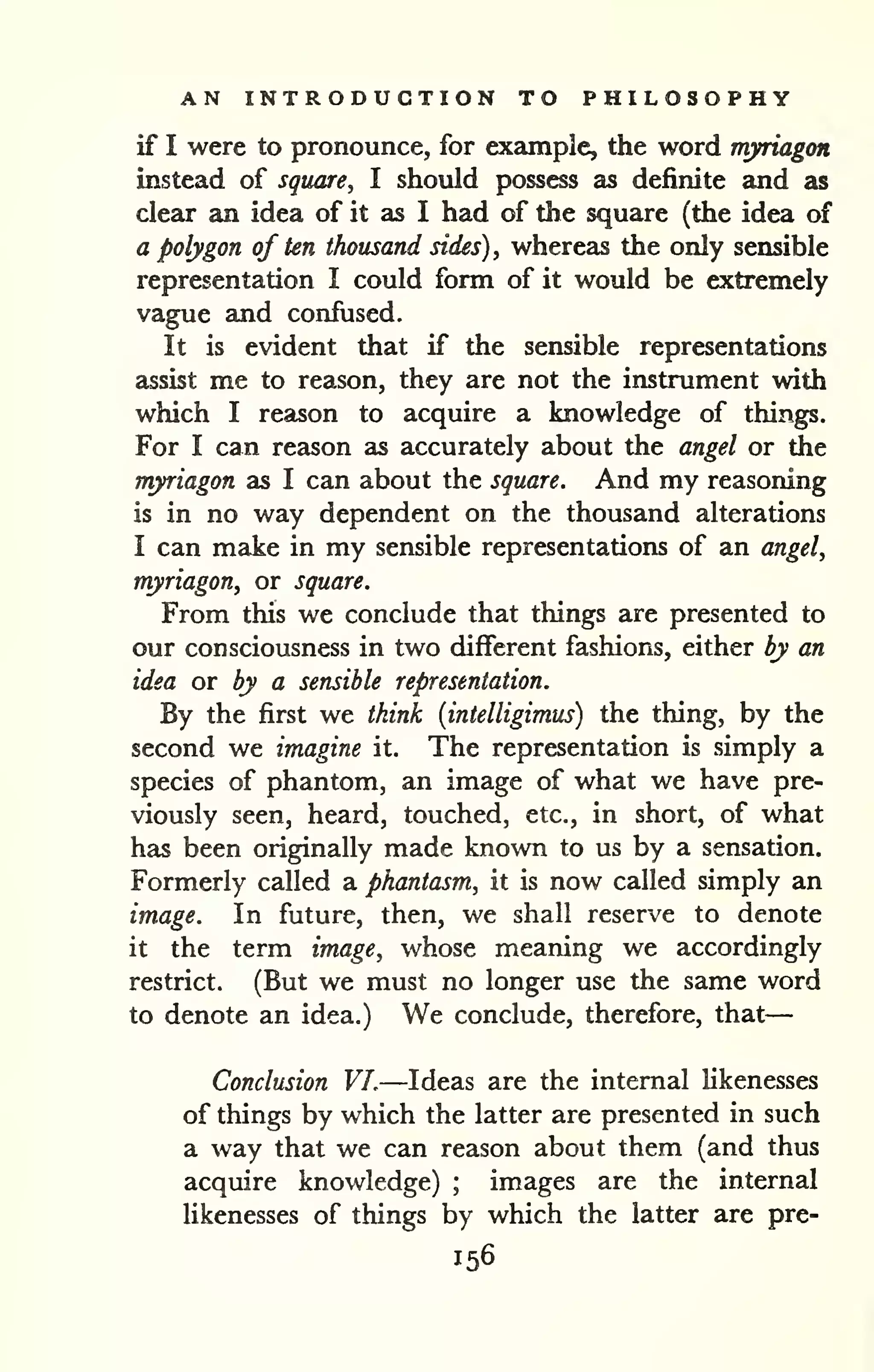 — 
AN INTRODUCTION TO PHILOSOPHY 
if I were to pronounce, for example, the word myriagon 
instead of square^ I should possess as definite and as 
clear an idea of it as I had of the square (the idea of 
a polygon of ten thousand sides) ^ whereas the only sensible 
representation I could form of it would be extremely 
vague and confused. 
It is evident that if the sensible representations 
assist me to reason, they are not the instrument with 
which I reason to acquire a knowledge of things. 
For I can reason as accurately about the angel or the 
myriagon as I can about the square. And my reasoning 
is in no way dependent on the thousand alterations 
I can make in my sensible representations of an angel, 
myriagon, or square. 
From this we conclude that things are presented to 
our consciousness in two different fashions, either by an 
idea or by a sensible representation. 
By the first we think (intelligimus) the thing, by the 
second we imagine it. The representation is simply a 
species of phantom, an image of what we have pre-viously 
seen, heard, touched, etc., in short, of what 
has been originally made known to us by a sensation. 
Formerly called a phantasm, it is now called simply an 
image. In future, then, we shall reserve to denote 
it the term image, whose meaning we accordingly 
restrict. (But we must no longer use the same word 
to denote an idea.) We conclude, therefore, that 
Conclusion VI.—Ideas are the internal likenesses 
of things by which the latter are presented in such 
a way that we can reason about them (and thus 
acquire knowledge) ; images are the internal 
likenesses of things by which the latter are pre- 
156 
 