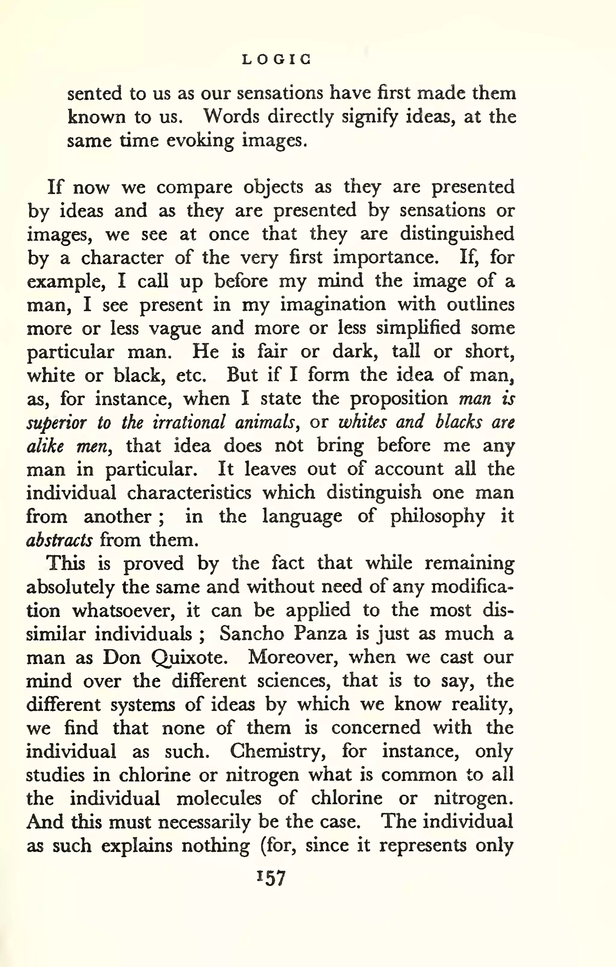 LOGIC 
sented to us as our sensations have first made them 
known to us. Words directly signify ideas, at the 
same time evoking images. 
If now we compare objects as they are presented 
by ideas and as they are presented by sensations or 
images, we see at once that they are distinguished 
by a character of the very first importance. If, for 
example, I call up before my mind the image of a 
man, I see present in my imagination with outlines 
more or less vague and more or less simplified some 
particular man. He is fair or dark, tall or short, 
white or black, etc. But if I form the idea of man, 
as, for instance, when I state the proposition man is 
superior to the irrational animals, or whites and blacks are 
alike men, that idea does not bring before me any 
man in particular. It leaves out of account all the 
individual characteristics which distinguish one man 
from another ; in the language of philosophy it 
abstracts from them. 
This is proved by the fact that while remaining 
absolutely the same and without need of any modifica-tion 
whatsoever, it can be applied to the most dis-similar 
individuals ; Sancho Panza is just as much a 
man as Don Quixote. Moreover, when we cast our 
mind over the different sciences, that is to say, the 
different systems of ideas by which we know reality, 
we find that none of them is concerned with the 
individual as such. Chemistry, for instance, only 
studies in chlorine or nitrogen what is common to all 
the individual molecules of chlorine or nitrogen. 
And this must necessarily be the case. The individual 
as such explains nothing (for, since it represents only 
157 
 