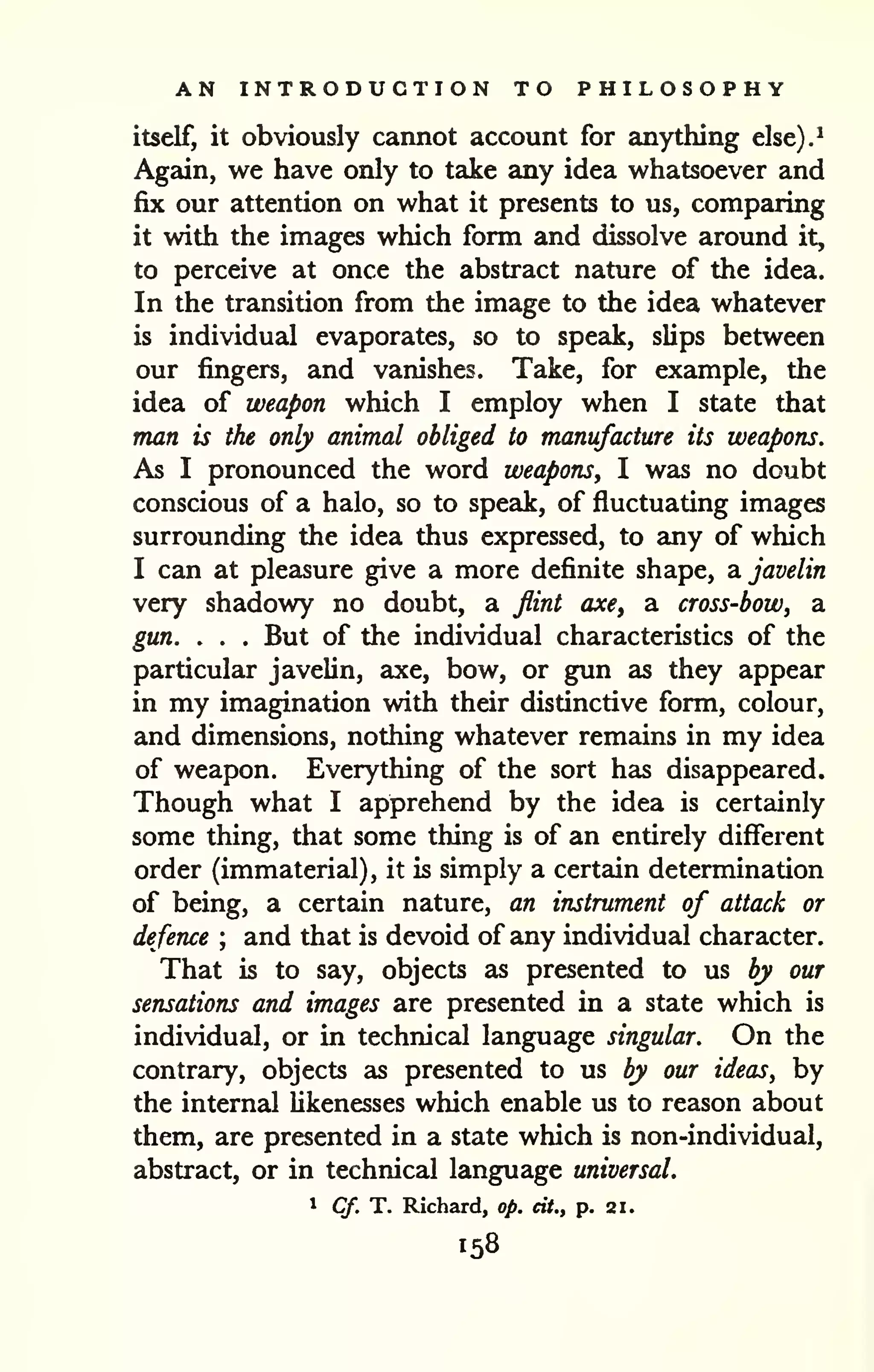 AN INTRODUCTION TO PHILOSOPHY 
itself, it obviously cannot account for anything else).^ 
Again, we have only to take any idea whatsoever and 
fix our attention on what it presents to us, comparing 
it with the images which form and dissolve around it, 
to perceive at once the abstract nature of the idea. 
In the transition from the image to the idea whatever 
is individual evaporates, so to speak, slips between 
our fingers, and vanishes. Take, for example, the 
idea of weapon which I employ when I state that 
man is the only animal obliged to manufacture its weapons. 
As I pronounced the word weapons, I was no doubt 
conscious of a halo, so to speak, of fluctuating images 
surrounding the idea thus expressed, to any of which 
I can at pleasure give a more definite shape, di javelin 
very shadowy no doubt, a flint axe^ a cross-bow, a 
gun. . . . But of the individual characteristics of the 
particular javelin, axe, bow, or gun as they appear 
in my imagination with their distinctive form, colour, 
and dimensions, nothing whatever remains in my idea 
of weapon. Everything of the sort has disappeared. 
Though what I apprehend by the idea is certainly 
some thing, that some thing is of an entirely different 
order (immaterial), it is simply a certain determination 
of being, a certain nature, an instrument of attack or 
defence ; and that is devoid of any individual character. 
That is to say, objects as presented to us by our 
sensations and images are presented in a state which is 
individual, or in technical language singular. On the 
contrary, objects as presented to us by our ideas, by 
the internal likenesses which enable us to reason about 
them, are presented in a state which is non-individual, 
abstract, or in technical language universal. 
1 Cf. T. Richard, op. cit., p. 21. 
158 
 