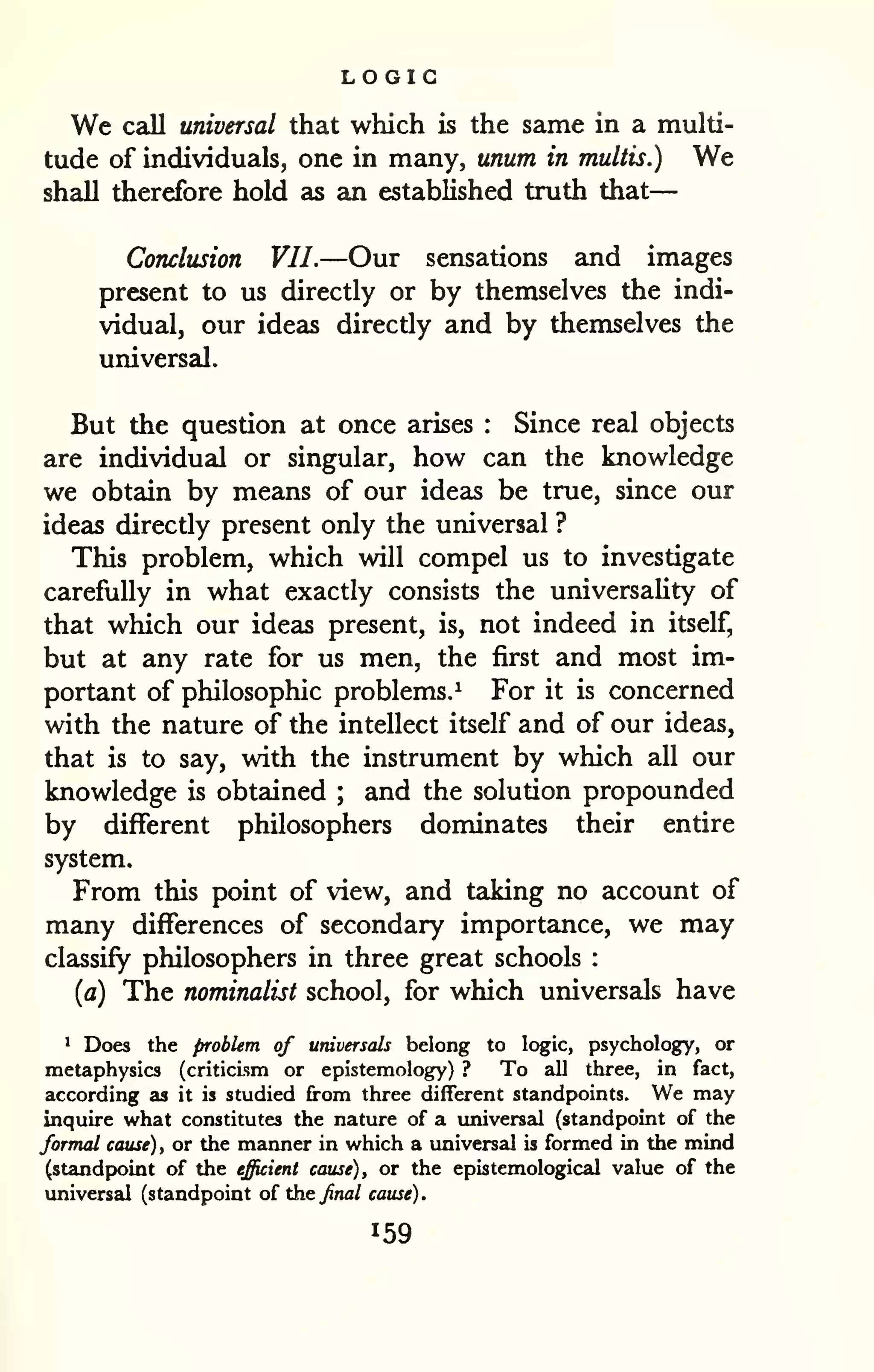 LOGIC 
— 
We call universal that which is the same in a multi-tude 
of individuals, one in many, unum in multis.) We 
shall therefore hold as an established truth that 
Conclusion VII.—Our sensations and images 
present to us directly or by themselves the indi-vidual, 
our ideas directly and by themselves the 
universal. 
But the question at once arises : Since real objects 
are individual or singular, how can the knowledge 
we obtain by means of our ideas be true, since our 
ideas directly present only the universal ? 
This problem, which will compel us to investigate 
carefully in what exactly consists the universality of 
that which our ideas present, is, not indeed in itself, 
but at any rate for us men, the first and most im-portant 
of philosophic problems.^ For it is concerned 
with the nature of the intellect itself and of our ideas, 
that is to say, with the instrument by which all our 
knowledge is obtained ; and the solution propounded 
by different philosophers dominates their entire 
system. 
From this point of view, and taking no account of 
many differences of secondary importance, we may 
classify philosophers in three great schools : 
{a) The nominalist school, for which universzds have 
1 Does the problem of universals belong to logic, psychology, or 
metaphysics (criticism or epistemology) ? To all three, in fact, 
according as it is studied from three different standpoints. We may 
inquire what constitutes the nature of a universal (standpoint of the 
formal cause), or the manner in which a universal is formed in the mind 
(standpoint of the efficient cause), or the epistemological value of the 
universal (standpoint oi the final cause). 
 