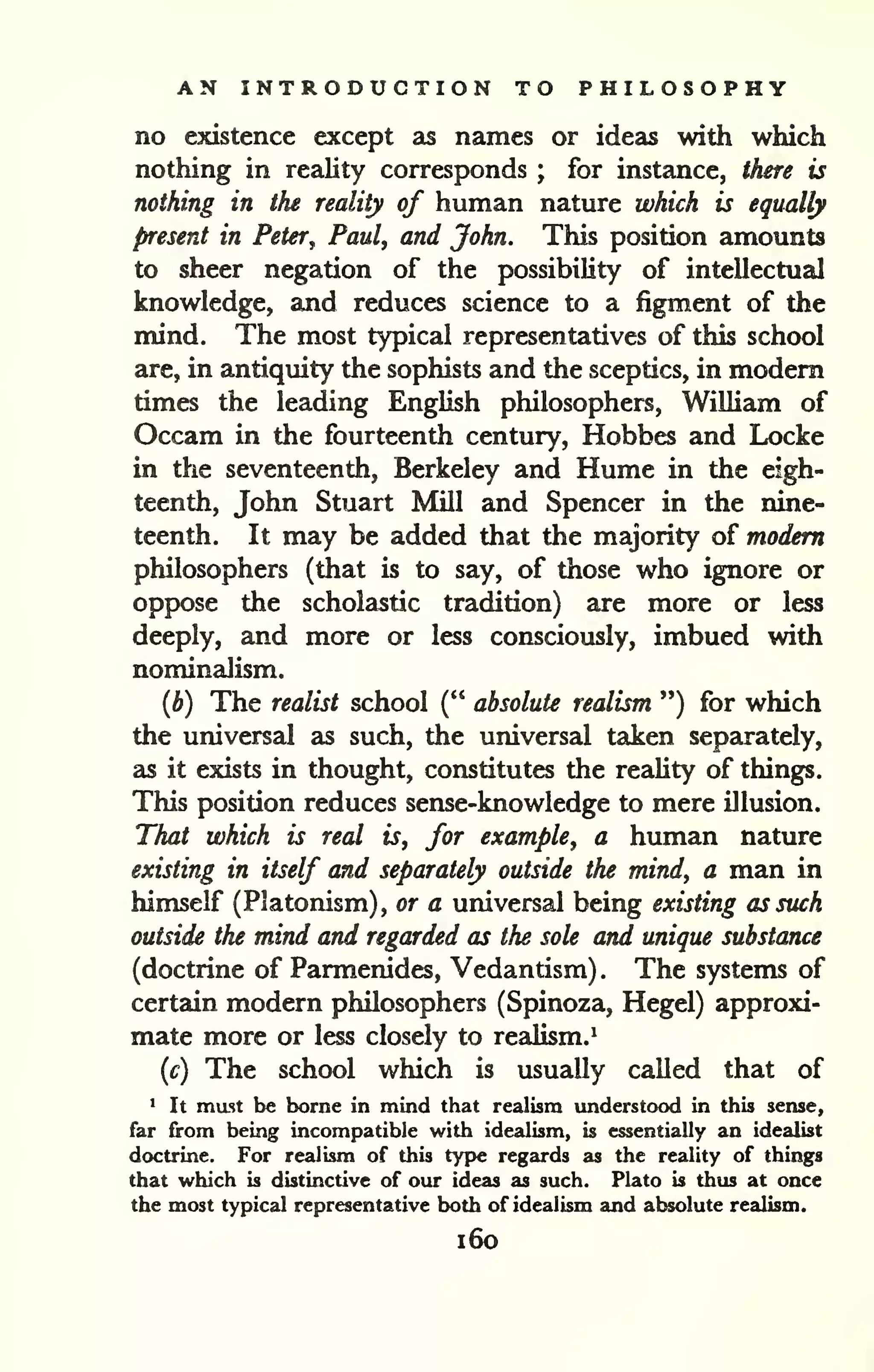 AN INTRODUCTION TO PHILOSOPHY 
no existence except as names or ideas with which 
nothing in reality corresponds ; for instance, there is 
nothing in the reality of human nature which is equally 
present in Peter^ Paul, and John. This position amounts 
to sheer negation of the possibility of intellectual 
knowledge, and reduces science to a figment of the 
mind. The most typical representatives of this school 
are, in antiquity the sophists and the sceptics, in modem 
times the leading English philosophers, William of 
Occam in the fourteenth century, Hobbes and Locke 
in the seventeenth, Berkeley and Hume in the eigh-teenth, 
John Stuart Mill and Spencer in the nine-teenth. 
It may be added that the majority of modem 
philosophers (that is to say, of those who ignore or 
oppose the scholastic tradition) are more or less 
deeply, and more or less consciously, imbued with 
nominalism. 
(b) The realist school (" absolute realism ") for which 
the universal as such, the universal taken separately, 
as it exists in thought, constitutes the reality of things. 
This position reduces sense-knowledge to mere illusion. 
That which is real is, for example, a human nature 
existing in itself and separately outside the mind, a man in 
himself (Platonism), or a universal being existing as such 
outside the mind and regarded as the sole and unique substance 
(doctrine of Parmenides, Vedantism) . The systems of 
certain modern philosophers (Spinoza, Hegel) approxi-mate 
more or less closely to realism.^ 
{c) The school which is usually called that of 
> It mast be borne in mind that realism understood in this sense, 
far from being incompatible with idealism, is essentially an idealist 
doctrine. For realism of this type regards as the reality of things 
that which is distinctive of our ideas as such. Plato is thus at once 
the most typical representative both of idealism and absolute realism. 
i6o 
 