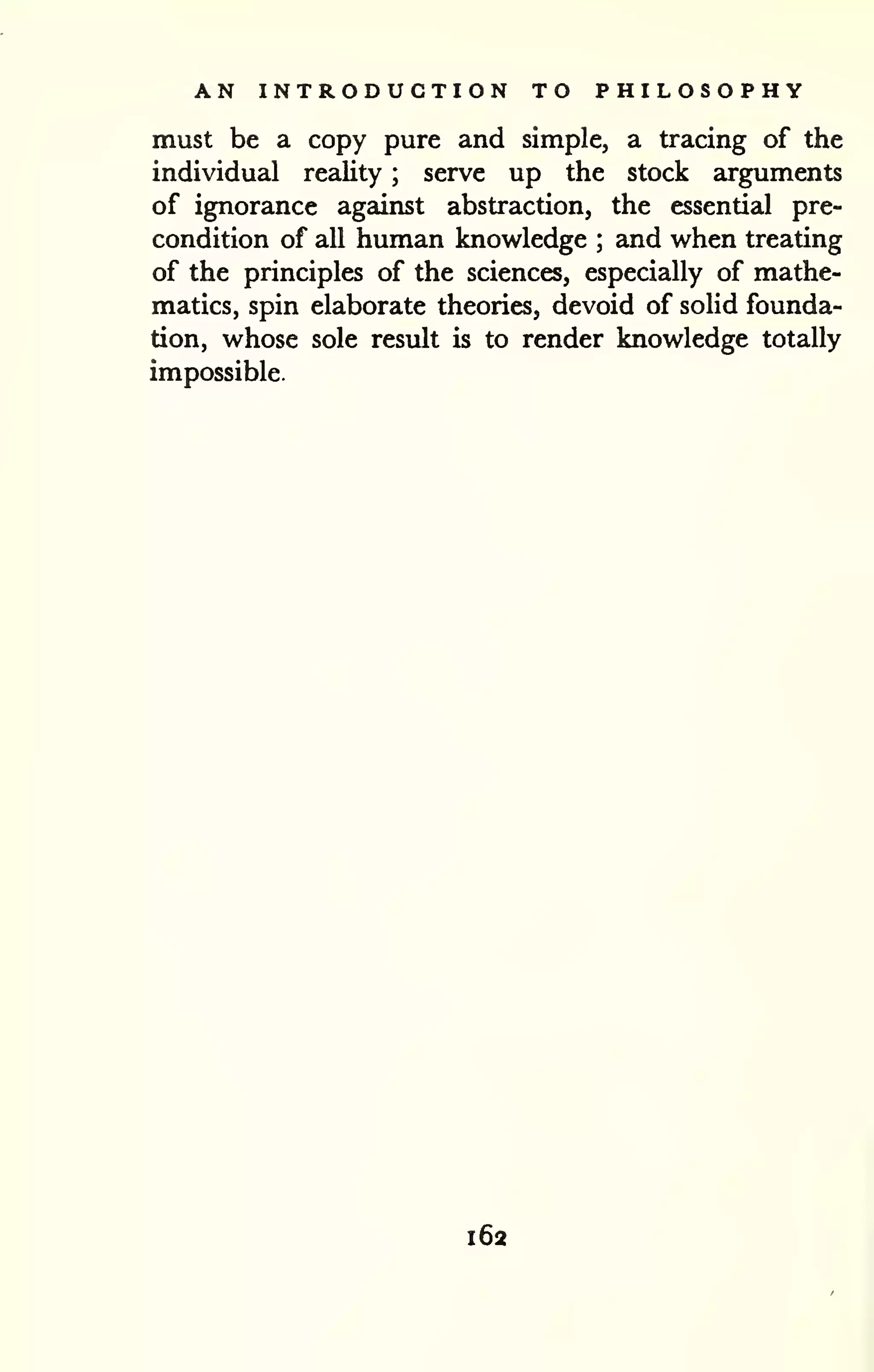 AN INTRODUCTION TO PHILOSOPHY 
must be a copy pure and simple, a tracing of the 
individual reality ; serve up the stock arguments 
of ignorance against abstraction, the essential pre-condition 
of all human knowledge ; and when treating 
of the principles of the sciences, especially of mathe-matics, 
spin elaborate theories, devoid of solid founda-tion, 
whose sole result is to render knowledge totally 
impossible. 
-i 
162 
 