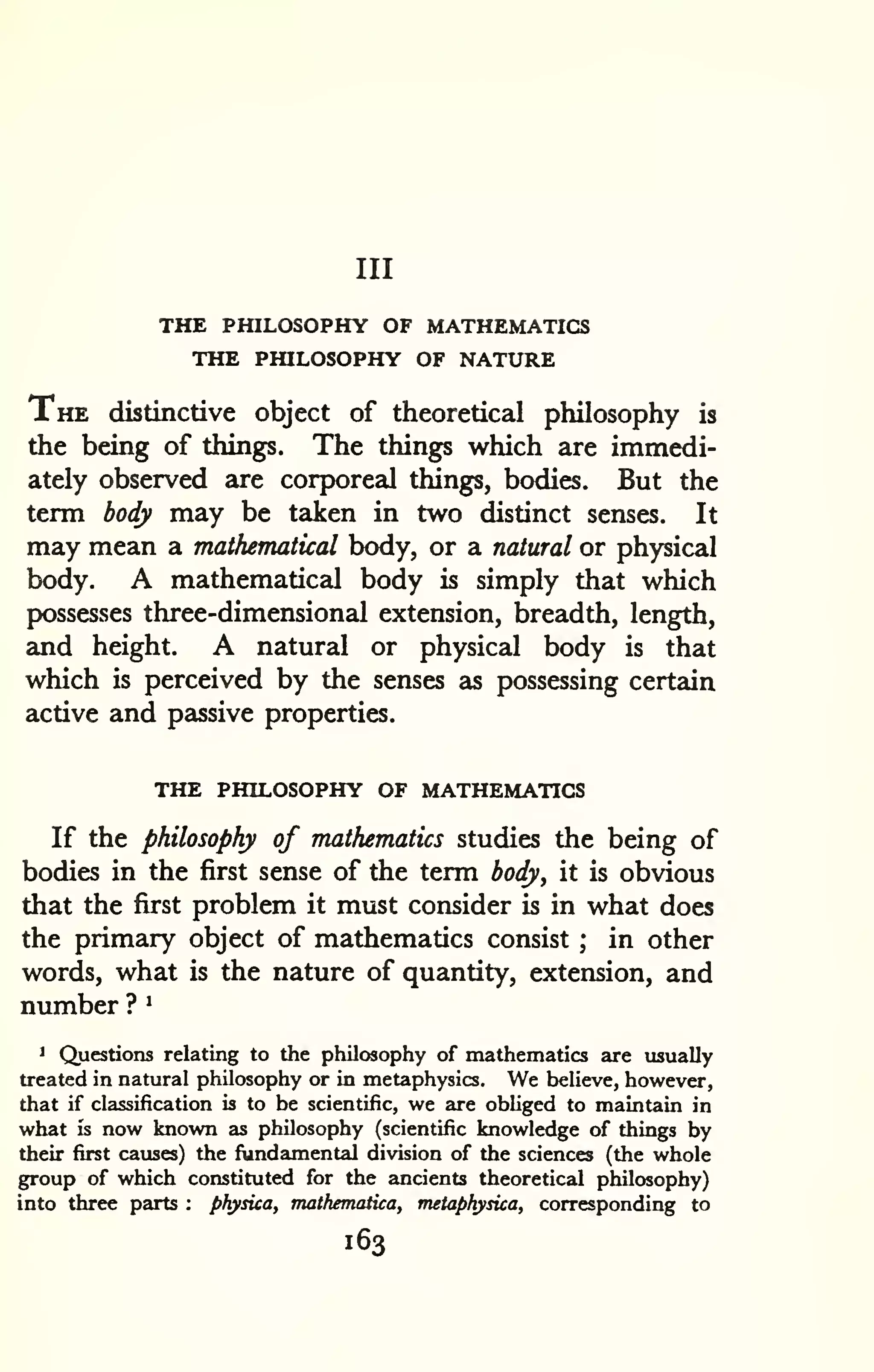 Ill 
THE PHILOSOPHY OF MATHEMATICS 
THE PHILOSOPHY OF NATURE 
The distinctive object of theoretical philosophy is 
the being of things. The things which are immedi-ately 
observed are corporeal things, bodies. But the 
term body may be taken in two distinct senses. It 
may mean a mathematical body, or a natural or physical 
body. A mathematical body is simply that which 
possesses three-dimensional extension, breadth, length, 
and height. A natural or physical body is that 
which is perceived by the senses as possessing certain 
active and passive properties. 
THE PHILOSOPHY OF MATHEMATICS 
If the philosophy of mathematics studies the being of 
bodies in the first sense of the term body, it is obvious 
that the first problem it must consider is in what does 
the primary object of mathematics consist ; in other 
words, what is the nature of quantity, extension, and 
number ? ^ 
1 Questions relating to the philosophy of mathematics are usually 
treated in natural philosophy or in metaphysics. We believe, however, 
that if classification is to be scientific, we are obliged to maintain in 
what is now known as philosophy (scientific knowledge of things by 
their first causes) the fundamental division of the sciences (the whole 
group of which constituted for the ancients theoretical philosophy) 
into three parts : physica, mathematica, metaphysica, corresponding to 
163 
 