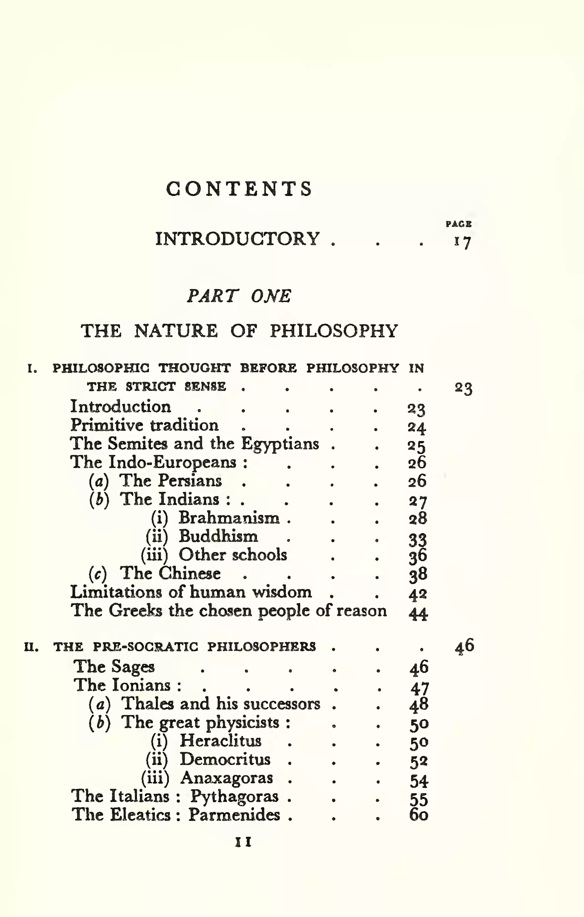 CONTENTS 
INTRODUCTORY 
PACK 
17 
PART ONE 
THE NATURE OF PHILOSOPHY 
I. PHILOSOPraC THOUGHT BEFORE PHILOSOPHY IN 
THE STRIC3T SENSE , . . . .23 
Introduction . . . . -23 
Primitive tradition .... 24 
The Semites and the Egyptians . . 25 
The Indo-Europeans : ... 26 
(a) The Persians .... 26 
(b) The Indians : . . . -27 
(i) Brahmanism ... 28 
(ii) Buddhism • • • 33 
(iii) Other schools . . 36 
(c) The Chinese .... 38 
Limitations of human wisdom . . 42 
The Greeks the chosen people of reason 44 
THE PRE-SOCRATIC PHILOSOPHERS ... 46 
The Sages ..... 46 
The lonians : . . . . -47 
(a) Thales and his successors . . 48 
(b) The great physicists : . . 50 
(i) Heraclitus ... 50 
(ii) Democritus ... 52 
(iii) Anaxagoras • . . 54 
The Italians : Pythagoras • . • 55 
The Eleatics : Parmenides ... 60 
u. 
II 
 