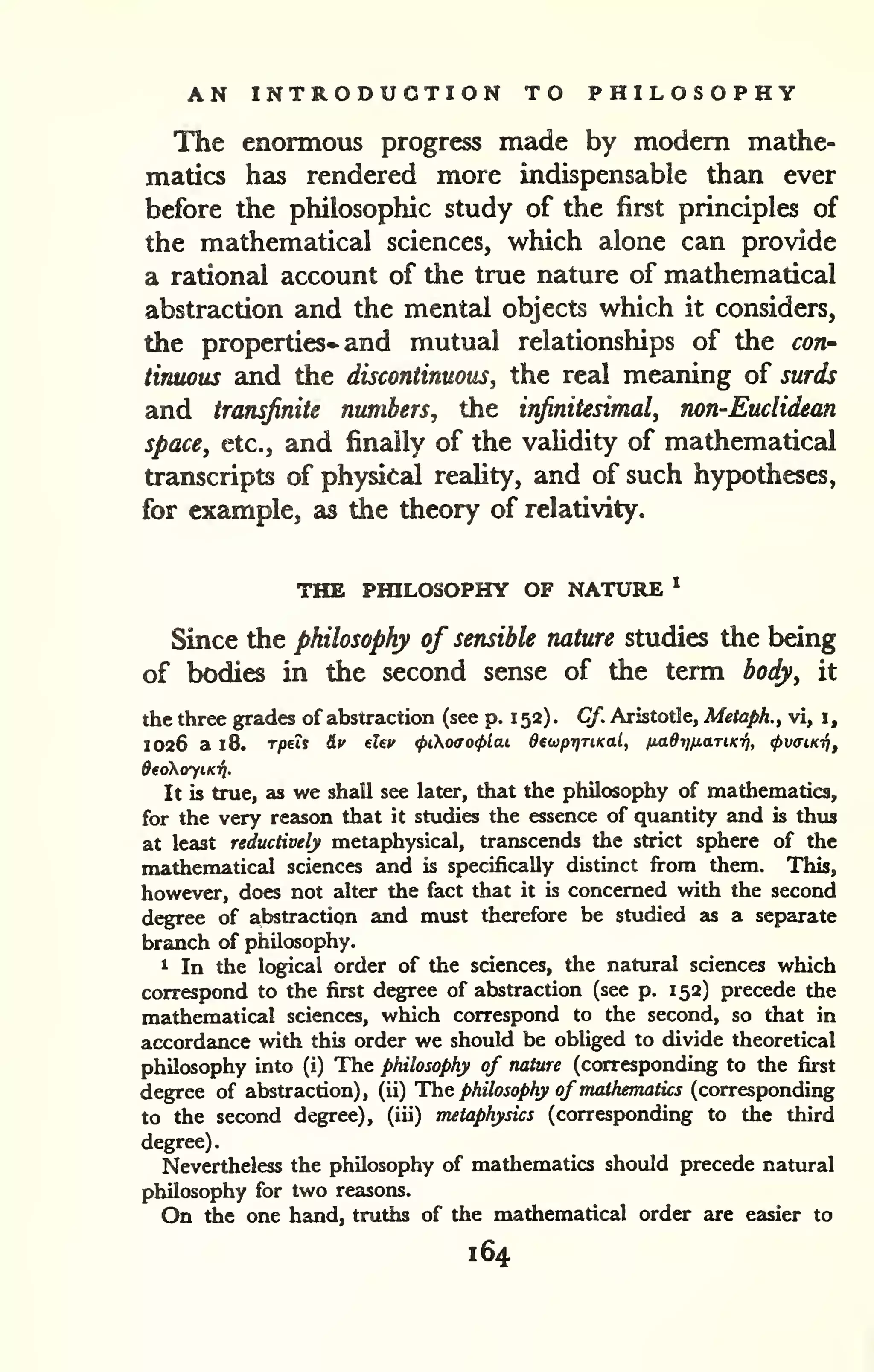 AN INTRODUCTION TO PHILOSOPHY 
The enormous progress made by modern mathe-matics 
has rendered more indispensable than ever 
before the philosopliic study of the first principles of 
the mathematical sciences, which alone can provide 
a rational account of the true nature of mathematical 
abstraction and the mentzd objects which it considers, 
the properties- and mutual relationships of the con' 
tinuous and the discontinuous, the real meaning of surds 
and transjinite numbers, the infinitesimal, non-Euclidean 
space, etc., and finally of the validity of mathematical 
transcripts of physical reahty, and of such hypotheses, 
for example, as the theory of relativity. 
THE PHILOSOPHY OF NATURE * 
Since the philosophy of sensible nature studies the being 
of bodies in the second sense of the term body, it 
the three grades of abstraction (see p. 1 52) . Cf. Aristotle, Metaph., vi, i, 
1026 a 18. Tjoeii iv eUv <pio(Xo<plai dewptjTiKal, ixad7)/j,aTiKT^, <(>v<nKi/i, 
deciXoyiKTi. 
It is true, as we shall see later, that the philosophy of mathematics, 
for the very reason that it studies the essence of quantity and is thus 
at least reductively metaphysical, transcends the strict sphere of the 
mathematical sciences and is specifically distinct firom them. This, 
however, does not alter the fact that it is concerned with the second 
degree of abstraction and must therefore be studied as a separate 
branch of philosophy. 
1 In the logical order of the sciences, the natural sciences which 
correspond to the first degree of abstraction (see p. 152) precede the 
mathematical sciences, which correspond to the second, so that in 
accordance with this order we should be obliged to divide theoretical 
philosophy into (i) The philosophy of nature (corresponding to the first 
degree of abstraction), (ii) The philosophy of mathematics (corresponding 
to the second degree), (iii) metaphysics (corresponding to the third 
degree). 
Nevertheless the philosophy of mathematics should precede natural 
philosophy for two reasons. 
On the one hand, truths of the mathematical order are easier to 
164 
 