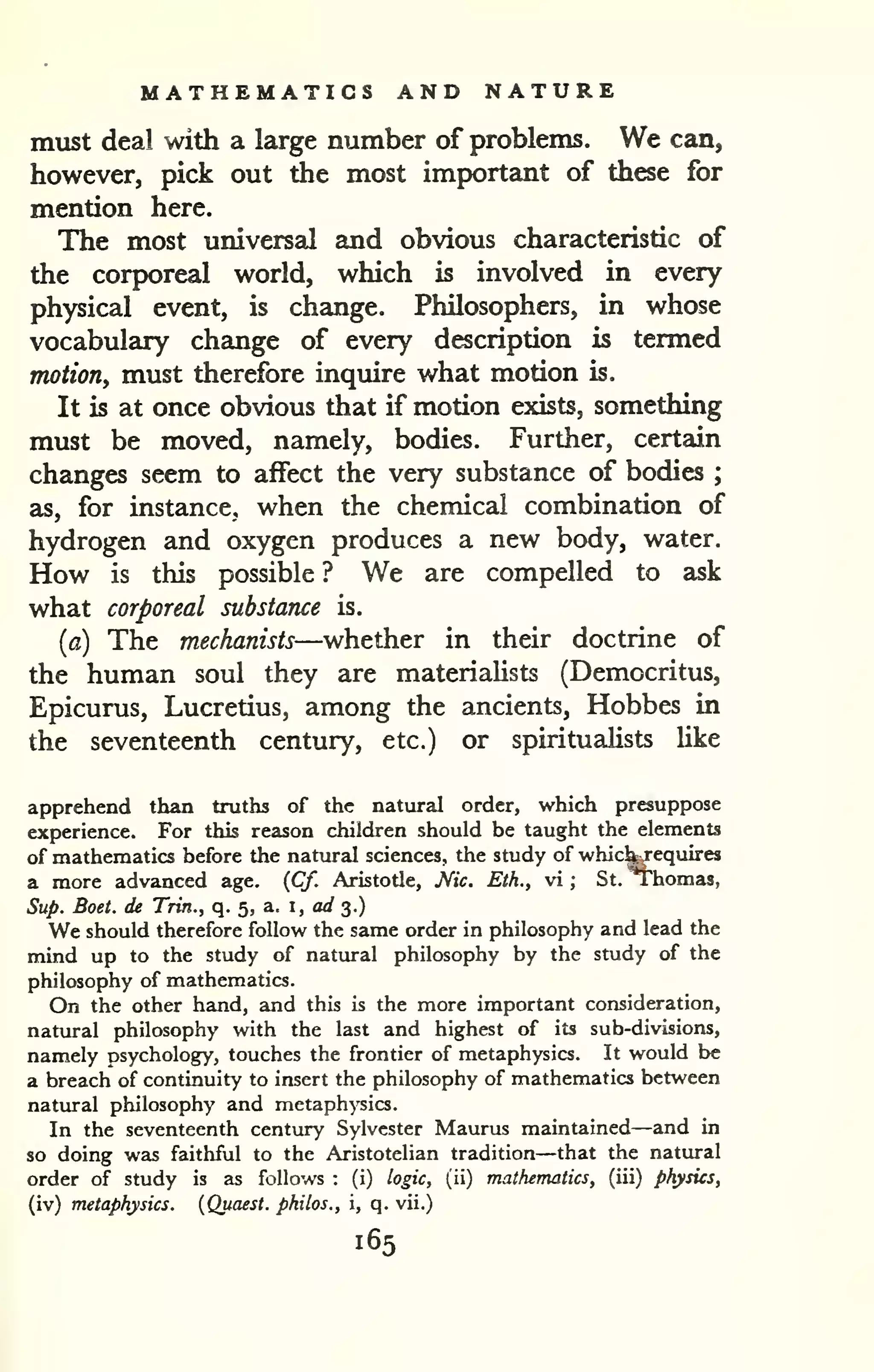 MATHEMATICS AND NATURE 
must deal with a large number of problems. We can, 
however, pick out the most important of these for 
mention here. 
The most universal and obvious characteristic of 
the corporeal world, which is involved in every 
physical event, is change. Philosophers, in whose 
vocabulary change of every description is termed 
motion, must therefore inquire what motion is. 
It is at once obvious that if motion exists, something 
must be moved, namely, bodies. Further, certain 
changes seem to affect the very substance of bodies ; 
as, for instance, when the chemical combination of 
hydrogen and oxygen produces a new body, water. 
How is this possible ? We are compelled to ask 
what corporeal substance is. 
(a) The mechanists—whether in their doctrine of 
the human soul they are materialists (Democritus, 
Epicurus, Lucretius, among the ancients, Hobbes in 
the seventeenth century, etc.) or spiritualists Uke 
apprehend than truths of the natural order, which presuppose 
experience. For this reason children should be taught the elements 
of mathematics before the natural sciences, the study of whic^equires 
a more advanced age. {Cf. Aristotle, Mc. Eth., vi ; St. T'homas, 
Sup. Boet. de Trm., q. 5, a. i, a// 3.) 
We should therefore follow the same order in philosophy and lead the 
mind up to the study of natural philosophy by the study of the 
philosophy of mathematics. 
On the other hand, and this is the more important consideration, 
natural philosophy with the last and highest of its sub-divisions, 
namely psychology, touches the frontier of metaphysics. It would be 
a breach of continuity to insert the philosophy of mathematics between 
natural philosophy and metaphysics. 
In the seventeenth century Sylvester Maurus maintained—and in 
so doing was faithful to the Aristotelian tradition—that the natural 
order of study is as follows : (i) logic, (ii) mathematics, (iii) physics, 
(iv) metaphysics. {Quaest. philos., i, q. vii.) 
165 
 