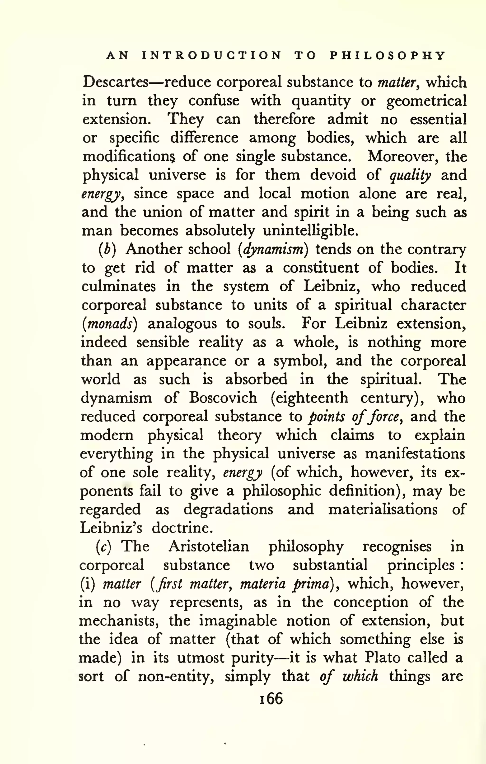 AN INTRODUCTION TO PHILOSOPHY 
Descartes—reduce corporeal substance to matter, which 
in turn they confuse with quantity or geometrical 
extension. They can therefore admit no essential 
or specific difference among bodies, which are all 
modifications of one single substance. Moreover, the 
physical universe is for them devoid of quality and 
energy, since space and local motion alone are real, 
and the union of matter and spirit in a being such as 
man becomes absolutely unintelligible. 
{b) Another school {dynamism) tends on the contrary 
to get rid of matter as a constituent of bodies. It 
culminates in the system of Leibniz, who reduced 
corporeal substance to units of a spiritual character 
{monads) analogous to souls. For Leibniz extension, 
indeed sensible reaUty as a whole, is nothing more 
than an appearance or a symbol, and the corporeal 
world as such is absorbed in the spiritual. The 
dynamism of Boscovich (eighteenth century), who 
reduced corporeal substance to points offorce, and the 
modern physical theory which claims to explain 
everything in the physical universe as manifestations 
of one sole reality, energy (of which, however, its ex-ponents 
fail to give a philosophic definition), may be 
regarded as degradations and materialisations of 
Leibniz's doctrine. 
{c) The Aristotelian philosophy recognises in 
corporeal substance two substantial principles : 
(i) matter {first matter, materia prima), which, however, 
in no way represents, as in the conception of the 
mechanists, the imaginable notion of extension, but 
the idea of matter (that of which something else is 
made) in its utmost purity—it is what Plato called a 
sort of non-entity, simply that of which things are 
i66 
 