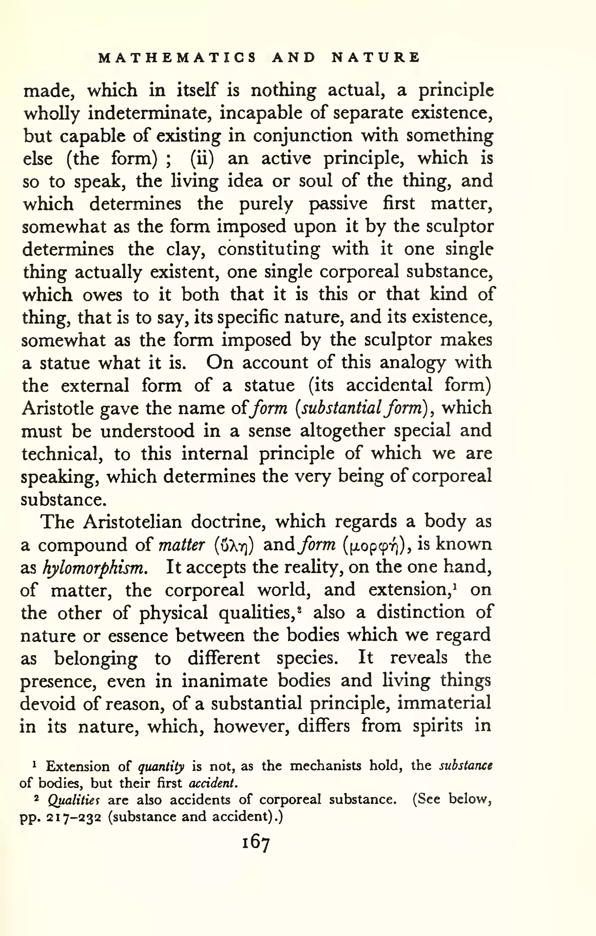 MATHEMATICS AND NATURE 
made, which in itself is nothing actual, a principle 
wholly indeterminate, incapable of separate existence, 
but capable of existing in conjunction with something 
else (the form) ; (ii) an active principle, which is 
so to speak, the living idea or soul of the thing, and 
which determines the purely passive first matter, 
somewhat as the form imposed upon it by the sculptor 
determines the clay, constituting with it one single 
thing actually existent, one single corporeal substance, 
which owes to it both that it is this or that kind of 
thing, that is to say, its specific nature, and its existence, 
somewhat as the form imposed by the sculptor makes 
a statue what it is. On account of this analogy with 
the external form of a statue (its accidental form) 
Aristotle gave the name of/orm {substantialform) , which 
must be understood in a sense altogether special and 
technical, to this internal principle of which we are 
speaking, which determines the very being of corporeal 
substance. 
The Aristotelian doctrine, which regards a body as 
a compound o{ matter [xikri) andform ([xopcprj), is known 
as hylomorphism. It accepts the reahty, on the one hand, 
of matter, the corporeal world, and extension,^ on 
the other of physical qualities,' also a distinction of 
nature or essence between the bodies which we regard 
as belonging to different species. It reveals the 
presence, even in inanimate bodies and Hving things 
devoid of reason, of a substantial principle, immaterial 
in its nature, which, however, differs from spirits in 
^ Extension of quantity is not, as the mechanists hold, the substance 
of bodies, but their first accident. 
* Qualities are also accidents of corporeal substance. (See below, 
pp. 217-232 (substance and accident).) 
167 
 