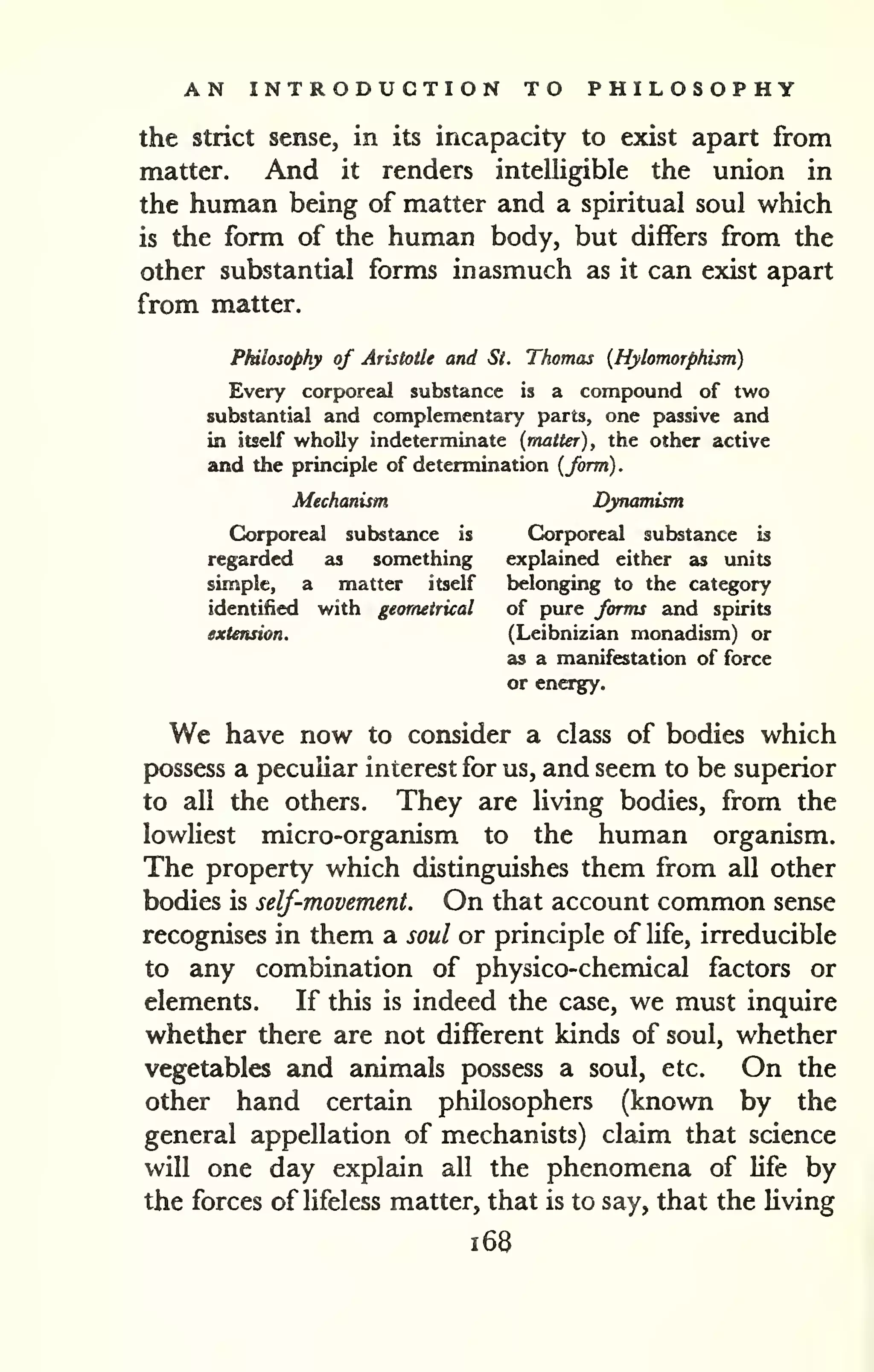 AN INTRODUCTION TO PHILOSOPHY 
the Strict sense, in its incapacity to exist apart from 
matter. And it renders intelligible the union in 
the human being of matter and a spiritual soul which 
is the form of the human body, but differs from the 
Other substantial forms inasmuch as it can exist apart 
from matter. 
Ptdlosophy of Aristotle and St. Thomas {Hylomorphism) 
Every corporeal substance is a compound of two 
substantia! and complementary parts, one passive and 
in itself wholly indeterminate [matter), the other active 
and the principle of determination {form). 
Mechanism Dynamism 
Ck>rporeal substance is Corporeal substance is 
regarded as something explained either as units 
simple, a matter itself belonging to the category 
identified with geometrical of pure forms and spirits 
extension. (Leibnizian monadism) or 
as a manifestation of force 
or energfy. 
We have now to consider a class of bodies which 
possess a peculiar interest for us, and seem to be superior 
to all the others. They are living bodies, from the 
lowliest micro-organism to the human organism. 
The property which distinguishes them from all other 
bodies is self-movement. On that account common sense 
recognises in them a soul or principle of life, irreducible 
to any combination of physico-chemical factors or 
elements. If this is indeed the case, we must inquire 
whether there are not different kinds of soul, whether 
vegetables and animals possess a soul, etc. On the 
other hand certain philosophers (known by the 
general appellation of mechanists) claim that science 
will one day explain all the phenomena of life by 
the forces of lifeless matter, that is to say, that the living 
i68 
 