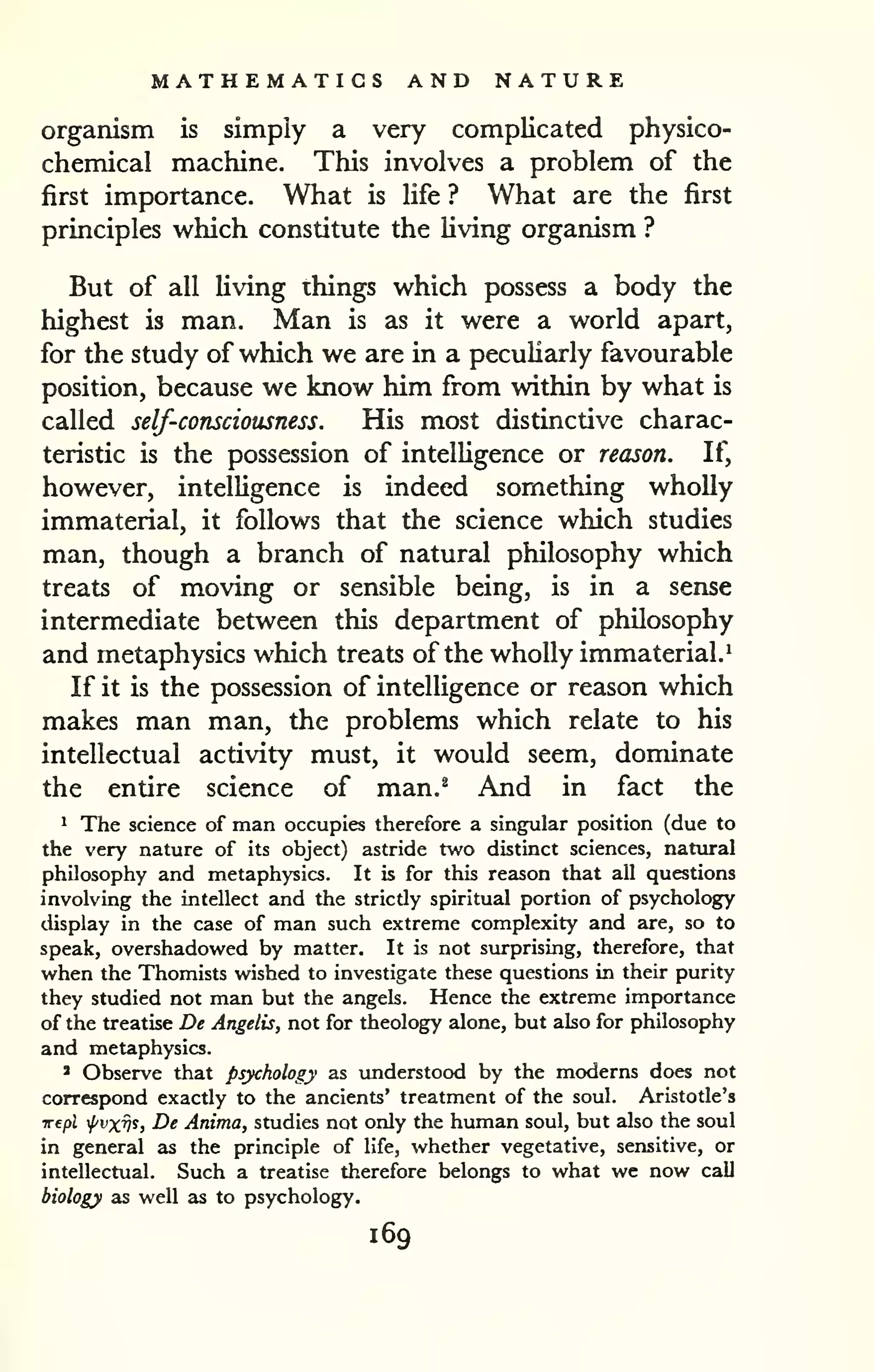 MATHEMATICS AND NATURE 
organism is simply a very complicated physico-chemical 
machine. This involves a problem of the 
first importance. What is Ufe ? What are the first 
principles which constitute the living organism ? 
But of all living things which possess a body the 
highest is man. Man is as it were a world apart, 
for the study of which we are in a peculiarly favourable 
position, because we know him from within by what is 
called self-consciousness. His most distinctive charac-teristic 
is the possession of intelligence or reason. If, 
however, intelligence is indeed something wholly 
immaterial, it follows that the science which studies 
man, though a branch of natural philosophy which 
treats of moving or sensible being, is in a sense 
intermediate between this department of philosophy 
and metaphysics which treats of the wholly immaterial.^ 
If it is the possession of intelligence or reason which 
makes man man, the problems which relate to his 
intellectual activity must, it would seem, dominate 
the entire science of man.^ And in fact the 
1 The science of man occupies therefore a singular position (due to 
the very nature of its object) astride two distinct sciences, nattiral 
philosophy and metaphysics. It is for this reason that all questions 
involving the intellect and the strictly spiritual portion of psychology 
display in the case of man such extreme complexity and are, so to 
speak, overshadowed by matter. It is not surprising, therefore, that 
when the Thomists wished to investigate these questions in their purity 
they studied not man but the angels. Hence the extreme importance 
of the treatise De Angelis, not for theology alone, but also for philosophy 
and metaphysics. 
' Observe that psychology as understood by the moderns does not 
correspond exactly to the ancients' treatment of the soul. Aristotle's 
Trepl fvxv^> De Anima, studies not only the human soul, but also the soul 
in general as the principle of life, whether vegetative, sensitive, or 
intellectual. Such a treatise therefore belongs to what we now call 
biology as well as to psychology. 
169 
 