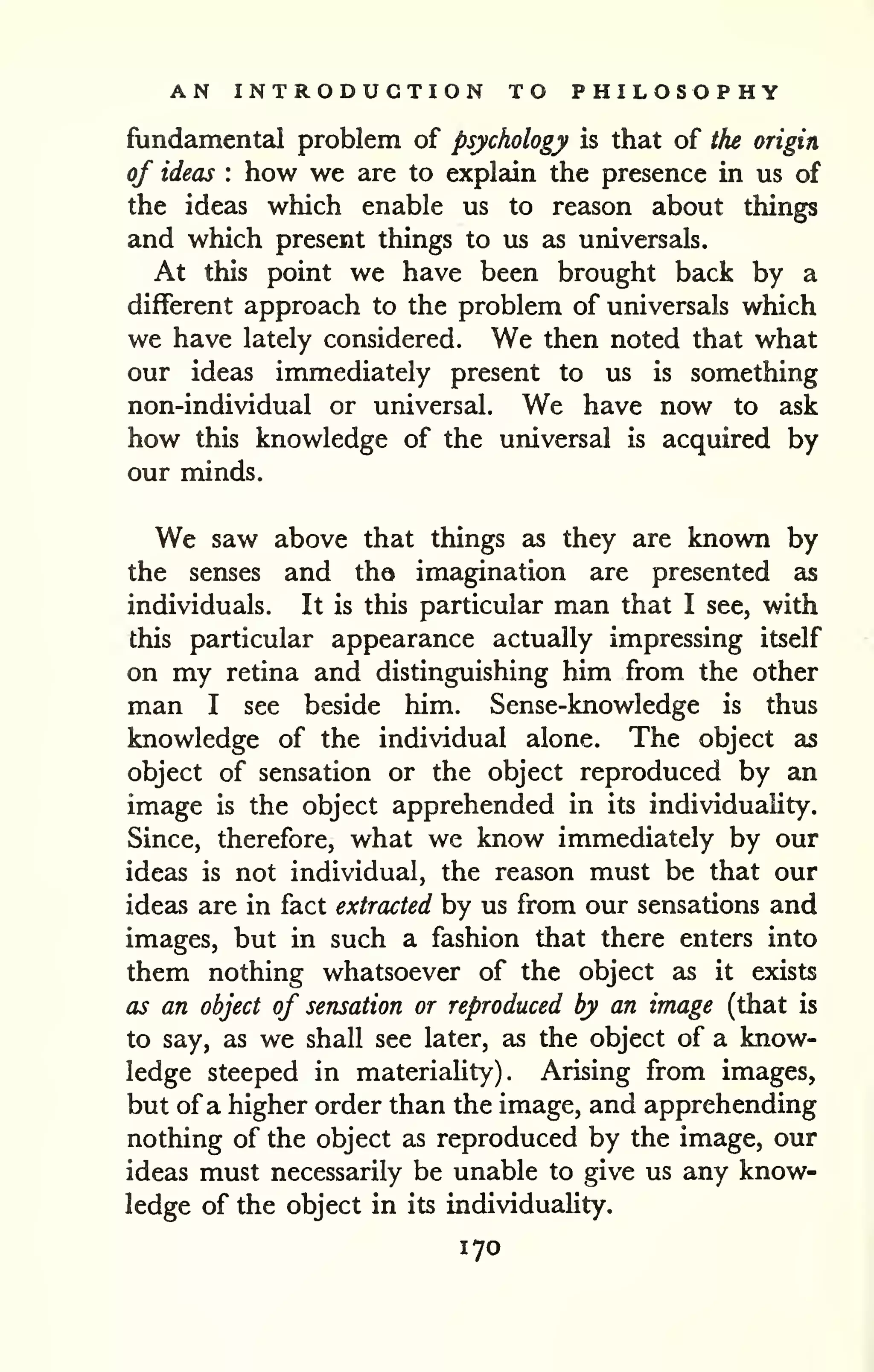AN INTRODUCTION TO PHILOSOPHY 
fundamental problem of psychology is that of the origin, 
of ideas : how we are to explain the presence in us of 
the ideas which enable us to reason about things 
and which present things to us as universals. 
At this point we have been brought back by a 
different approach to the problem of universals which 
we have lately considered. We then noted that what 
our ideas immediately present to us is something 
non-individual or universal. We have now to ask 
how this knowledge of the universal is acquired by 
our minds. 
We saw above that things as they are known by 
the senses and tha imagination are presented as 
individuals. It is this particular man that I see, with 
this particular appearance actually impressing itself 
on my retina and distinguishing him from the other 
man I see beside him. Sense-knowledge is thus 
knowledge of the individual alone. The object as 
object of sensation or the object reproduced by an 
image is the object apprehended in its individuality. 
Since, therefore, what we know immediately by our 
ideas is not individual, the reason must be that our 
ideas are in fact extracted by us from our sensations and 
images, but in such a fashion that there enters into 
them nothing whatsoever of the object as it exists 
as an object of sensation or reproduced by an image (that is 
to say, as we shall see later, as the object of a know-ledge 
steeped in materiality). Arising from images, 
but of a higher order than the image, and apprehending 
nothing of the object as reproduced by the image, our 
ideas must necessarily be unable to give us any know-ledge 
of the object in its individuality. 
170 
 