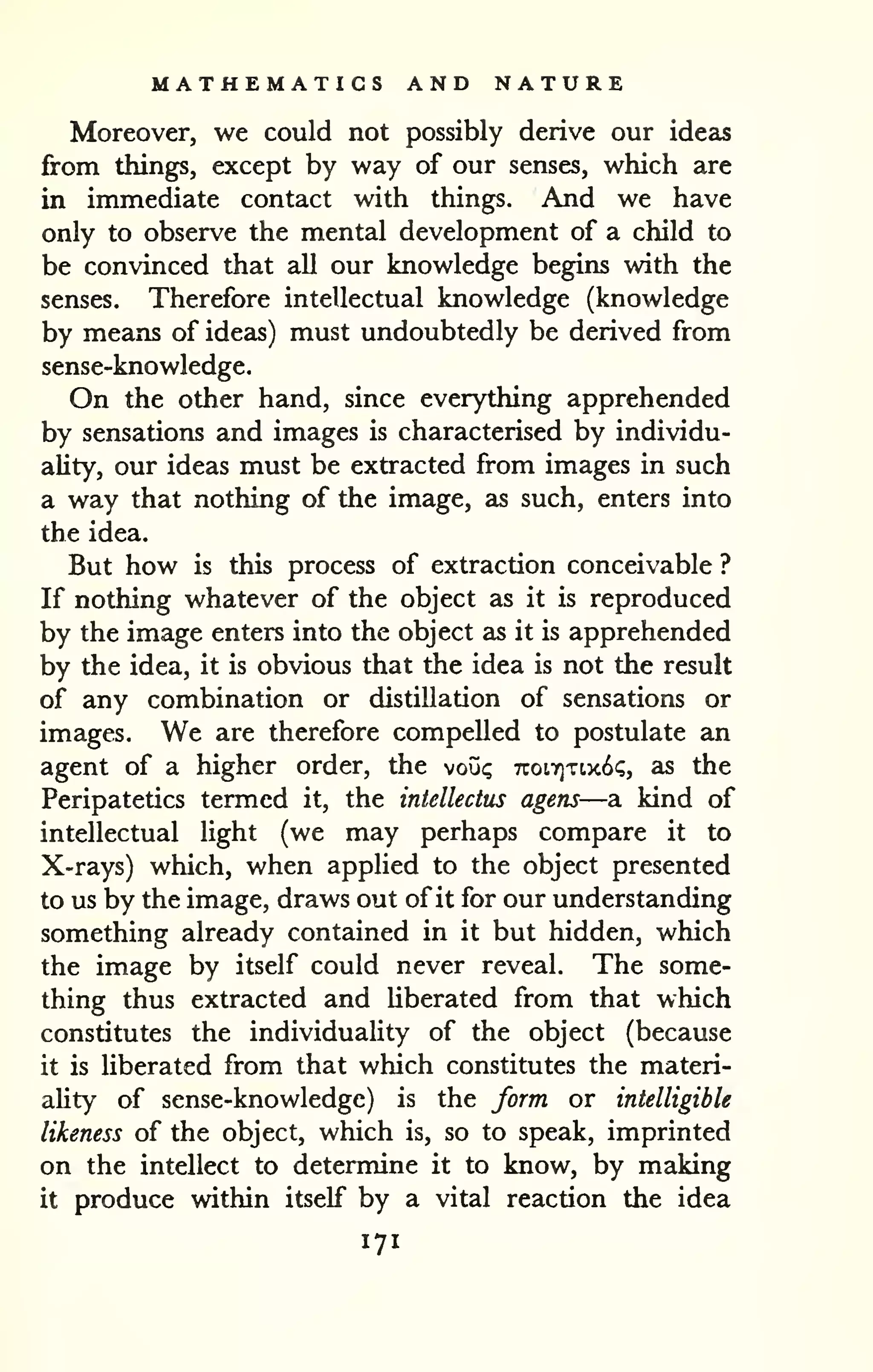 MATHEMATICS AND NATURE 
Moreover, we could not possibly derive our ideas 
from things, except by way of our senses, which are 
in immediate contact with things. And we have 
only to observe the mental development of a child to 
be convinced that all our knowledge begins with the 
senses. Therefore intellectual knowledge (knowledge 
by means of ideas) must undoubtedly be derived from 
sense-knowledge. 
On the other hand, since everything apprehended 
by sensations and images is characterised by individu-ality, 
our ideas must be extracted from images in such 
a way that nothing of the image, as such, enters into 
the idea. 
But how is this process of extraction conceivable ? 
If nothing whatever of the object as it is reproduced 
by the image enters into the object as it is apprehended 
by the idea, it is obvious that the idea is not the result 
of any combination or distillation of sensations or 
images. We are therefore compelled to postulate an 
agent of a higher order, the voii<; 7roL7]Ti.x6(;, as the 
Peripatetics termed it, the intellectus agens—a kind of 
intellectual light (we may perhaps compare it to 
X-rays) which, when applied to the object presented 
to us by the image, draws out of it for our understanding 
something already contained in it but hidden, which 
the image by itself could never reveal. The some-thing 
thus extracted and Uberated from that which 
constitutes the individuality of the object (because 
it is liberated from that which constitutes the materi-ality 
of sense-knowledge) is the form or intelligible 
likeness of the object, which is, so to speak, imprinted 
on the intellect to determine it to know, by making 
it produce within itself by a vital reaction the idea 
171 
 