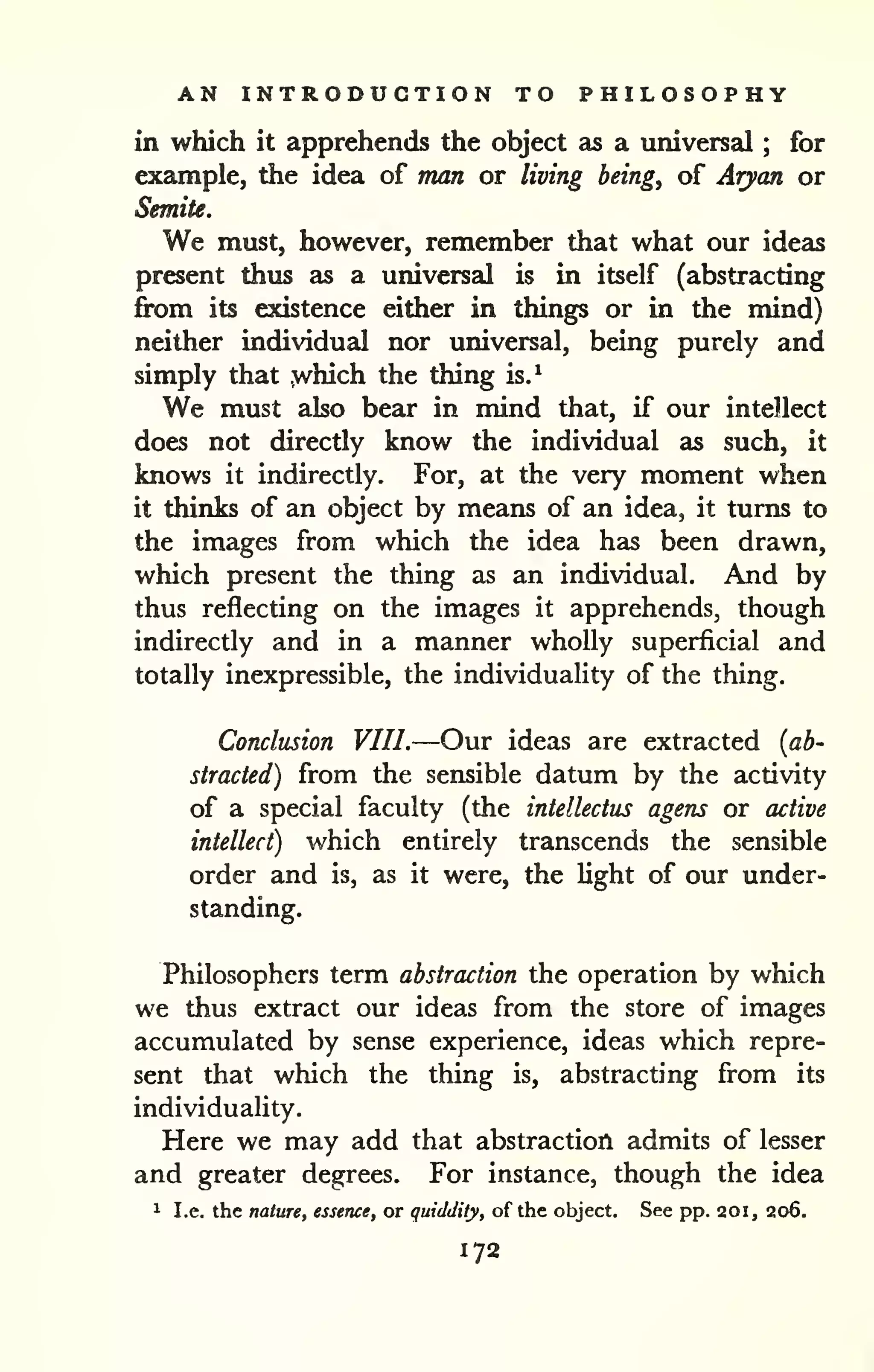 AN INTRODUCTION TO PHILOSOPHY 
in which it apprehends the object as a universal ; for 
example, the idea of man or living being, of Aryan or 
Semite. 
We must, however, remember that what our ideas 
present thus as a universal is in itself (abstracting 
fix)m its existence either in things or in the mind) 
neither individual nor universal, being purely and 
simply that .which the thing is.^ 
We must also bear in mind that, if our intellect 
does not directly know the individual as such, it 
knows it indirectly. For, at the very moment when 
it thinks of an object by means of an idea, it turns to 
the images from which the idea has been drawn, 
which present the thing as an individual. And by 
thus reflecting on the images it apprehends, though 
indirectly and in a manner wholly superficial and 
totally inexpressible, the individuality of the thing. 
Conclusion VIII.—Our ideas are extracted {ab^ 
straded) from the sensible datum by the activity 
of a special faculty (the intellectus agens or active 
intellect) which entirely transcends the sensible 
order and is, as it were, the light of our under-standing. 
Philosophers term abstraction the operation by which 
we thus extract our ideas from the store of images 
accumulated by sense experience, ideas which repre-sent 
that which the thing is, abstracting from its 
individuality. 
Here we may add that abstraction admits of lesser 
and greater degrees. For instance, though the idea 
1 I.e. the nature, essence, or quiddity, of the object. See pp. 20i, 206. 
172 
 