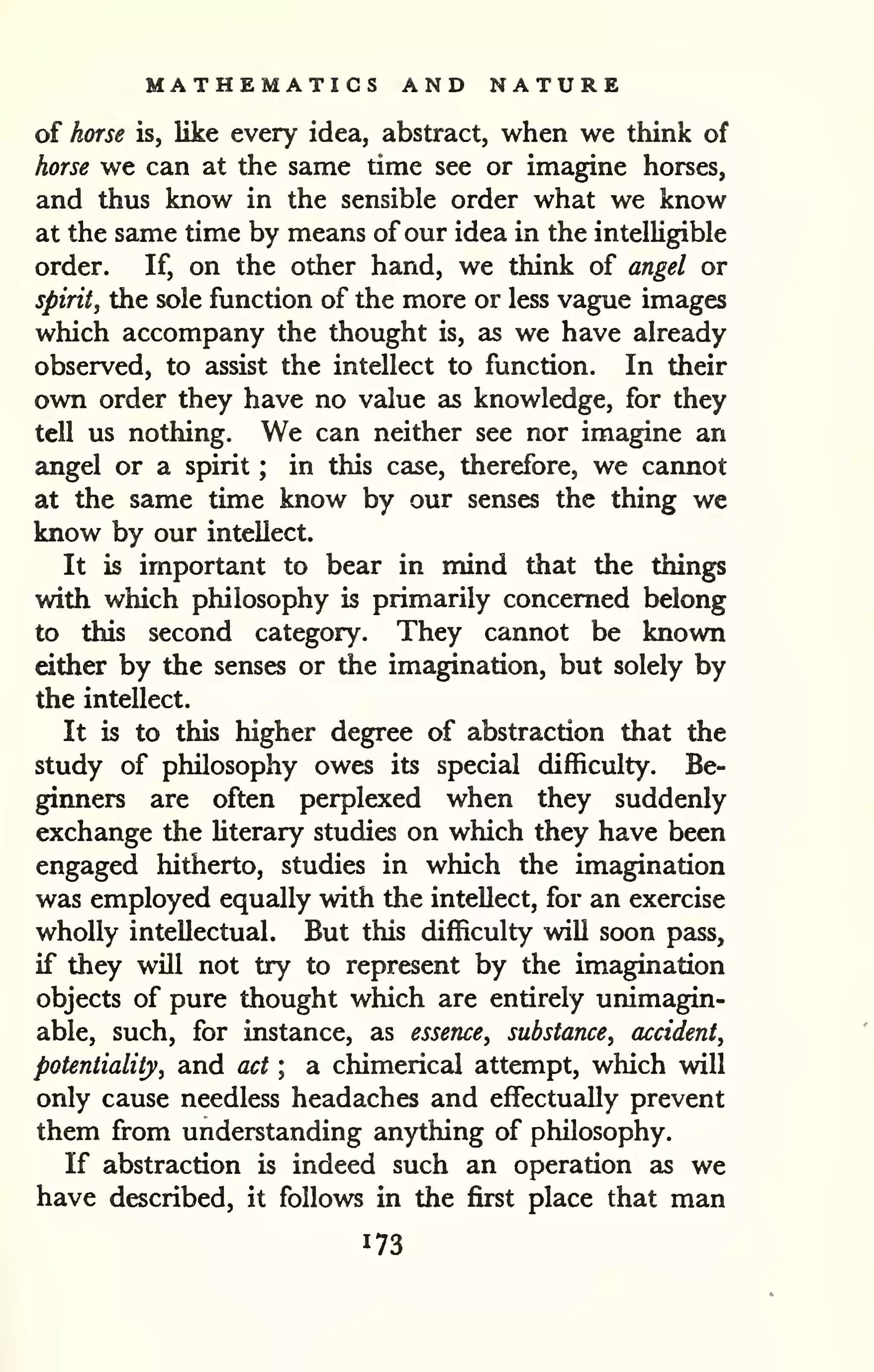MATHEMATICS AND NATURE 
of horse is, like every idea, abstract, when we think of 
horse we can at the same time see or imagine horses, 
and thus know in the sensible order what we know 
at the same time by means of our idea in the intelligible 
order. If, on the other hand, we think of angel or 
spiritJ the sole function of the more or less vague images 
which accompany the thought is, as we have already 
observed, to assist the intellect to function. In their 
own order they have no value as knowledge, for they 
tell us nothing. We can neither see nor imagine an 
angel or a spirit ; in this case, therefore, we cannot 
at the same time know by our senses the thing we 
know by our intellect. 
It is important to bear in mind that the things 
with which philosophy is primarily concerned belong 
to this second category. They cannot be known 
either by the senses or the imagination, but solely by 
the intellect. 
It is to this higher degree of abstraction that the 
study of philosophy owes its special difficulty. Be-ginners 
are often perplexed when they suddenly 
exchange the literary studies on which they have been 
engaged hitherto, studies in which the imagination 
was employed equally with the intellect, for an exercise 
wholly intellectual. But this difficulty will soon pass, 
if they will not try to represent by the imagination 
objects of pure thought which are entirely unimagin-able, 
such, for instance, as essence, substance, accident, 
potentiality, and act ; a chimerical attempt, which will 
only cause needless headaches and effectually prevent 
them from understanding anything of philosophy. 
If abstraction is indeed such an operation as we 
have described, it follows in the first place that man 
173 
 