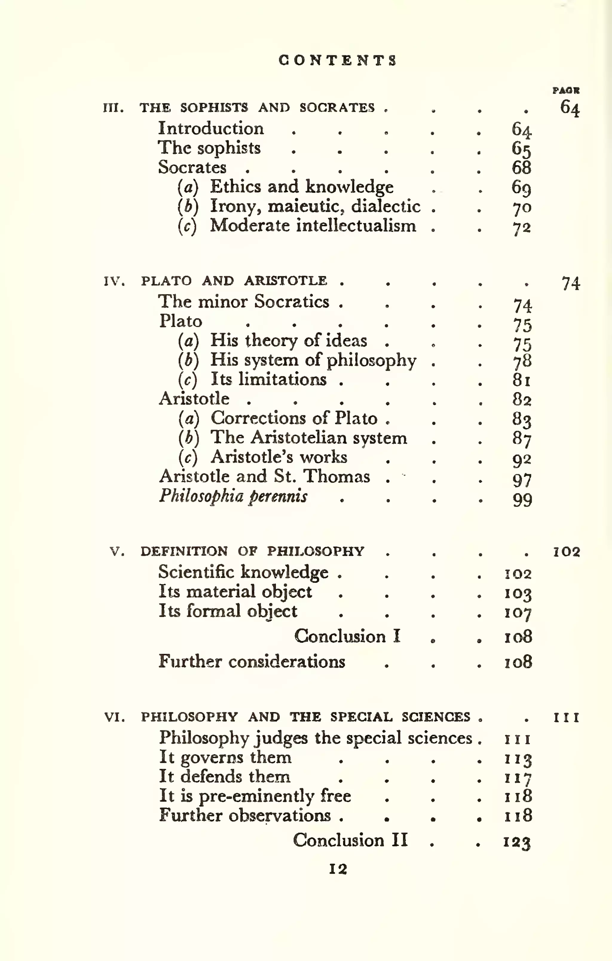 CONTENTS 
m. THE SOPHISTS AND SOCRATES . 
Introduction 
The sophists 
Socrates .... 
(a) Ethics and knowledge 
(b) Irony, maieutic, dialectic 
(c) Moderate intellectualism 
64 
65 
68 
69 
70 
72 
IV. PLATO AND ARISTOTLE . 
The minor Socratics . 
Plato .... 
(a) His theory of ideas . 
(b) His system of philosophy 
(c) Its limitations . 
Aristotle .... 
(a) Corrections of Plato . 
(b) The Aristotelian system 
(c) Aristotle's works 
Aristotle and St. Thomas . 
Philosophia perennis 
74 
75 
75 
78 
81 
82 
83 
87 
92 
97 
99 
V, DEFINITION OF PHILOSOPHY . 
Scientific knowledge . 
Its material object 
Its formal object 
Conclusion I 
Further considerations 
102 
103 
107 
108 
loB 
VI, PHILOSOPHY AND THE SPECIAL SCIENCES 
Philosophy judges the special sciences 
It governs them 
It defends them 
It is pre-eminendy free 
Further observations . 
Conclusion II 
12 
III 
113 
117 
118 
118 
123 
 
