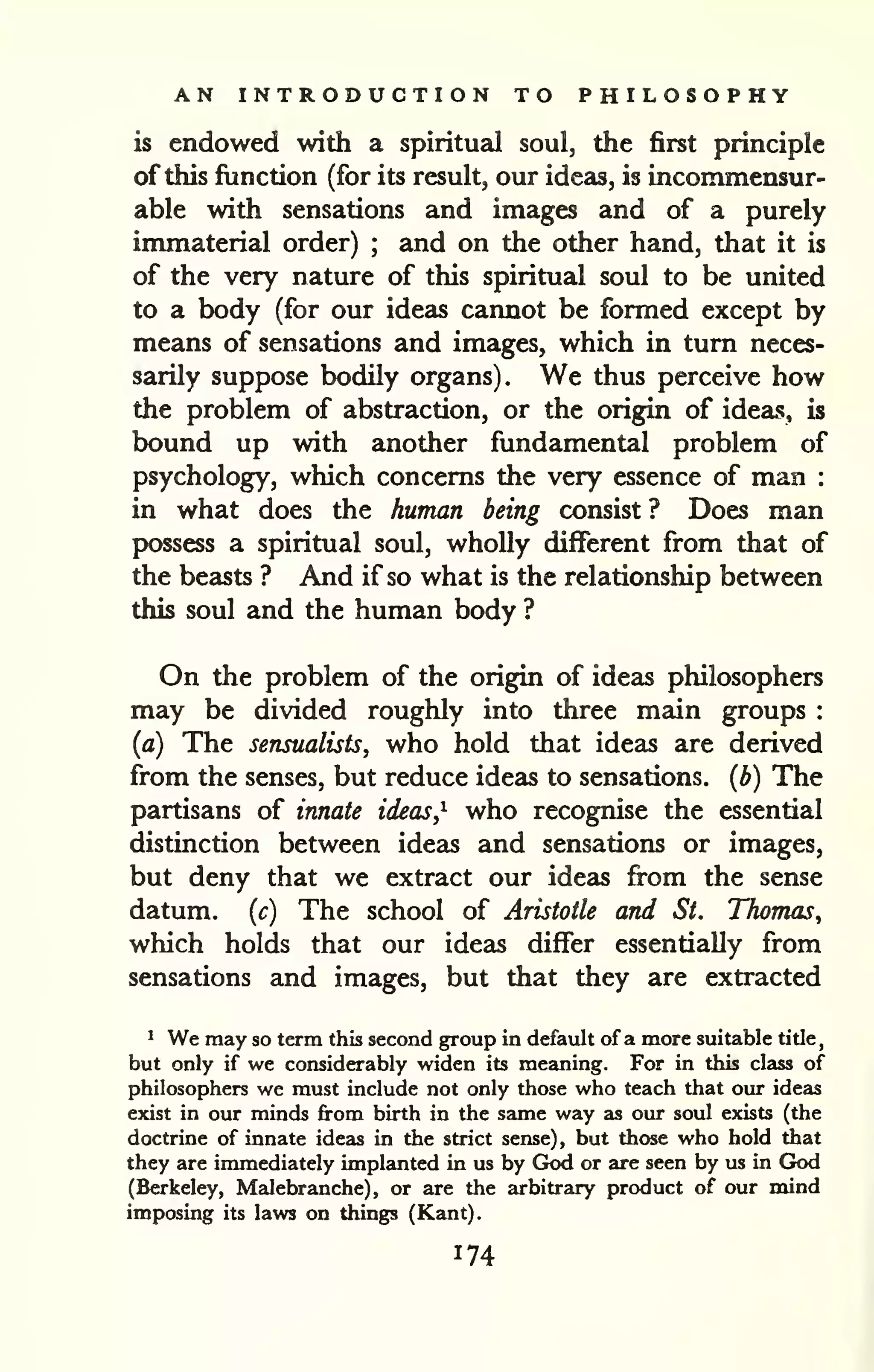 AN INTRODUCTION TO PHILOSOPHY 
is endowed with a spiritual soul, the first principle 
of this function (for its result, our ideas, is incommensur-able 
with sensations and images and of a purely 
immaterial order) ; and on the other hand, that it is 
of the very nature of this spiritual soul to be united 
to a body (for our ideas cannot be formed except by 
means of sensations and images, which in turn neces-sarily 
suppose bodily organs). We thus perceive how 
the problem of abstraction, or the origin of ideas, is 
bound up with another fundamental problem of 
psychology, which concerns the very essence of man : 
in what does the human being consist ? Does man 
possess a spiritual soul, wholly different from that of 
the beasts ? And if so what is the relationship between 
this soul and the human body ? 
On the problem of the origin of ideas philosophers 
may be divided roughly into three main groups : 
(a) The sensualists, who hold that ideas are derived 
from the senses, but reduce ideas to sensations, (b) The 
partisans of innate ideas,^ who recognise the essential 
distinction between ideas and sensations or images, 
but deny that we extract our ideas fi-om the sense 
datum, (c) The school of Aristotle and St. Thomas^ 
which holds that our ideas differ essentially from 
sensations and images, but that they are extracted 
^ We may so term this second group in default of a more suitable title, 
but only if we considerably widen its meaning. For in this class of 
philosophers we must include not only those who teach that our ideas 
exist in our minds from birth in the same way as our soul exists (the 
doctrine of innate ideas in the strict sense), but those who hold that 
they are immediately implanted in us by God or are seen by us in GJod 
(Berkeley, Malebranche), or are the arbitrary product of our mind 
imposing its laws on things (Kant). 
 