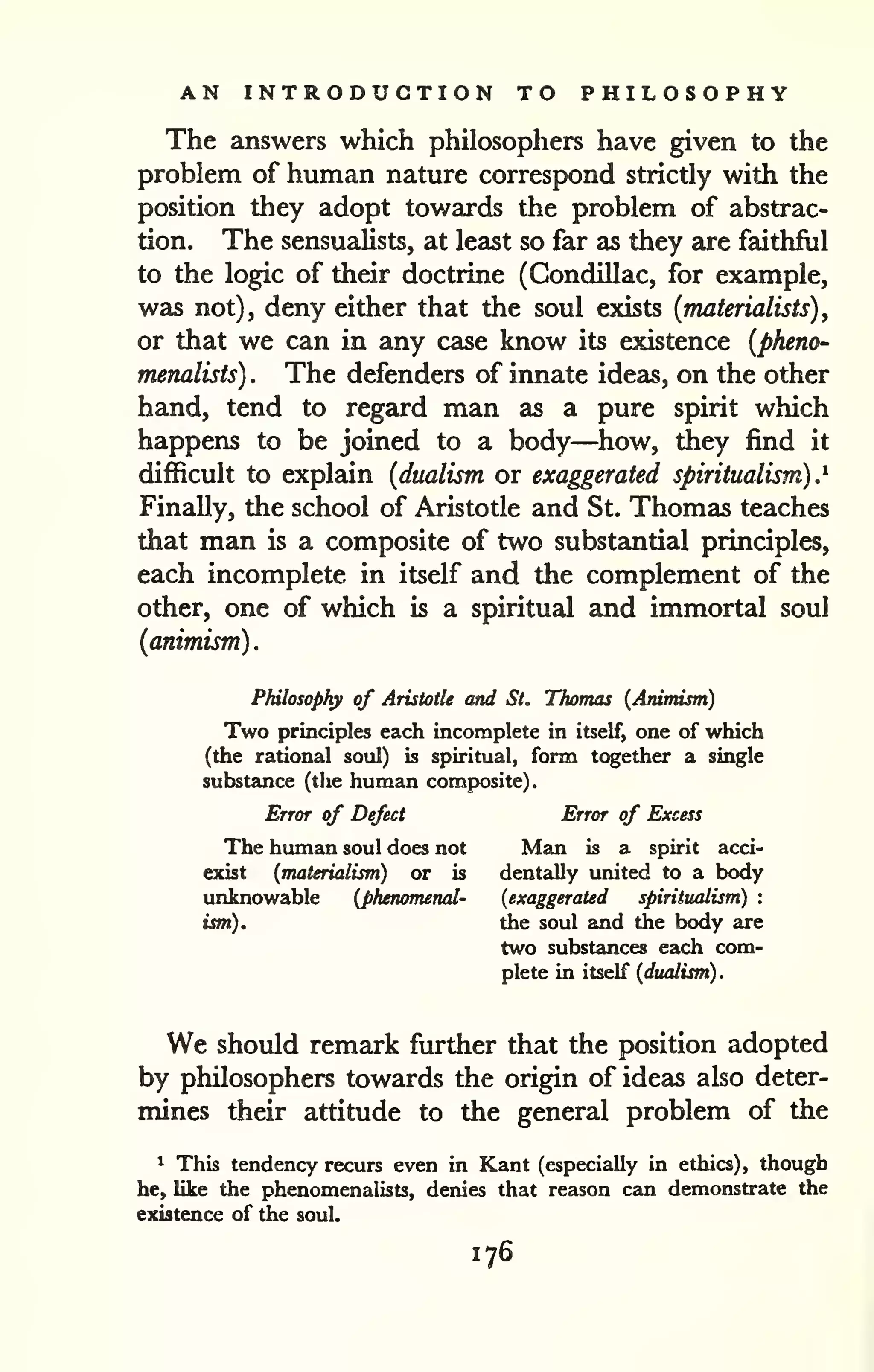 . 
AN INTRODUCTION TO PHILOSOPHY 
The answers which philosophers have given to the 
problem of human nature correspond strictly with the 
position they adopt towards the problem of abstrac-tion. 
The sensualists, at least so far as they are faithful 
to the logic of their doctrine (Gondillac, for example, 
was not), deny either that the soul existe {materialists), 
or that we can in any case know its existence {pheno-menalists) 
. The defenders of innate ideas, on the other 
hand, tend to regard man as a pure spirit which 
happens to be joined to a body—how, they find it 
difficult to explain {dualism or exaggerated spiritualism).^ 
Finally, the school of Aristotle and St. Thomas teaches 
that man is a composite of two substantial principles, 
each incomplete in itself and the complement of the 
other, one of which is a spiritual and immortal soul 
{animism) 
Philosophy of Aristotle and St. Thomas (Animism) 
Two principles each incomplete in itself, one of which 
(the rational soul) is spiritual, form together a single 
substance (the human composite). 
Error of Defect Error of Excess 
The human soul does not Man is a spirit acci-exist 
{materialism) or is dentally united to a body 
unknowable {phenomenal- {exaggerated spiritualism) : 
ism). the soul and the body are 
two substances each com-plete 
in itself {dualism) 
. 
We should remark further that the position adopted 
by philosophers towards the origin of ideas also deter-mines 
their attitude to the general problem of the 
* This tendency recurs even in Kant (especially in ethics), though 
he, like the phenomenalists, denies that reason can demonstrate the / 
existence of the soul. >i 
176 
 