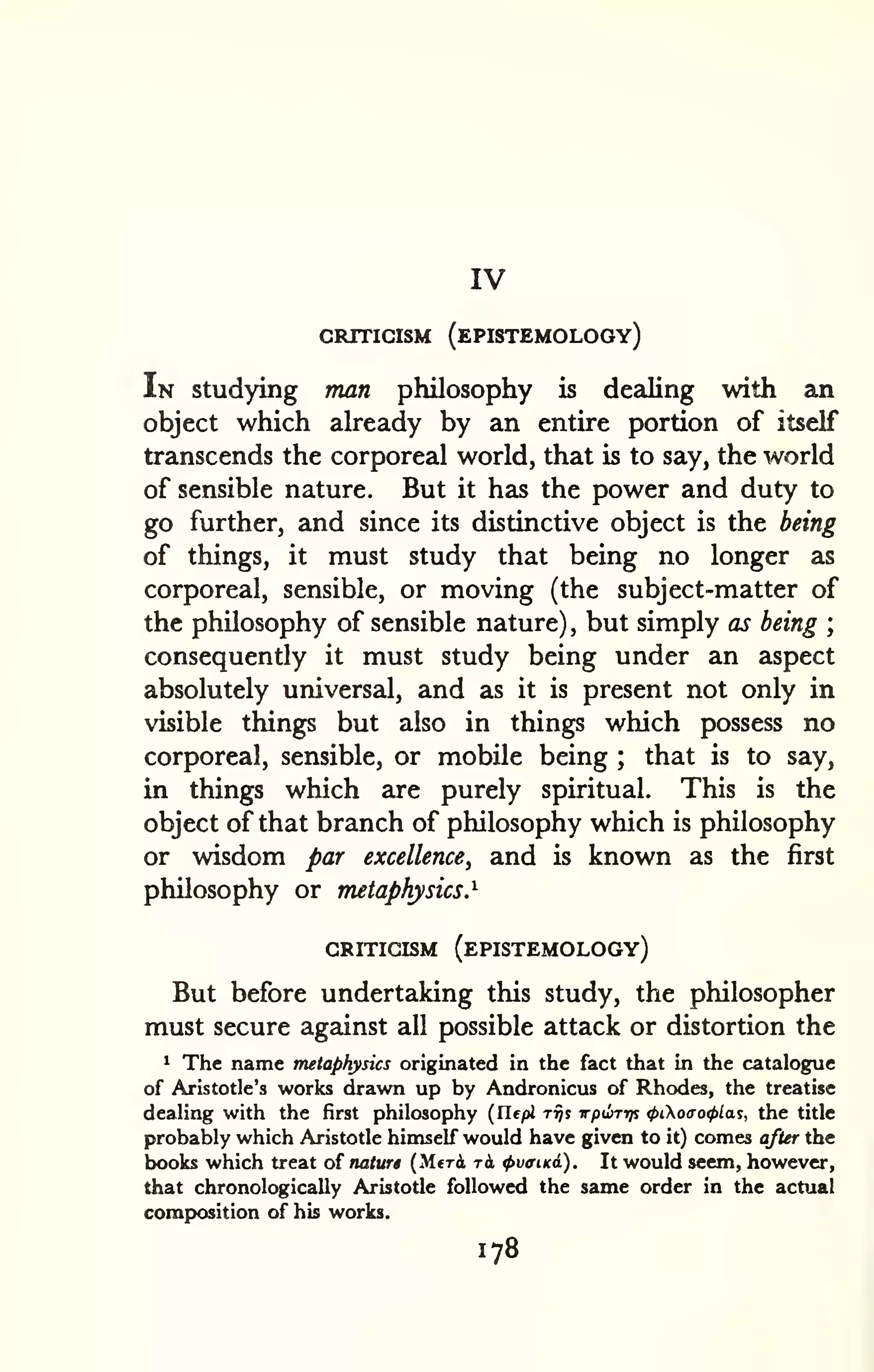 IV 
CRITIGISM (ePISTEMOLOGY) 
In studying man philosophy is dealing with an 
object which already by an entire portion of itself 
transcends the corporeal world, that is to say, the world 
of sensible nature. But it has the power and duty to 
go further, and since its distinctive object is the being 
of things, it must study that being no longer as 
corporeal, sensible, or moving (the subject-matter of 
the philosophy of sensible nature) , but simply as being ; 
consequently it must study being under an aspect 
absolutely universal, and as it is present not only in 
visible things but also in things which possess no 
corporeal, sensible, or mobile being ; that is to say, 
in things which are purely spiritual. This is the 
object of that branch of philosophy which is philosophy 
or wisdom par excellence, and is known as the first 
philosophy or metaphysics.^ 
CRITICISM (ePISTEMOLOGY) 
But before undertaking this study, the philosopher 
must secure against all possible attack or distortion the 
1 The name metaphysics originated in the fact that in the catalogue 
of Aristotle's works drawn up by Andronicus of Rhodes, the treatise 
dealing with the first philosophy (Ilepi rrjs irpuTtp <t>ioao<f>la^, the title 
probably which Aristotle himself would have given to it) comes after the 
books which treat of naturi (Meri tA tpvaiKi). It would seem, however, 
that chronologically Aristotle followed the same order in the actual 
comp>osition of his works. 
178 
 