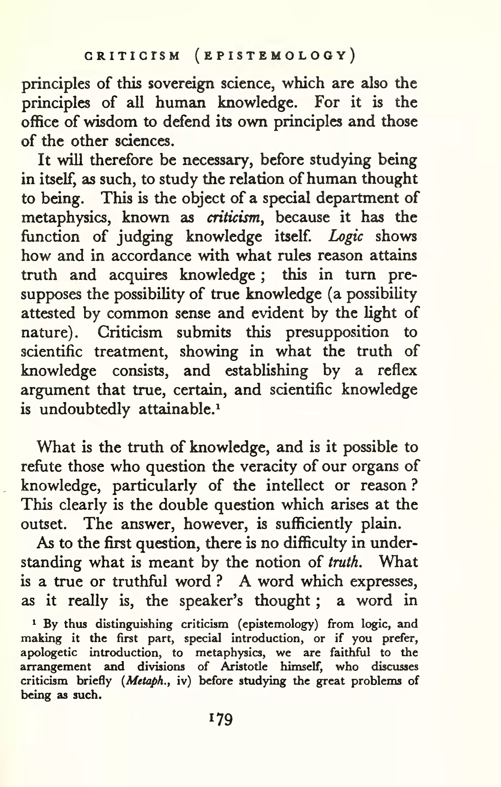CRITICISM ( EPISTEMOLOGY) 
principles of this sovereign science, which are also the 
principles of all human knowledge. For it is the 
office of wisdom to defend its own principles and those 
of the other sciences. 
It will therefore be necessary, before studying being 
in itself, as such, to study the relation ofhuman thought 
to being. This is the object of a special department of 
metaphysics, known as criticism, because it has the 
function of judging knowledge itself Logic shows 
how and in accordance with what rules reason attains 
truth and acquires knowledge ; this in turn pre-supposes 
the pKDSsibility of true knowledge (a possibility 
attested by common sense and evident by the light of 
nature). Criticism submits this presupposition to 
scientific treatment, showing in what the truth of 
knowledge consists, and establishing by a reflex 
argument that true, certain, and scientific knowledge 
is undoubtedly attainable.^ 
What is the truth of knowledge, and is it possible to 
refiite those who question the veracity of our organs of 
knowledge, particularly of the intellect or reason ? 
This clearly is the double question which arises at the 
outset. The answer, however, is sufficiently plain. 
As to the first question, there is no difficulty in under-standing 
what is meant by the notion of truth. What 
is a true or truthful word ? A word which expresses, 
as it really is, the speaker's thought ; a word in 
1 By thus distinguishing criticism (epistcmology) from logic, and 
making it the first part, special introduction, or if you prefer, 
apologetic introduction, to metaphysics, we are faithful to the 
arrangement and divisions of Aristotle himself, who discusses 
criticism briefly {Metaph., iv) before studying the great problems of 
being as such. 
 