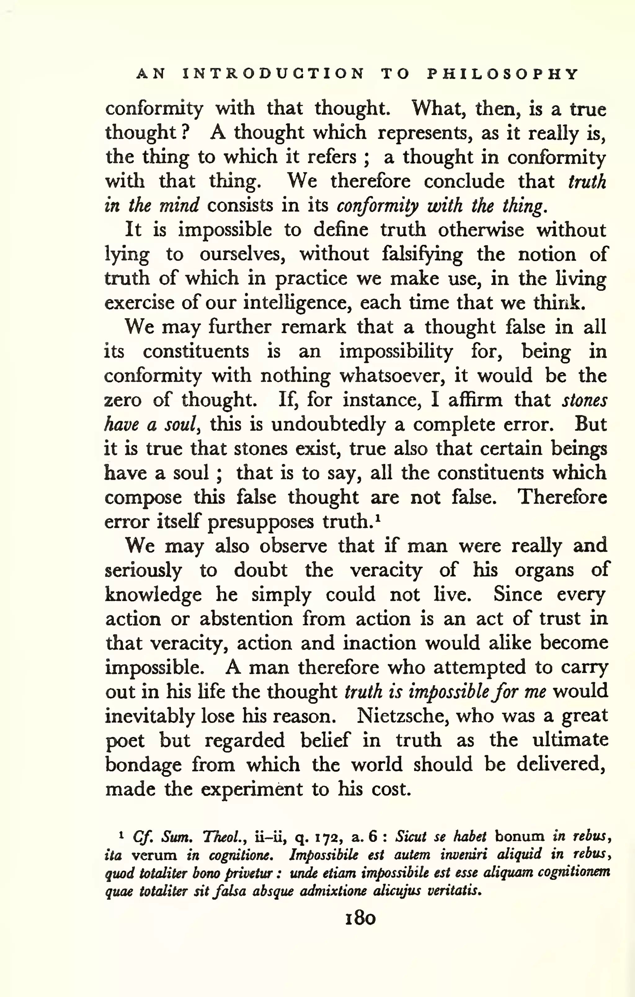 AN INTRODUCTION TO PHILOSOPHY 
conformity with that thought. What, then, is a true 
thought ? A thought which represents, as it really is, 
the thing to which it refers ; a thought in conformity 
with that thing. We therefore conclude that truth 
in the mind consists in its conformity with the thing. 
It is impossible to define truth otherwise without 
lying to ourselves, without falsifying the notion of 
truth of which in practice we make use, in the living 
exercise of our intelligence, each time that we think. 
We may further remark that a thought false in all 
its constituents is an impossibility for, being in 
conformity with nothing whatsoever, it would be the 
zero of thought. If, for instance, I affirm that stones 
have a soul^ this is undoubtedly a complete error. But 
it is true that stones exist, true also that certain beings 
have a soul ; that is to say, all the constituents which 
compose this false thought are not false. Therefore 
error itself presupposes truth. ^ 
We may also observe that if man were really and 
seriously to doubt the veracity of his organs of 
knowledge he simply could not live. Since every 
action or abstention from action is an act of trust in 
that veracity, action and inaction would alike become 
impossible. A man therefore who attempted to carry 
out in his Ufe the thought truth is impossiblefor me would 
inevitably lose his reason. Nietzsche, who was a great 
poet but regarded belief in truth as the ultimate 
bondage from which the world should be deUvered, 
made the experiment to his cost. 
i Cf. Sum. TheoL, ii-ii, q. 172, a. 6 : Sicut se habet bonum in rebus, 
ita verum in cognilione. ImpossibiU est autem inveniri aliquid in rebus, 
quod totaliter bono privetur : unde etiam impossibile est esse aliquam cogrdtionem 
quae totaliter sit falsa absque admixtione alicujus veritatis. 
180 
 