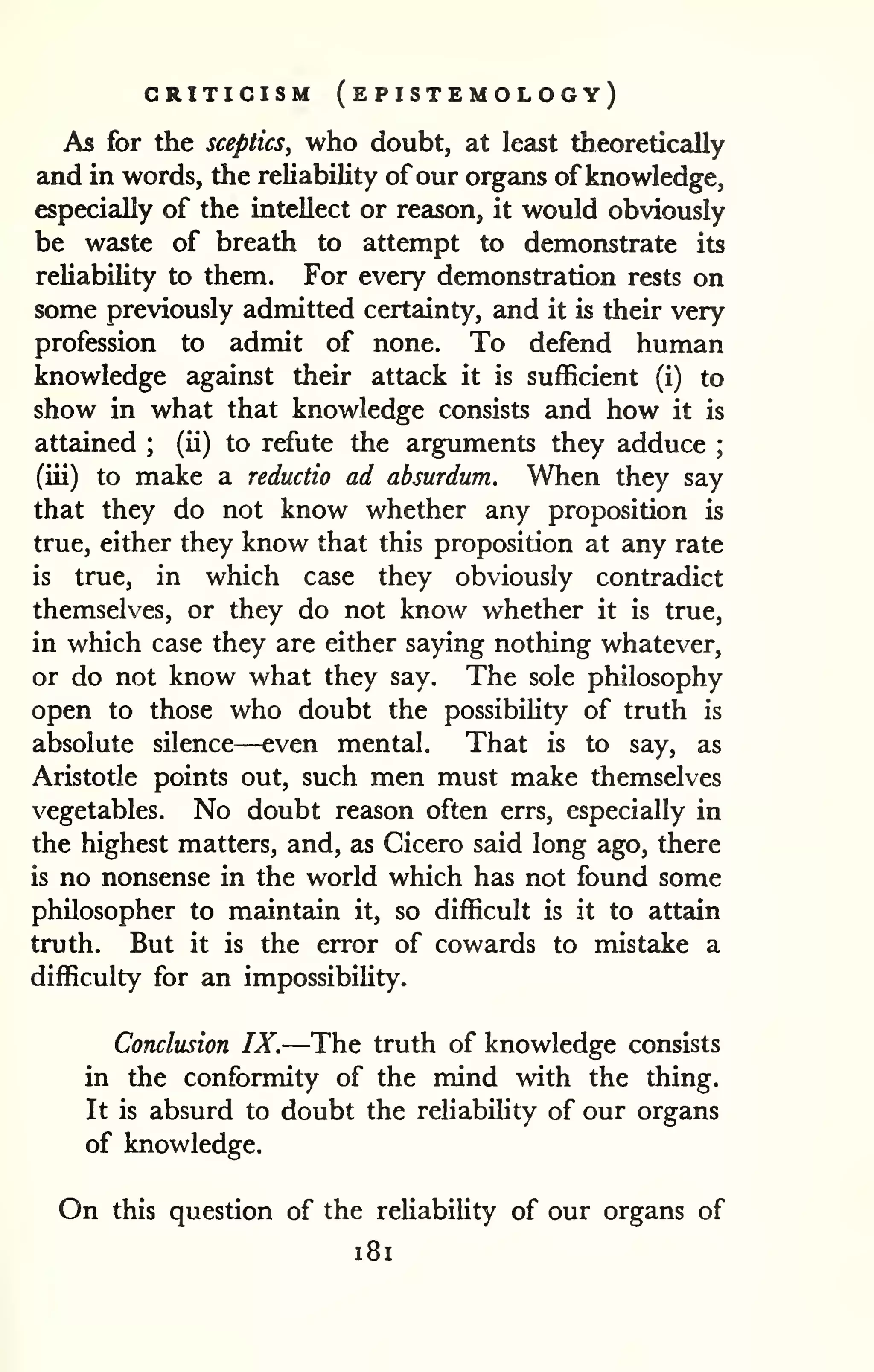 CRITICISM (ePISTEMOLOGY) 
As for the sceptics, who doubt, at least theoretically 
and in words, the reliability of our organs of knowledge, 
especially of the intellect or reason, it would obviously 
be waste of breath to attempt to demonstrate its 
reliability to them. For every demonstration rests on 
some previously admitted certainty, and it is their very 
profession to admit of none. To defend human 
knowledge against their attack it is sufficient (i) to 
show in what that knowledge consists and how it is 
attained ; 
(ii) to refute the arguments they adduce ; 
(iii) to make a reductio ad absurdum. When they say 
that they do not know whether any proposition is 
true, either they know that this proposition at any rate 
is true, in which case they obviously contradict 
themselves, or they do not know whether it is true, 
in which case they are either saying nothing whatever, 
or do not know what they say. The sole philosophy 
open to those who doubt the possibility of truth is 
absolute silence—even mental. That is to say, as 
Aristotle points out, such men must make themselves 
vegetables. No doubt reason often errs, especially in 
the highest matters, and, as Cicero said long ago, there 
is no nonsense in the world which has not found some 
philosopher to maintain it, so difficult is it to attain 
truth. But it is the error of cowards to mistake a 
difficulty for an impossibihty. 
Conclusion IX.—The truth of knowledge consists 
in the conformity of the mind with the thing. 
It is absurd to doubt the reliability of our organs 
of knowledge. 
On this question of the reliability of our organs of 
i8i 
 