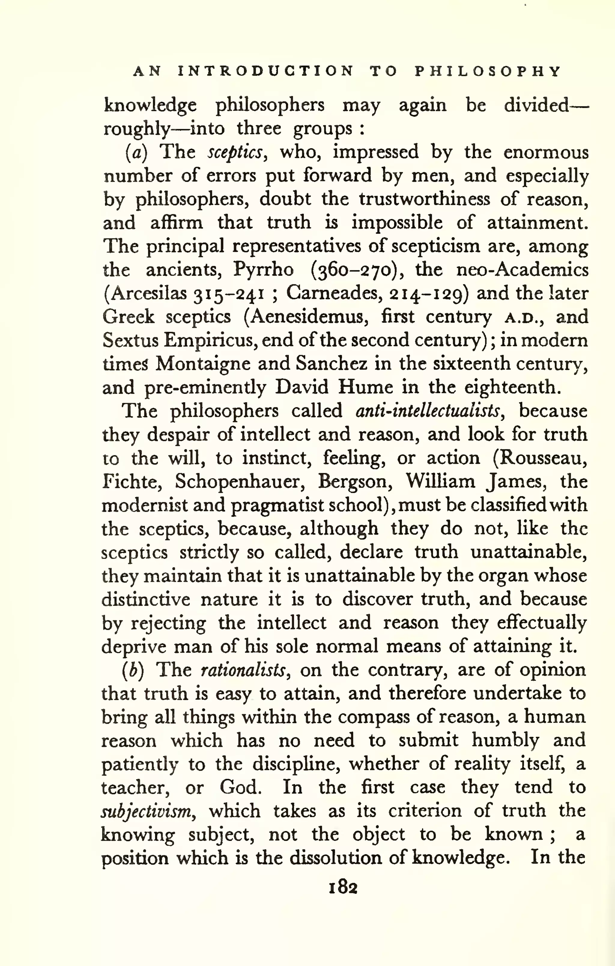 AN INTRODUCTION TO PHILOSOPHY 
knowledge philosophers may again be divided 
— 
roughly—into three groups : 
{a) The sceptics, who, impressed by the enormous 
number of errors put forward by men, and especially 
by philosophers, doubt the trustworthiness of reason, 
and affirm that truth is impossible of attainment. 
The principal representatives of scepticism are, among 
the ancients, Pyrrho (360-270), the neo-Academics 
(Arcesilas 315-241 ; Cameades, 214-129) and the later 
Greek sceptics (Aenesidemus, first century a.d., and 
Sextus Empiricus, end of the second century) ; in modern 
times Montaigne and Sanchez in the sixteenth century, 
and pre-eminently David Hume in the eighteenth. 
The philosophers called anti-intellectualists, because 
they despair of intellect and reason, and look for truth 
to the will, to instinct, feeling, or action (Rousseau, 
Fichte, Schopenhauer, Bergson, William James, the 
modernist and pragmatist school), must be classified with 
the sceptics, because, although they do not, like the 
sceptics strictly so called, declare truth unattainable, 
they maintain that it is unattainable by the organ whose 
distinctive nature it is to discover truth, and because 
by rejecting the intellect and reeison they effectually 
deprive man of his sole normal means of attaining it. 
(b) The rationalists, on the contrary, are of opinion 
that truth is easy to attain, and therefore undertake to 
bring all things within the compass of reason, a human 
reason which has no need to submit humbly and 
patiently to the discipline, whether of reaUty itself, a 
teacher, or God. In the first case they tend to 
subjectivism, which takes as its criterion of truth the 
knowing subject, not the object to be known ; a 
position which is the dissolution of knowledge. In the 
182 
 