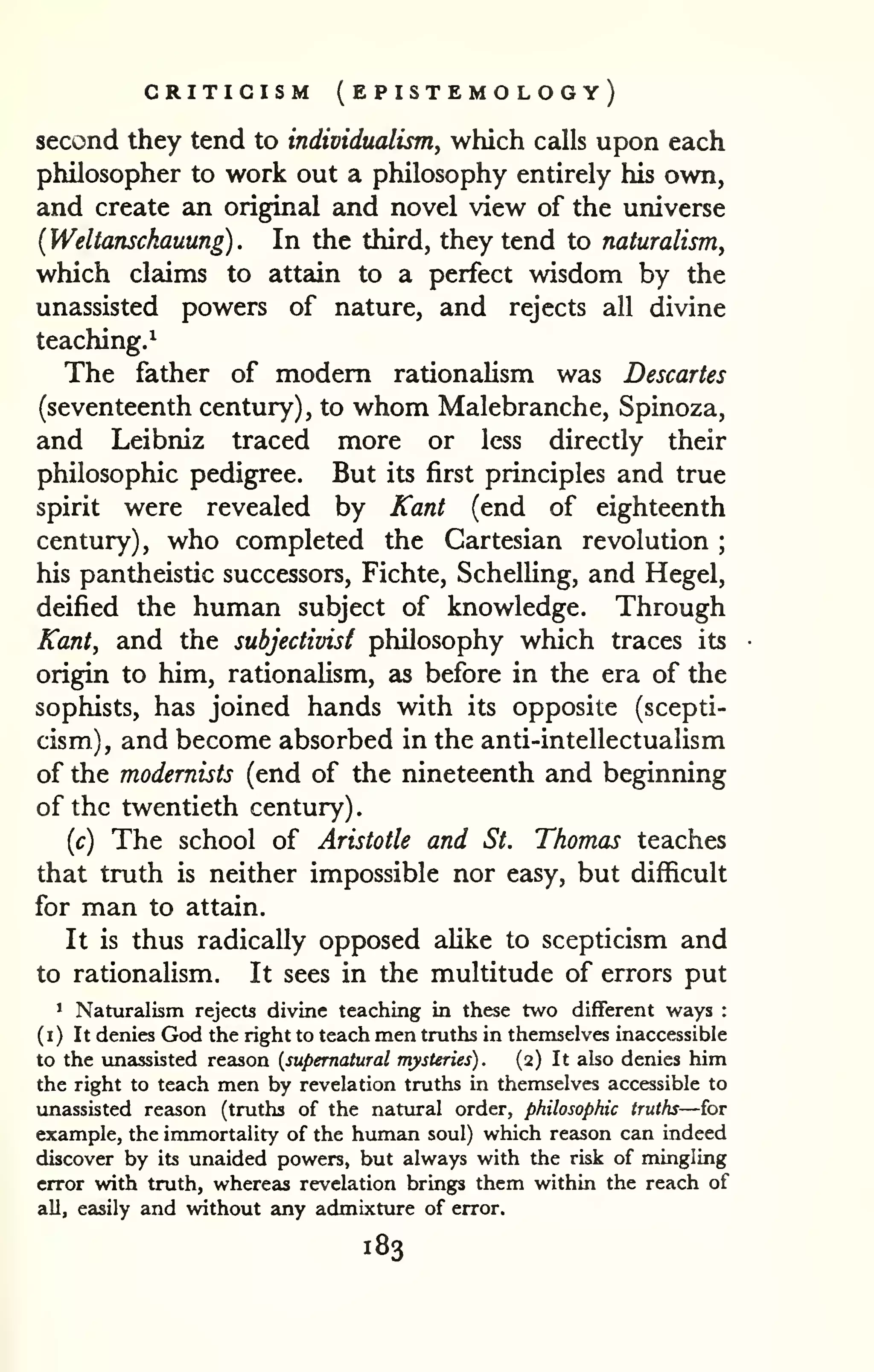 . 
CRITICISM ( EPISTEMO logy) 
second they tend to individualism, which calls upon each 
philosopher to work out a philosophy entirely his own, 
and create an original and novel view of the universe 
{Weltanschauung). In the third, they tend to naturalism^ 
which claims to attain to a perfect wisdom by the 
unassisted powers of nature, and rejects all divine 
teaching.^ 
The father of modem rationalism was Descartes 
(seventeenth century) , to whom Malebranche, Spinoza, 
and Leibniz traced more or less directly their 
philosophic pedigree. But its first principles and true 
spirit were revealed by Kant (end of eighteenth 
century), who completed the Cartesian revolution ; 
his pantheistic successors, Fichte, Schelling, and Hegel, 
deified the human subject of knowledge. Through 
Kant, and the subjectivist philosophy which traces its 
origin to him, rationaUsm, as before in the era of the 
sophists, has joined hands with its opposite (scepti-cism), 
and become absorbed in the anti-intellectualism 
of the modernists (end of the nineteenth and beginning 
of the twentieth century) 
{c) The school of Aristotle and St. Thomas teaches 
that truth is neither impossible nor easy, but difficult 
for man to attain. 
It is thus radically opposed alike to scepticism and 
to rationalism. It sees in the multitude of errors put 
1 Naturalism rejects divine teaching in these two different ways : 
( 
I ) It denies God the right to teach men truths in themselves inaccessible 
to the unassisted reason {supernatural mysteries). (2) It also denies him 
the right to teach men by revelation truths in themselves accessible to 
unassisted reason (truths of the natural order, philosophic truths—for 
example, the immortality of the human soul) which reason can indeed 
discover by its unaided powers, but always with the risk of mingling 
error with truth, whereas revelation brings them within the reach of 
all, easily and without any admixture of error. 
183 
 