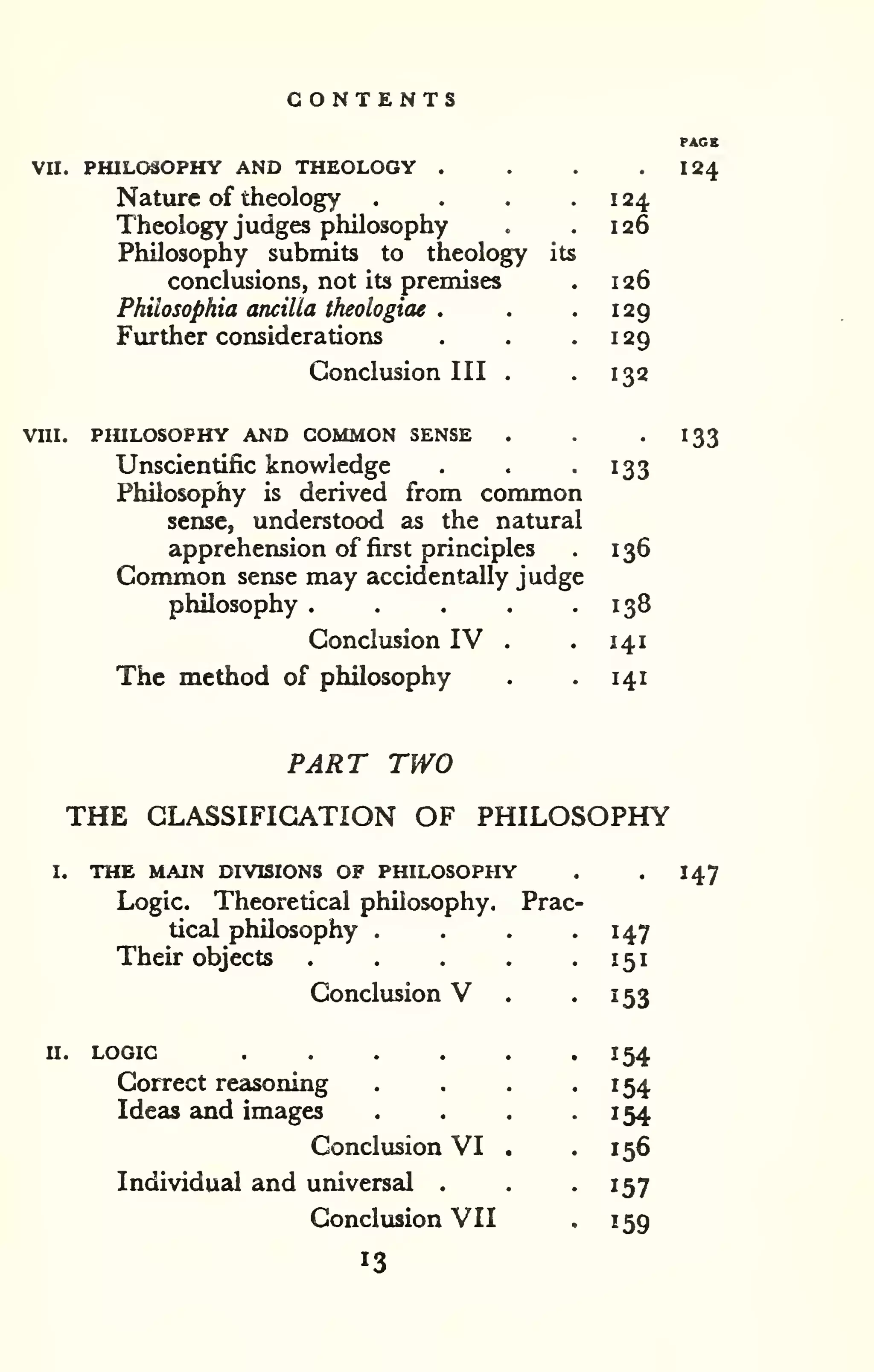 CONTENTS 
VII. PHILOSOPHY AND THEOLOGY . . . . I24 
Nature of theology . . . . 1 24 
Theology judges philosophy . .126 
Philosophy submits to theology its 
conclusions, not its premises . 126 
Philosophia ancilla theologiae . . .129 
Further considerations . . .129 
Conclusion III . -132 
VUI. PHILOSOPHY AND COMMON SENSE . . '133 
Unscientific knowledge . . -133 
Philosophy is derived from common 
sense, understood as the natural 
apprehension of first principles . 136 
Common sense may accidentally judge 
philosophy . . . . .138 
Conclusion IV . . 141 
The method of philosophy . . 141 
PART TWO 
THE CLASSIFICATION OF PHILOSOPHY 
I. THE MAIN DIVISIONS OF PHILOSOPHY . 
Logic. Theoretical philosophy. Prac 
tical philosophy .... . 
147 
Their objects 151 
Conclusion V . 153 
II. LOGIC 154 
Correct reasoning 
Ideas and images 
154 
154 
Conclusion VI . 156 
Individual and universal . 157 
Conclusion VII ^59 
147 
13 
 