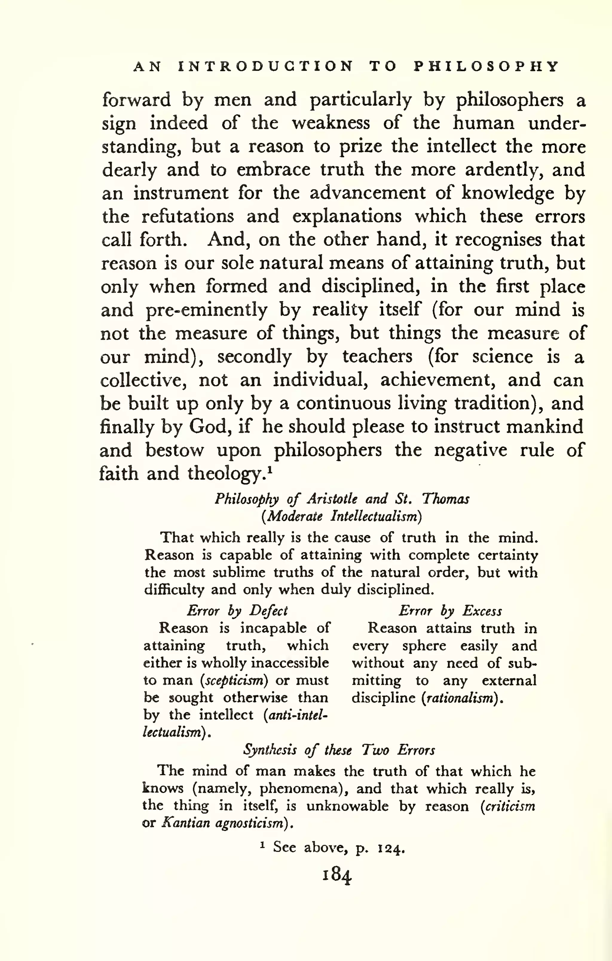 AN INTRODUCTION TO PHILOSOPHY 
forward by men and particularly by philosophers a 
sign indeed of the weakness of the human under-standing, 
but a reason to prize the intellect the more 
dearly and to embrace truth the more ardently, and 
an instrument for the advancement of knowledge by 
the refutations and explanations which these errors 
call forth. And, on the other hand, it recognises that 
reason is our sole natural means of attaining truth, but 
only when formed and disciplined, in the first place 
and pre-eminently by reality itself (for our mind is 
not the measure of things, but things the measure of 
our mind), secondly by teachers (for science is a 
collective, not an individual, achievement, and can 
be built up only by a continuous living tradition), and 
finally by God, if he should please to instruct mankind 
and bestow upon philosophers the negative rule of 
faith and theology.* 
Philosophy of Aristotle and St, Thomas 
{Moderate Intellectualism) 
That which really is the cause of truth in the mind. 
Reason is capable of attaining with complete certainty 
the most sublime truths of the natural order, but with 
difficulty and only when duly disciplined. 
Error by Defect Error by Excess 
Reason is incapable of Reason attains truth in 
attaining truth, which every sphere easily and 
either is wholly inaccessible without any need of sub-to 
man (scepticism) or must mitting to any external 
be sought otherwise than discipline (rationalism). 
by the intellect (anti-intel-lectualism). 
Synthesis of these Two Errors 
The mind of man makes the truth of that which he 
knows (namely, phenomena), and that which really is, 
the thing in itself, is unknowable by reason (criticism 
or Kantian agnosticism). 
1 See above, p. 124. 
184 
 