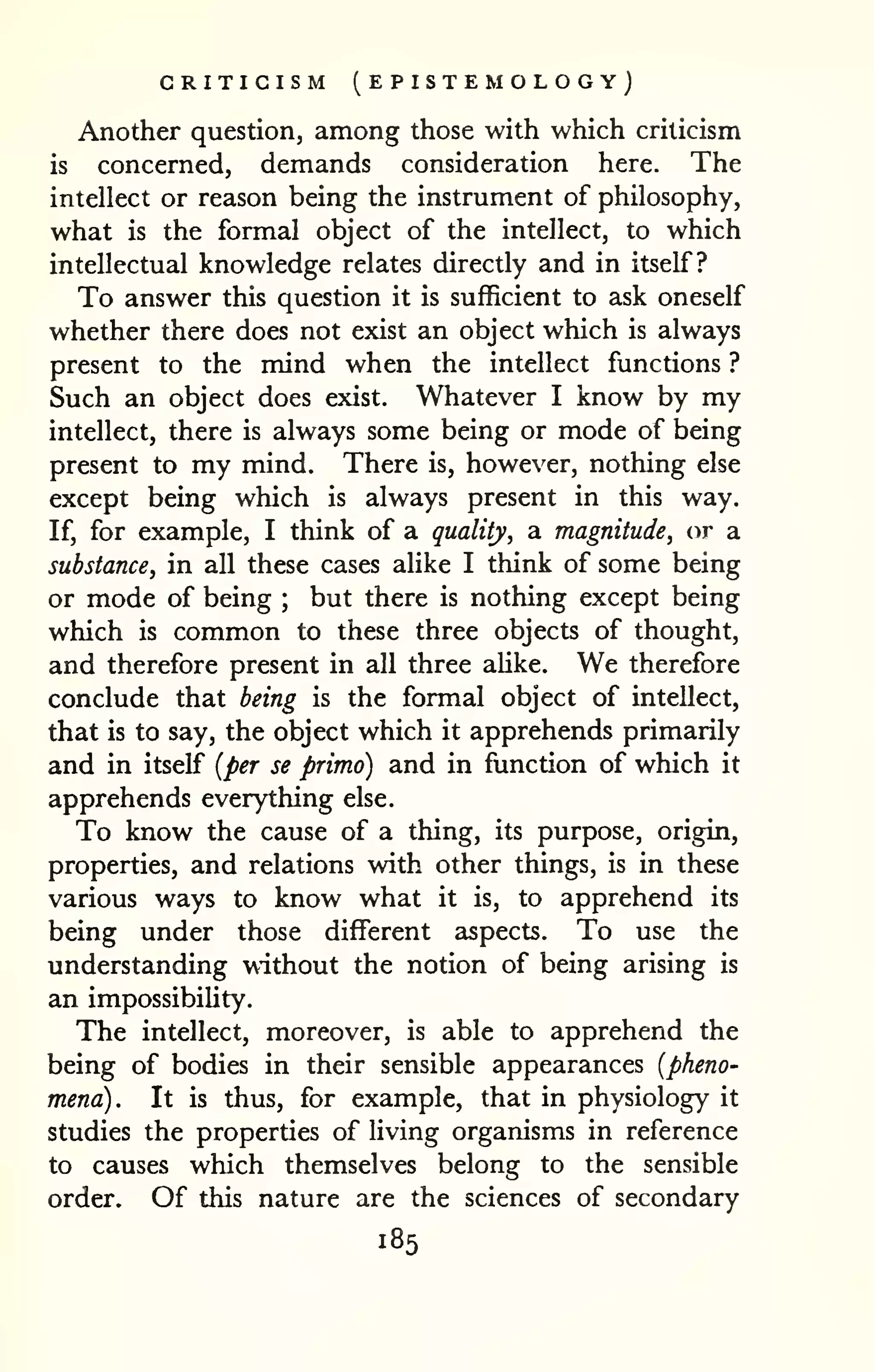 CRITICISM (EPISTEMOLOGY) 
Another question, among those with which criticism 
is concerned, demands consideration here. The 
intellect or reason being the instrument of philosophy, 
what is the formal object of the intellect, to which 
intellectual knowledge relates directly and in itself? 
To answer this question it is suflficient to ask oneself 
whether there does not exist an object which is always 
present to the mind when the intellect functions ? 
Such an object does exist. Whatever I know by my 
intellect, there is always some being or mode of being 
present to my mind. There is, however, nothing else 
except being which is always present in this way. 
If, for example, I think of a quality, a magnitude, or a 
substance, in all these cases alike I think of some being 
or mode of being ; but there is nothing except being 
which is common to these three objects of thought, 
and therefore present in all three alike. We therefore 
conclude that being is the formal object of intellect, 
that is to say, the object which it apprehends primarily 
and in itself (per se primo) and in function of which it 
apprehends everything else. 
To know the cause of a thing, its purpose, origin, 
properties, and relations with other things, is in these 
various ways to know what it is, to apprehend its 
being under those different aspects. To use the 
understanding without the notion of being arising is 
an impossibility. 
The intellect, moreover, is able to apprehend the 
being of bodies in their sensible appearances (pheno-mena). 
It is thus, for example, that in physiology it 
studies the properties of living organisms in reference 
to causes which themselves belong to the sensible 
order. Of this nature are the sciences of secondary 
185 
 