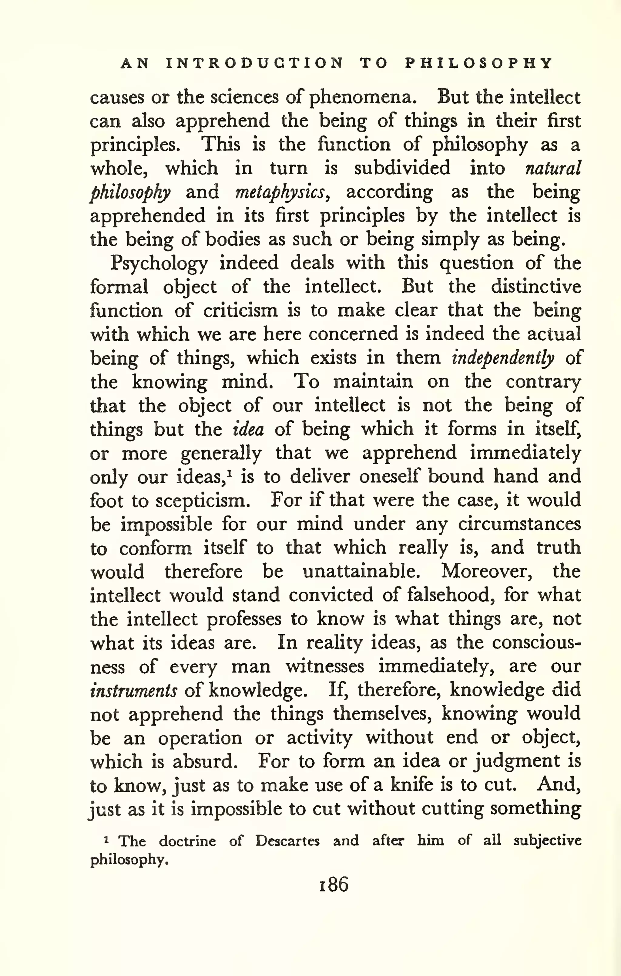 AN INTRODUCTION TO PHILOSOPHY 
causes or the sciences of phenomena. But the intellect 
can also apprehend the being of things in their first 
principles. This is the function of philosophy as a 
whole, which in turn is subdivided into natural 
philosophy and metaphysics^ according as the being 
apprehended in its first principles by the intellect is 
the being of bodies as such or being simply as being. 
Psychology indeed deals with this question of the 
formal object of the intellect. But the distinctive 
function of criticism is to make clear that the being 
with which we are here concerned is indeed the actual 
being of things, which exists in them independently of 
the knowing mind. To maintain on the contrary 
that the object of our intellect is not the being of 
things but the idea of being which it forms in itself, 
or more generally that we apprehend immediately 
only our ideas,' is to deliver oneself bound hand and 
foot to scepticism. For if that were the case, it would 
be impossible for our mind under any circumstances 
to conform itself to that which really is, and truth 
would therefore be unattainable. Moreover, the 
intellect would stand convicted of falsehood, for what 
the intellect professes to know is what things arc, not 
what its ideas are. In reality ideas, as the conscious-ness 
of every man witnesses immediately, are our 
instruments of knowledge. If, therefore, knowledge did 
not apprehend the things themselves, knowing would 
be an operation or activity without end or object, 
which is absurd. For to form an idea or judgment is 
to know, just as to make use of a knife is to cut. And, 
just as it is impossible to cut without cutting something 
1 The doctrine of Descartes and after him of all subjective 
philosophy. 
1 86 
 
