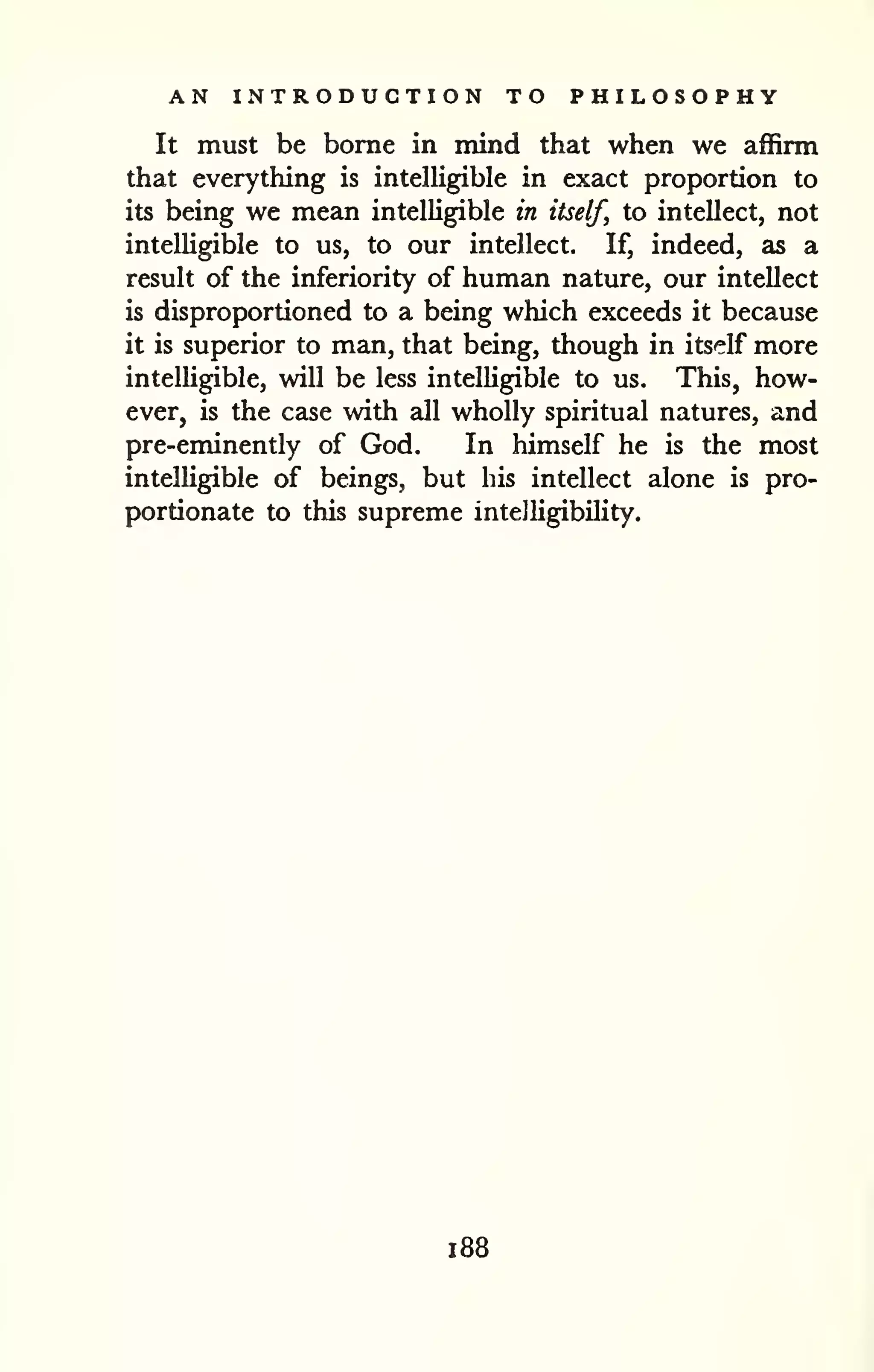 AN INTRODUCTION TO PHILOSOPHY 
It must be borne in mind that when we affirm 
that everything is intelligible in exact proportion to 
its being we mean intelligible in itself, to intellect, not 
intelUgible to us, to our intellect. If, indeed, as a 
result of the inferiority of human nature, our intellect 
is disproportioned to a being which exceeds it because 
it is superior to man, that being, though in itself more 
intelhgible, will be less intelUgible to us. This, how-ever, 
is the case with all wholly spiritual natures, and 
pre-eminently of God. In himself he is the most 
intelligible of beings, but his intellect alone is pro-portionate 
to this supreme intelligibility. 
1 88 
 