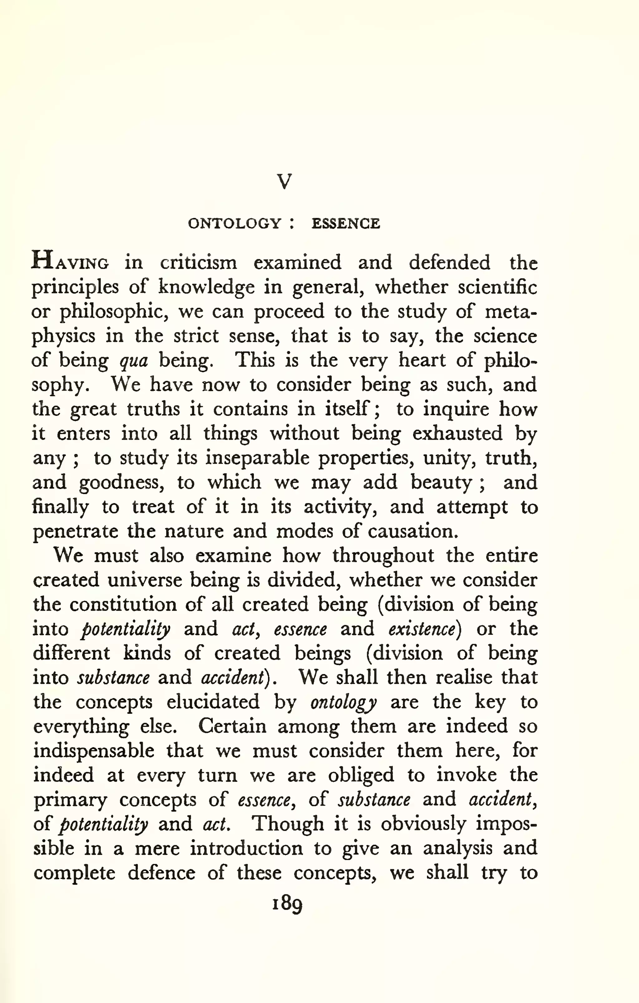 ONTOLOGY : ESSENCE 
Having in criticism examined and defended the 
principles of knowledge in general, whether scientific 
or philosophic, we can proceed to the study of meta-physics 
in the strict sense, that is to say, the science 
of being qua being. This is the very heart of philo-sophy. 
We have now to consider being as such, and 
the great truths it contains in itself; to inquire how 
it enters into all things without being exhausted by 
any ; to study its inseparable properties, unity, truth, 
and goodness, to which we may add beauty ; and 
finally to treat of it in its activity, and attempt to 
penetrate the nature and modes of causation. 
We must also examine how throughout the entire 
created universe being is divided, whether we consider 
the constitution of all created being (division of being 
into potentiality and act^ essence and existence) or the 
different kinds of created beings (division of being 
into substance and accident). We shall then realise that 
the concepts elucidated by ontology are the key to 
everything else. Certain among them are indeed so 
indispensable that we must consider them here, for 
indeed at every turn we are obliged to invoke the 
primary concepts of essence, of substance and accident, 
oi potentiality and act. Though it is obviously impos-sible 
in a mere introduction to give an analysis and 
complete defence of these concepts, we shall try to 
189 
 