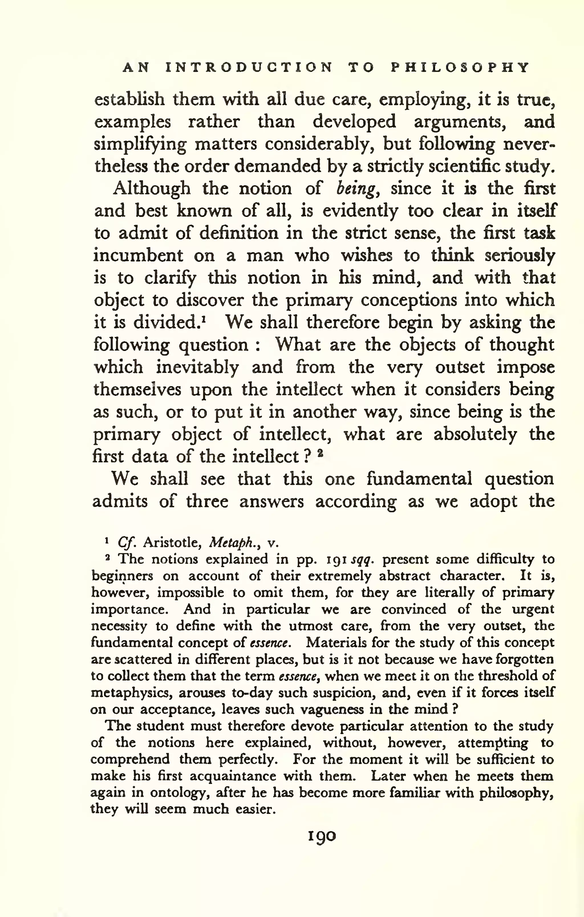 AN INTRODUCTION TO PHILOSOPHY 
establish them with all due care, employing, it is true, 
examples rather than developed arguments, and 
simplifying matters considerably, but following never-theless 
the order demanded by a strictly scientific study. 
Although the notion of being, since it is the first 
and best known of all, is evidently too clear in itself 
to admit of definition in the strict sense, the first task 
incumbent on a man who wishes to think seriously 
is to clarify this notion in his mind, and with that 
object to discover the primary conceptions into which 
it is divided.' We shall therefore begin by asking the 
following question : What are the objects of thought 
which inevitably and from the very outset impose 
themselves upon the intellect when it considers being 
as such, or to put it in another way, since being is the 
primary object of intellect, what are absolutely the 
first data of the intellect ? * 
We shall see that this one fundamental question 
admits of three answers according as we adopt the 
1 Cf. Aristotle, Metapk., v. 
' The notions explained in pp. 1 9 1 sqq. present some difficulty to 
beginners on account of their extremely abstract character. It is, 
however, impossible to omit them, for they are literally of primary 
importance. And in particular we are convinced of the urgent 
necessity to define with the utmost care, from the very outset, the 
fundamental concept of essence. Materials for the study of this concept 
are scattered in different places, but is it not because we have forgotten 
to collect them that the term essence, when we meet it on the threshold of 
metaphysics, arouses to-day such suspicion, and, even if it forces itself 
on our acceptance, leaves such vagueness in the mind ? 
The student must therefore devote particular attention to the study 
of the notions here explained, without, however, attemjiting to 
comprehend them perfectly. For the moment it will be sufficient to 
make his first acquaintance with them. Later when he meets them 
again in ontology, after he has become more familiar with philosophy, 
they will seem much easier. 
190 
 