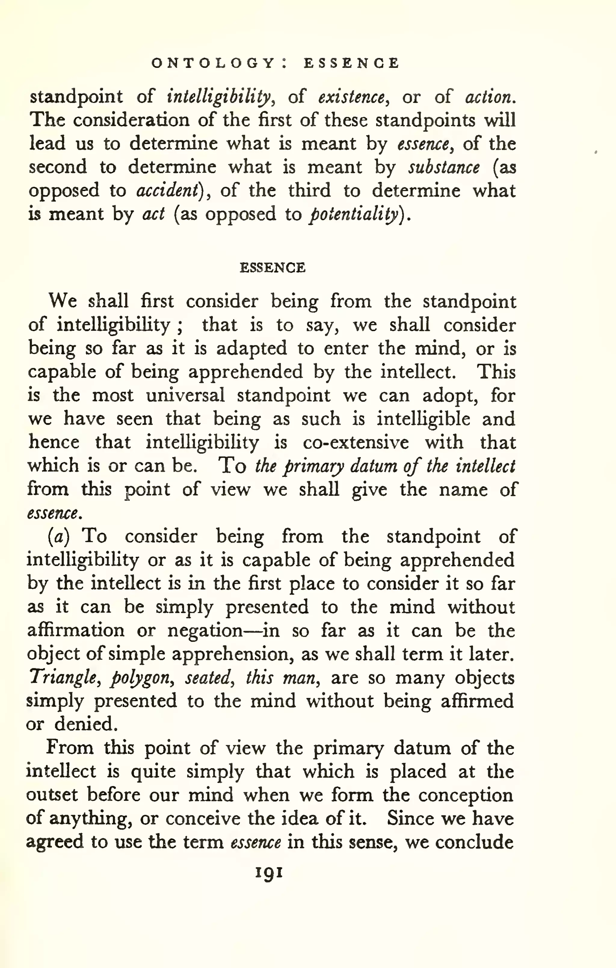 ontology: essence 
. 
standpoint of intelligibility, of existence, or of action. 
The consideration of the first of these standpoints will 
lead us to determine what is meant by essence, of the 
second to determine what is meant by substance (as 
opposed to accident), of the third to determine what 
is meant by act (as opposed to potentiality) 
ESSENCE 
We shall first consider being from the standpoint 
of intelligibility ; that is to say, we shall consider 
being so far as it is adapted to enter the mind, or is 
capable of being apprehended by the intellect. This 
is the most universal standpoint we can adopt, for 
we have seen that being as such is intelligible and 
hence that intelligibility is co-extensive with that 
which is or can be. To the primary datum of the intellect 
from this point of view we shall give the name of 
essence. 
(a) To consider being from the standpoint of 
intelUgibiUty or as it is capable of being apprehended 
by the intellect is in the first place to consider it so far 
as it can be simply presented to the mind without 
affirmation or negation—in so far as it can be the 
object of simple apprehension, as we shall term it later. 
Triangle, polygon, seated, this man, are so many objects 
simply presented to the mind without being affirmed 
or denied. 
From this point of view the primary datum of the 
intellect is quite simply that which is placed at tlie 
outset before our mind when we form the conception 
of anything, or conceive the idea of it. Since we have 
agreed to use the term essence in this sense, we conclude 
191 
 