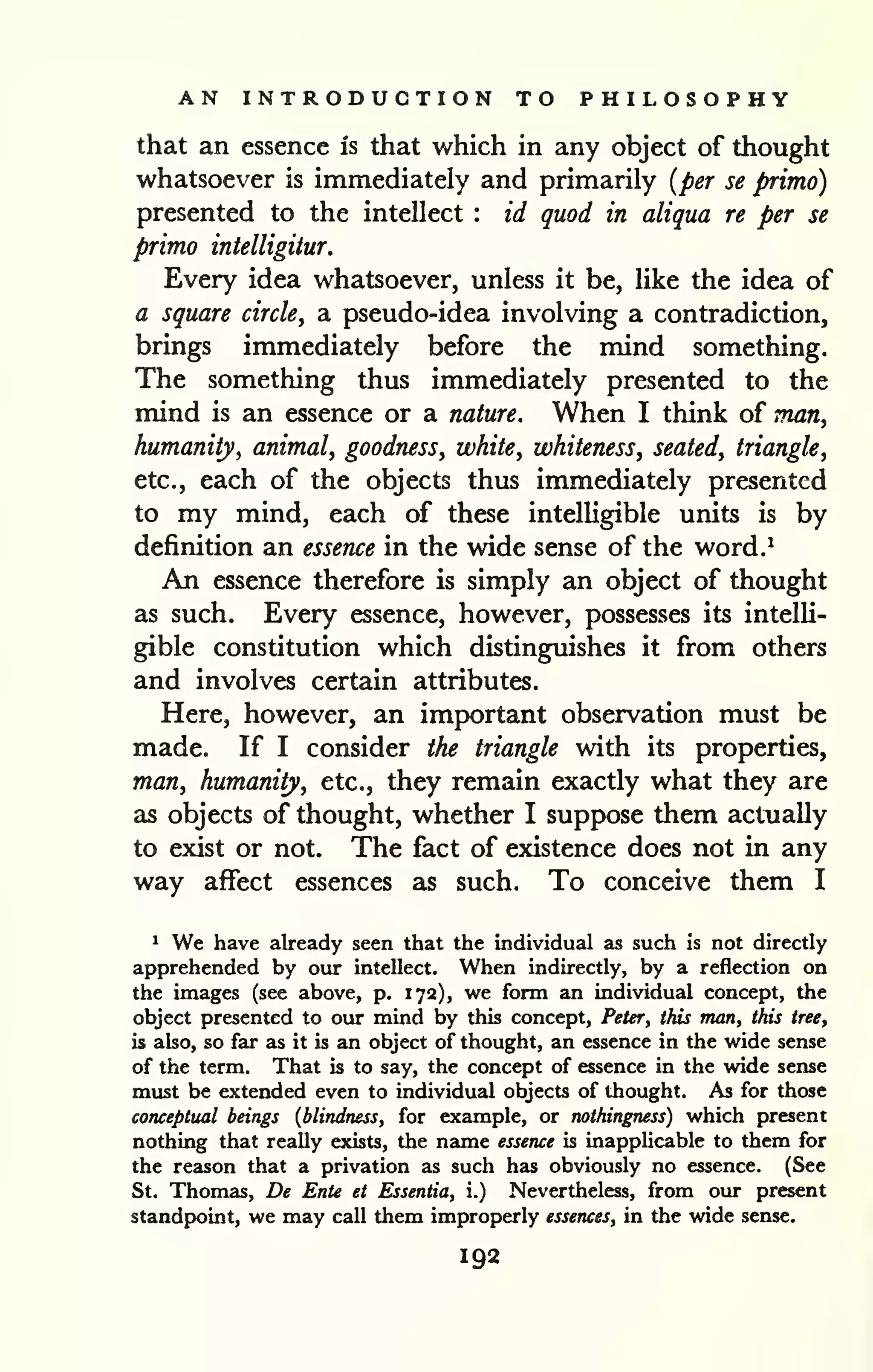 AN INTRODUCTION TO PHILOSOPHY 
that an essence is that which in any object of thought 
whatsoever is immediately and primarily {per se primo) 
presented to the intellect : id quod in aliqua re per se 
primo intelligitur. 
Every idea whatsoever, unless it be, like the idea of 
a square circle, a pseudo-idea involving a contradiction, 
brings immediately before the mind something. 
The something thus immediately presented to the 
mind is an essence or a nature. When I think of man, 
humanity, animal, goodness, white, whiteness, seated, triangle, 
etc., each of the objects thus immediately presented 
to my mind, each of these intelligible units is by 
definition an essence in the wide sense of the word.^ 
An essence therefore is simply an object of thought 
as such. Every essence, however, possesses its intelli-gible 
constitution which distinguishes it from others 
and involves certain attributes. 
Here, however, an important observation must be 
made. If I consider the triangle with its properties, 
man, humanity, etc., they remain exactly what they are 
as objects of thought, whether I suppose them actually 
to exist or not. The fact of existence does not in any 
way affect essences as such. To conceive them I 
1 We have already seen that the individual as such is not directly 
apprehended by our intellect. When indirectly, by a reflection on 
the images (see above, p. 172), we form an individual concept, the 
object presented to our mind by this concept, Peter, this man, this tree, 
is abo, so far as it is an object of thought, an essence in the wide sense 
of the term. That is to say, the concept of essence in the wide sense 
must be extended even to individual objects of thought. As for those 
conceptual beings {blindness, for example, or nothingness) which present 
nothing that really exists, the name essence is inapplicable to them for 
the reason that a privation as such has obviously no essence. (See 
St. Thomas, De Ente et Essentia, i.) Nevertheless, from our present 
standpoint, we may call them improperly essences, in the wide sense. 
192 
 