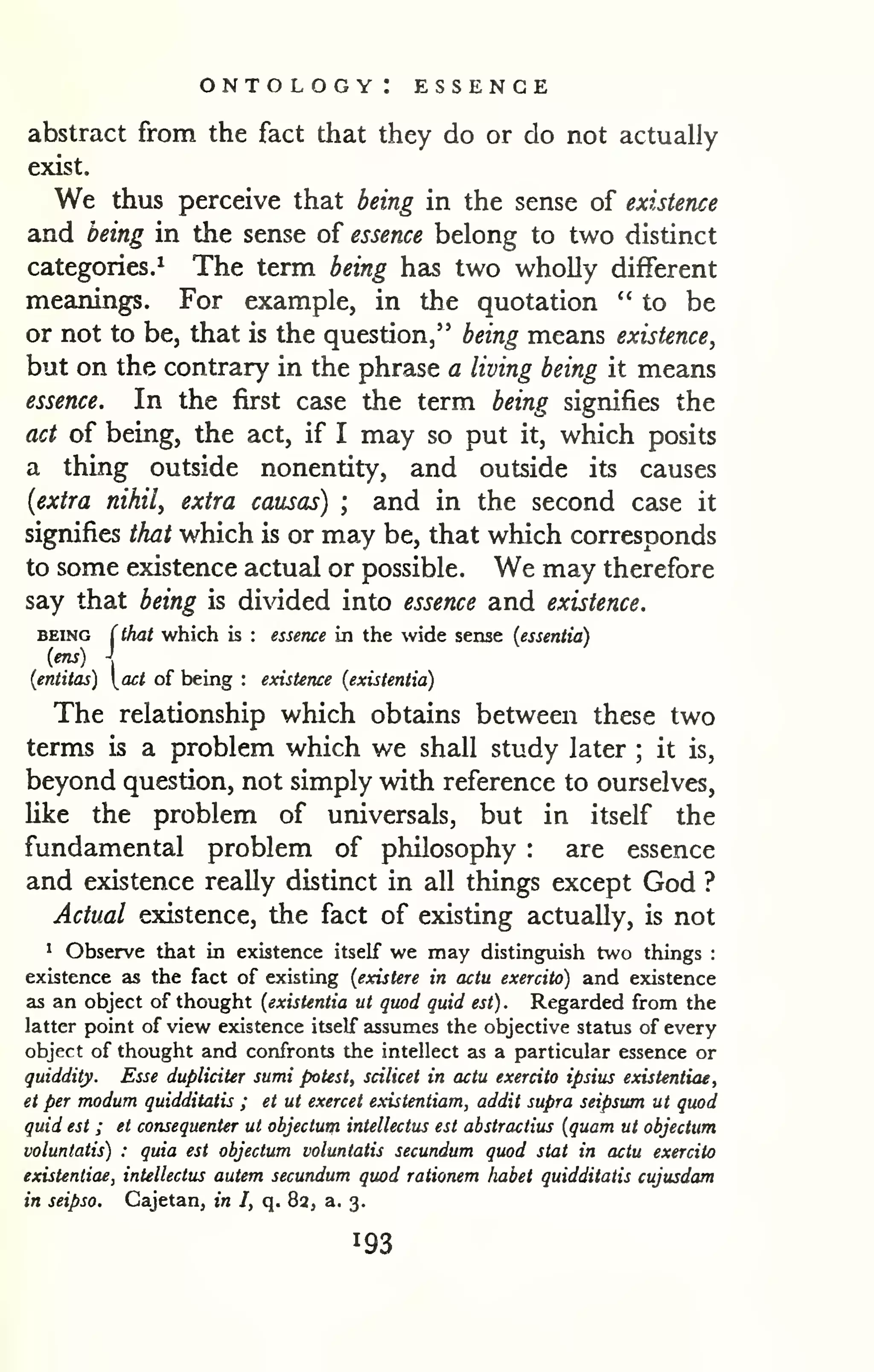 ontology: essence 
abstract from the fact that they do or do not actually 
exist. 
We thus perceive that being in the sense of existence 
and being in the sense of essence belong to two distinct 
categories.^ The term being has two wholly different 
meanings. For example, in the quotation "to be 
or not to be, that is the question," being means existence^ 
but on the contrary in the phrase a living being it means 
essence. In the first case the term being signifies the 
act of being, the act, if I may so put it, which posits 
a thing outside nonentity, and outside its causes 
{extra nihil, extra causas) ; and in the second case it 
signifies that which is or may be, that which corresponds 
to some existence actual or possible. We may therefore 
say that being is didded into essence and existence. 
BEING (that which is : essence in the wide sense (essentia) 
(ens)  
{entitas) act of being : existence (existentia) 
The relationship which obtains between these two 
terms is a problem which we shall study later ; it is, 
beyond question, not simply with reference to ourselves, 
Uke the problem of universals, but in itself the 
fundamental problem of philosophy : are essence 
and existence really distinct in all things except God ? 
Actual existence, the fact of existing actually, is not 
^ Observe that in existence itself we may distinguish two things : 
existence as the fact of existing {existere in actu exercito) and existence 
as an object of thought {existentia ut quod quid est) . Regarded from the 
latter point of view existence itself assumes the objective status of every 
object of thought and confronts the intellect as a particular essence or 
quiddity. Esse dupliciter sumi potest, scilicet in actu exercito ipsius existentiae, 
et per modum quidditatis ; et ut exercet existentiam, addit supra seipsum ut quod 
quid est ; et consequenter ut objectutji intellectus est abstractius {quam ut objectum 
voluntatis) : quia est objectum voluntatis secundum quod stat in actu exercito 
existentiae, intellectus autem secundum quod rationem habet quidditatis cujusdam 
in seipso. Cajetan, in I, q. 8a, a. 3. 
 