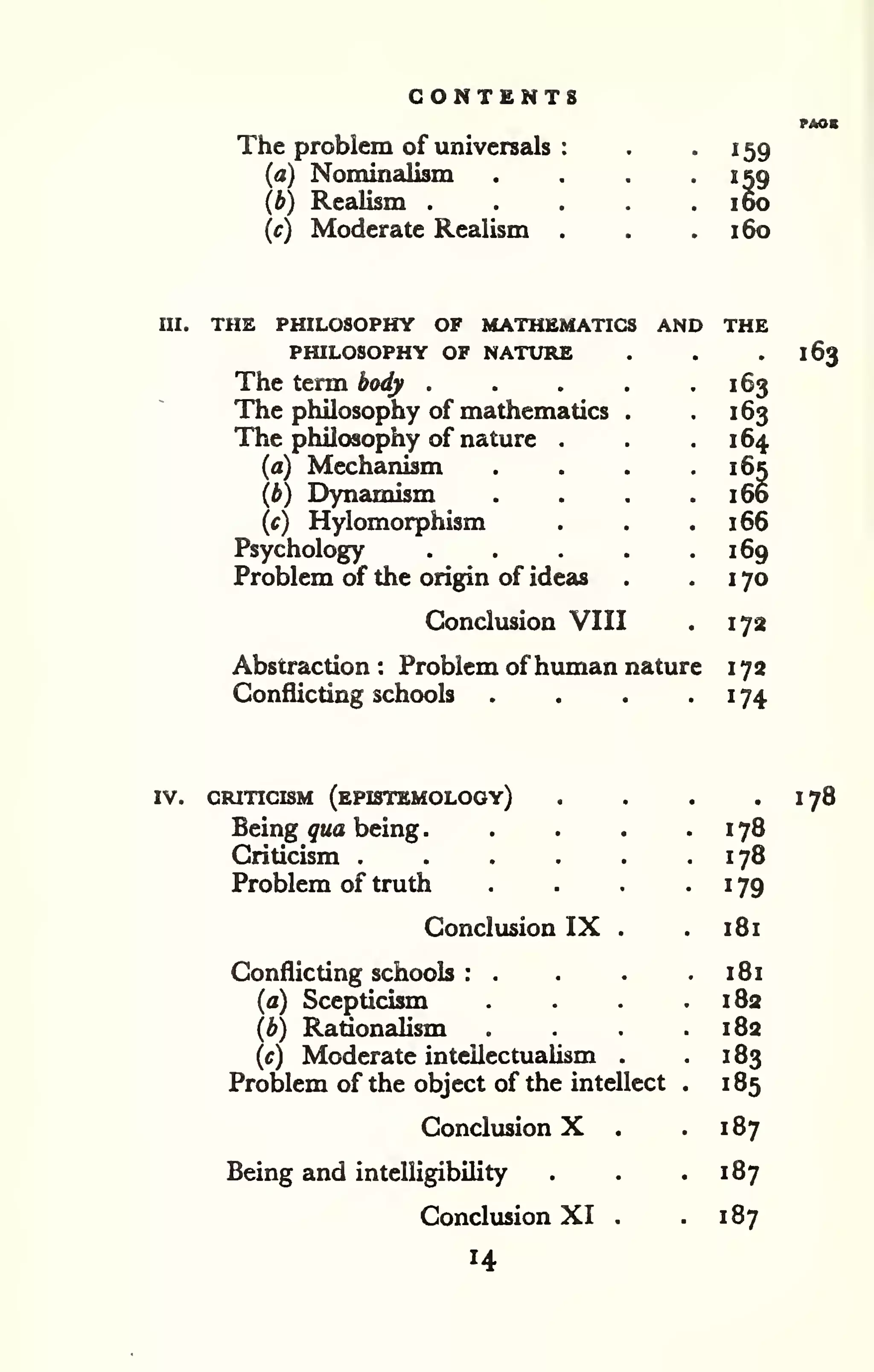 CONTENTS 
The problem of universals 
(a) Nominalism 
(b) ReaUsm . 
(c) Moderate Realism 
159 
159 
160 
160 
III. THE PHILOSOPHY OF MATHEMATICS AND THE 
PHILOSOPHY OF NATURE 
The term body . 
The philosophy of mathematics 
The philosophy of nature 
(a) Mechanism 
(b) Dynamism 
(c) Hylomorphism 
Psychology 
Problem of the origin of ideas 
Conclusion VIII 
. 163 
• 163 
164 
. 166 
. 166 
169 
. 170 
Abstraction : Problem ofhuman nature 
Conflicting schools .... 
172 
172 
174 
163 
IV. CRITICISM (ePISTEMOLOOY) 
Being qua being 
. 
Criticism .... 
Problem of truth 
Conclusion IX 
Conflicting schools : . 
(a) Scepticism 
(b) Rationalism 
(c) Moderate intellectualism 
Problem of the object of the intellect 
Conclusion X . 
Being and intelligibility 
Conclusion XI . 
14 
178 
178 
179 
181 
181 
182 
182 
183 
185 
187 
187 
187 
178 
 