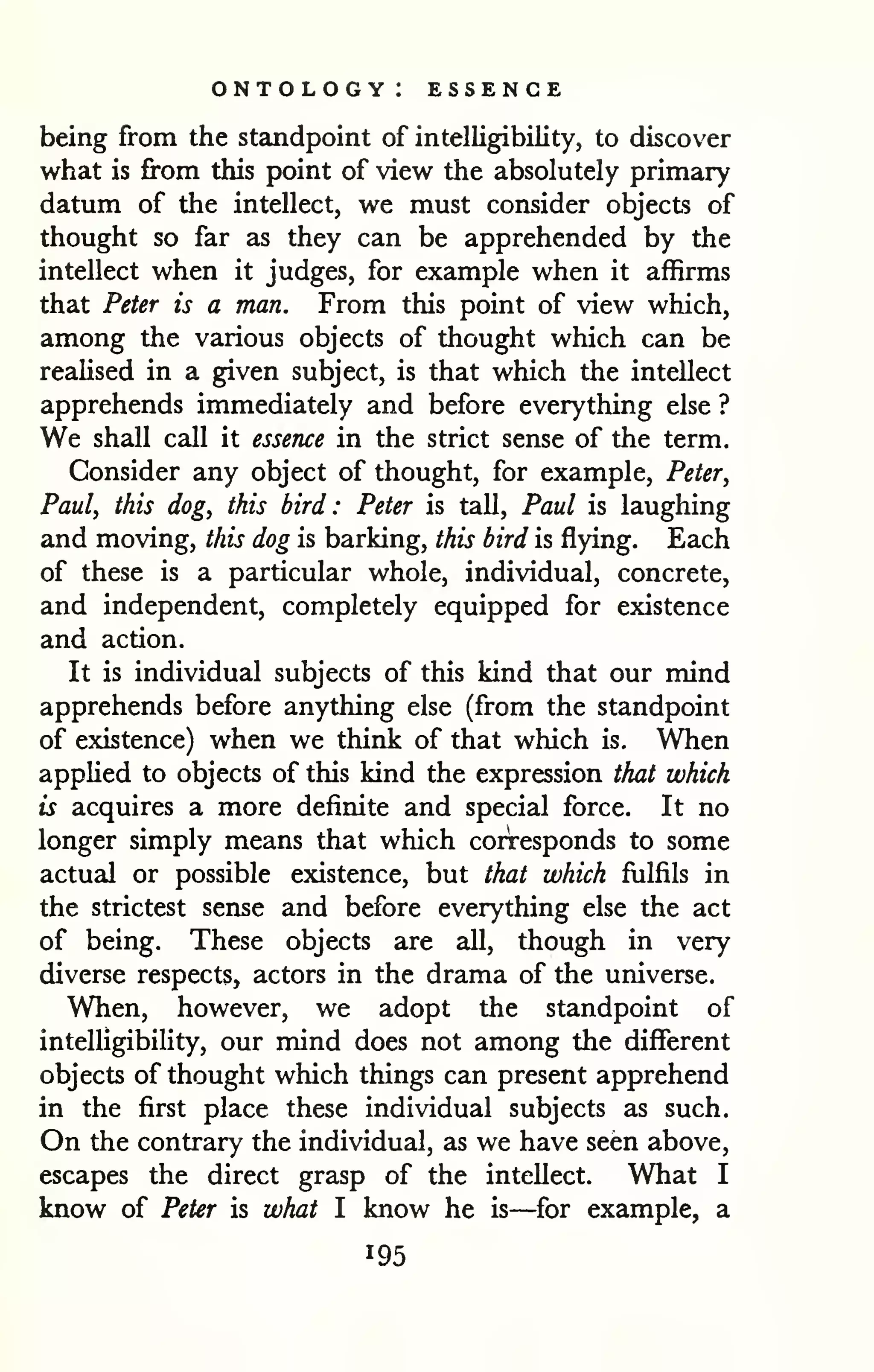 ontology: essence 
being from the standpoint of intelligibility, to discover 
what is from this point of view the absolutely primary 
datum of the intellect, we must consider objects of 
thought so far as they can be apprehended by the 
intellect when it judges, for example when it affirms 
that Peter is a man. From this point of view which, 
among the various objects of thought which can be 
realised in a given subject, is that which the intellect 
apprehends immediately and before everything else ? 
We shall call it essence in the strict sense of the term. 
Consider any object of thought, for example, Peter, 
Paul, this dog, this bird: Peter is tall, Paul is laughing 
and moving, this dog is barking, this bird is flying. Each 
of these is a particular whole, individual, concrete, 
and independent, completely equipped for existence 
and action. 
It is individual subjects of this kind that our mind 
apprehends before anything else (from the standpoint 
of existence) when we think of that which is. When 
applied to objects of this kind the expression that which 
is acquires a more definite and special force. It no 
longer simply means that which corresponds to some 
actual or possible existence, but that which fulfils in 
the strictest sense and before everything else the act 
of being. These objects are all, though in very 
diverse respects, actors in the drama of the universe. 
When, however, we adopt the standpoint of 
intelligibility, our mind does not among the different 
objects of thought which things can present apprehend 
in the first place these individual subjects as such. 
On the contrary the individual, as we have seen above, 
escapes the direct grasp of the intellect. What I 
know of Peter is what I know he is—for example, a 
195 
 