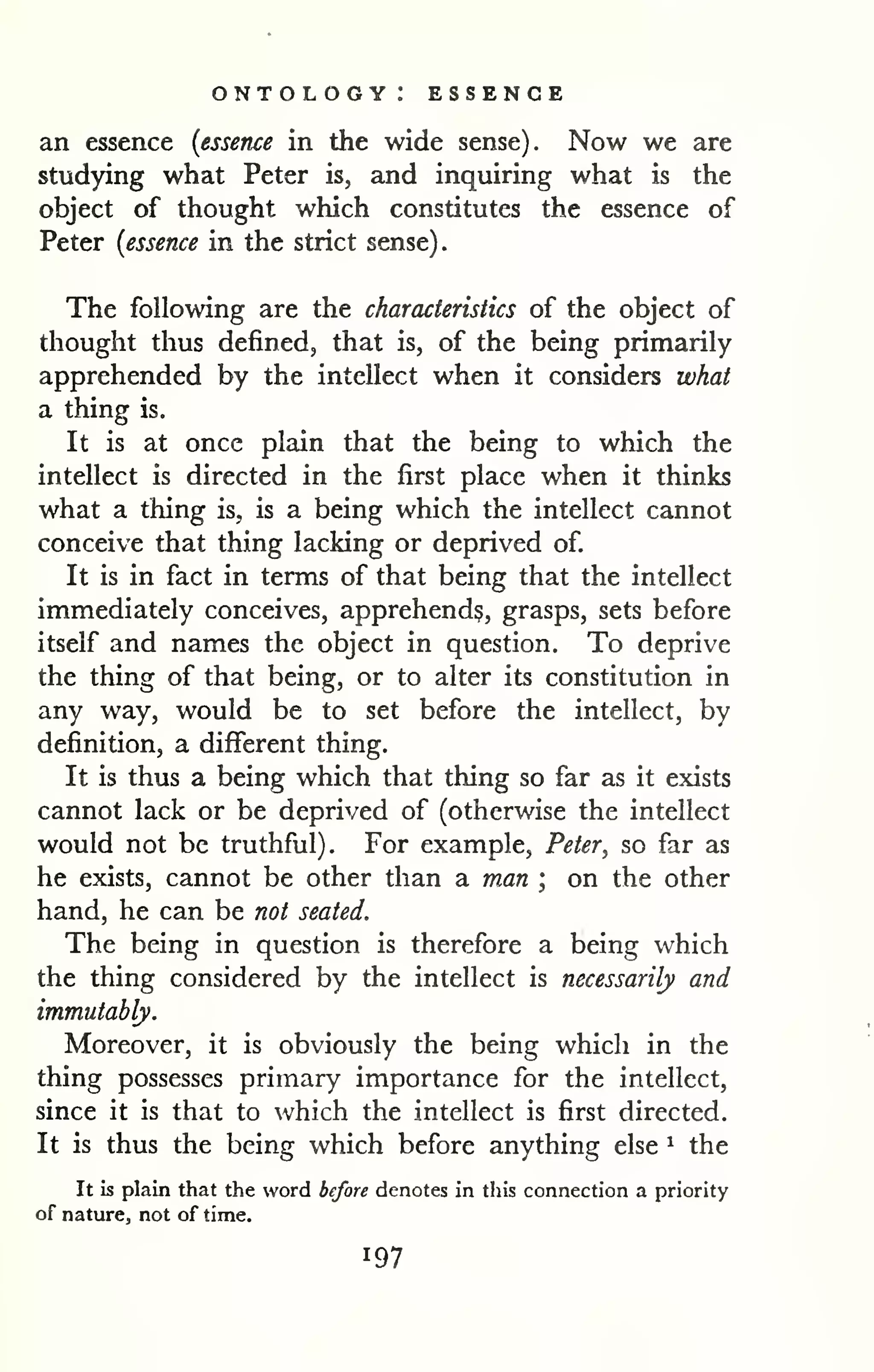 ontology: essence 
an essence {essence in the wide sense). Now we are 
studying what Peter is, and inquiring what is the 
object of thought which constitutes the essence of 
Peter {essence in the strict sense). 
The following are the characteristics of the object of 
thought thus defined, that is, of the being primarily 
apprehended by the intellect when it considers what 
a thing is. 
It is at once plain that the being to which the 
intellect is directed in the first place when it thinks 
what a thing is, is a being which the intellect cannot 
conceive that thing lacking or deprived of. 
It is in fact in terms of that being that the intellect 
immediately conceives, apprehend?, grasps, sets before 
itself and names the object in question. To deprive 
the thing of that being, or to alter its constitution in 
any way, would be to set before the intellect, by 
definition, a different thing. 
It is thus a being which that thing so far as it exists 
cannot lack or be deprived of (otherwise the intellect 
would not be truthful). For example, Peter, so far as 
he exists, cannot be other than a man ; on the other 
hand, he can be not seated. 
The being in question is therefore a being which 
the thing considered by the intellect is necessarily and 
immutably. 
Moreover, it is obviously the being which in the 
thing possesses primary importance for the intellect, 
since it is that to which the intellect is first directed. 
It is thus the being which before anything else ^ the 
It Is plain that the word before denotes in this connection a priority 
of nature, not of time. 
 