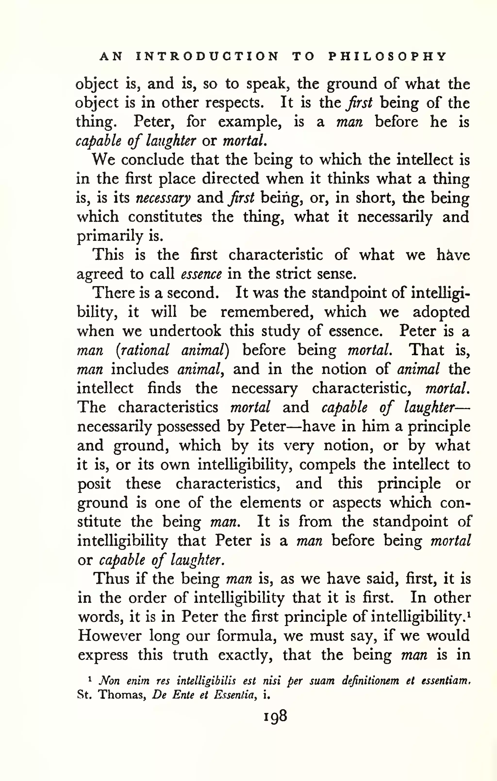 AN INTRODUCTION TO PHILOSOPHY 
object is, and is, so to speak, the ground of what the 
object is in other respects. It is the first being of the 
thing. Peter, for example, is a man before he is 
capable of laughter or mortal. 
We conclude that the being to which the intellect is 
in the first place directed when it thinks what a thing 
is, is its necessary and first being, or, in short, the being 
which constitutes the thing, what it necessarily and 
primarily is. 
This is the first characteristic of what we h^ve 
agreed to call essence in the strict sense. 
There is a second. It was the standpoint of intelligi-bility, 
it will be remembered, which we adopted 
when we undertook this study of essence. Peter is a 
man {rational animal) before being mortal. That is, 
man includes animal, and in the notion of animal the 
intellect finds the necessary characteristic, mortal. 
The characteristics mortal and capable of laughter— 
necessarily possessed by Peter—have in him a principle 
and ground, which by its very notion, or by what 
it is, or its own intelligibiUty, compels the intellect to 
posit these characteristics, and this principle or 
ground is one of the elements or aspects which con-stitute 
the being man. It is from the standpoint of 
intelligibility that Peter is a man before being mortal 
or capable of laughter. 
Thus if the being man is, as we have said, first, it is 
in the order of intelligibility that it is first. In other 
words, it is in Peter the first principle of intelligibility.^ 
However long our formula, we must say, if we would 
express this truth exactly, that the being man is in 
1 Non enim res intelligibUis est nisi per suam definitionem et essentiam, 
St. Thomas, De Ente et Essentia, i. 
198 
 