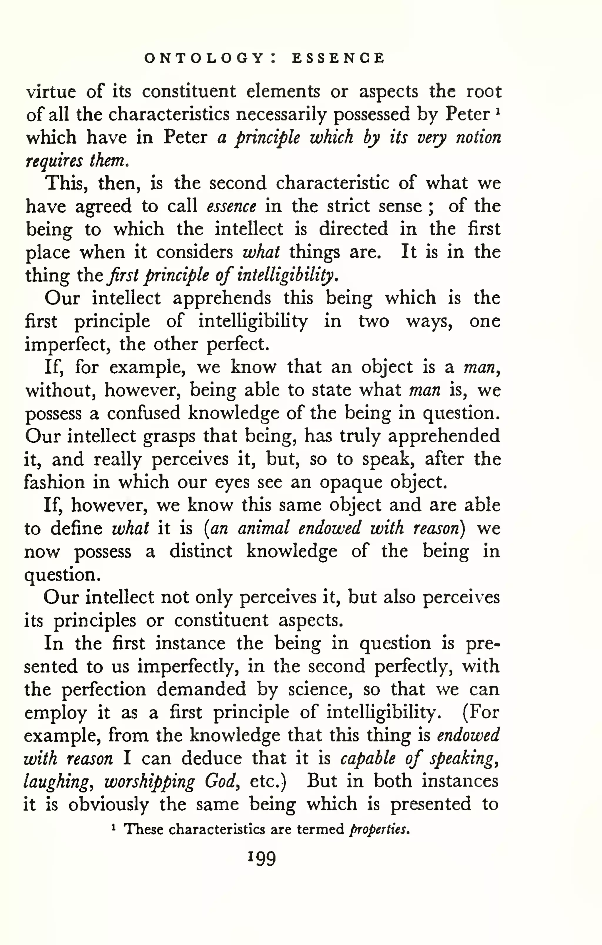 ontology: essence 
virtue of its constituent elements or aspects the root 
of all the characteristics necessarily possessed by Peter ^ 
which have in Peter a principle which by its very notion 
requires them. 
This, then, is the second characteristic of what we 
have agreed to call essence in the strict sense ; of the 
being to which the intellect is directed in the first 
place when it considers what things are. It is in the 
thing the first principle of intelligibility. 
Our intellect apprehends this being which is the 
first principle of intelligibility in two ways, one 
imperfect, the other perfect. 
If, for example, we know that an object is a man, 
without, however, being able to state what man is, we 
possess a confused knowledge of the being in question. 
Our intellect grasps that being, has truly apprehended 
it, and really perceives it, but, so to speak, after the 
fashion in which our eyes see an opaque object. 
If, however, we know this same object and are able 
to define what it is {an animal endowed with reason) we 
now possess a distinct knowledge of the being in 
question. 
Our intellect not only perceives it, but also perceives 
its principles or constituent aspects. 
In the first instance the being in question is pre-sented 
to us imperfectly, in the second perfectly, with 
the perfection demanded by science, so that we can 
employ it as a first principle of intelligibility. (For 
example, from the knowledge that this thing is endowed 
with reason I can deduce that it is capable of speaking, 
laughing, worshipping God, etc.) But in both instances 
it is obviously the same being which is presented to 
1 These characteristics are termed properties. 
 