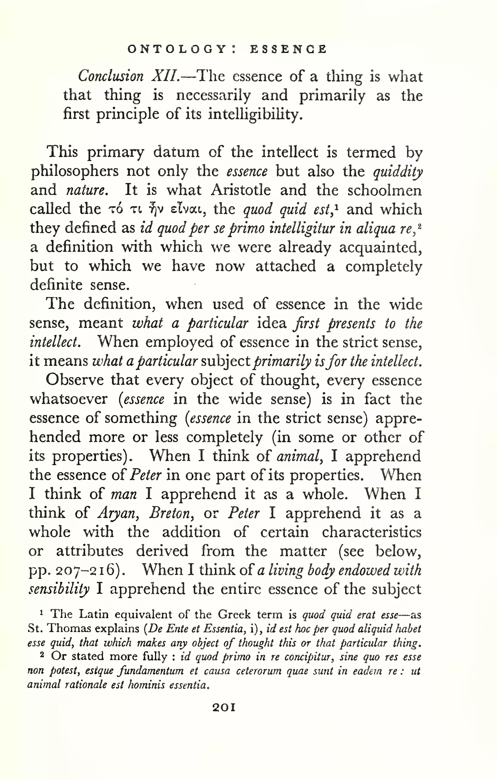 ontology: essence 
Conclusion XII.—The essence of a thing is what 
that thing is necessarily and primarily as the 
first principle of its intelUgibility. 
This primary datum of the intellect is termed by 
philosophers not only the essence but also the quiddity 
and nature. It is what Aristotle and the schoolmen 
called the to xt, ^v elvat, the quod quid est,^ and which 
they defined as id quod per se primo intelligitur in aliqua re,'^ 
a definition with which we were already acquainted, 
but to which we have now attached a completely 
definite sense. 
The definition, when used of essence in the wide 
sense, meant what a particular idea first presents to the 
intellect. When employed of essence in the strict sense, 
it means what a particular ?,ih]tct primarily isfor the intellect. 
Observe that every object of thought, every essence 
whatsoever [essence in the wide sense) is in fact the 
essence of something [essence in the strict sense) appre-hended 
more or less completely (in some or other of 
its properties) . When I think of animal, I apprehend 
the essence of^ Peter in one part of its properties. When 
I think of man I apprehend it as a whole. When I 
think of Aryan, Breton, or Peter I apprehend it as a 
whole with the addition of certain characteristics 
or attributes derived from the matter (see below, 
pp. 207-2 1 6) . When I think of a living body endowed with 
sensibility I apprehend the entire essence of the subject 
1 The Latin equivalent of the Greek term is quod quid erat esse—as 
St. Thomas explains {De Ente et Essentia, i), id est Iwc per quod aliquid habet 
esse quid, that which makes any object of thought this or that particular thing. 
2 Or stated more fully : id quod primo in re concipitur, sine quo res esse 
non potest, esique fundamentum et causa ceterorum quae sunt in eadein re : ut 
animal rationale est hominis essentia. 
201 
 