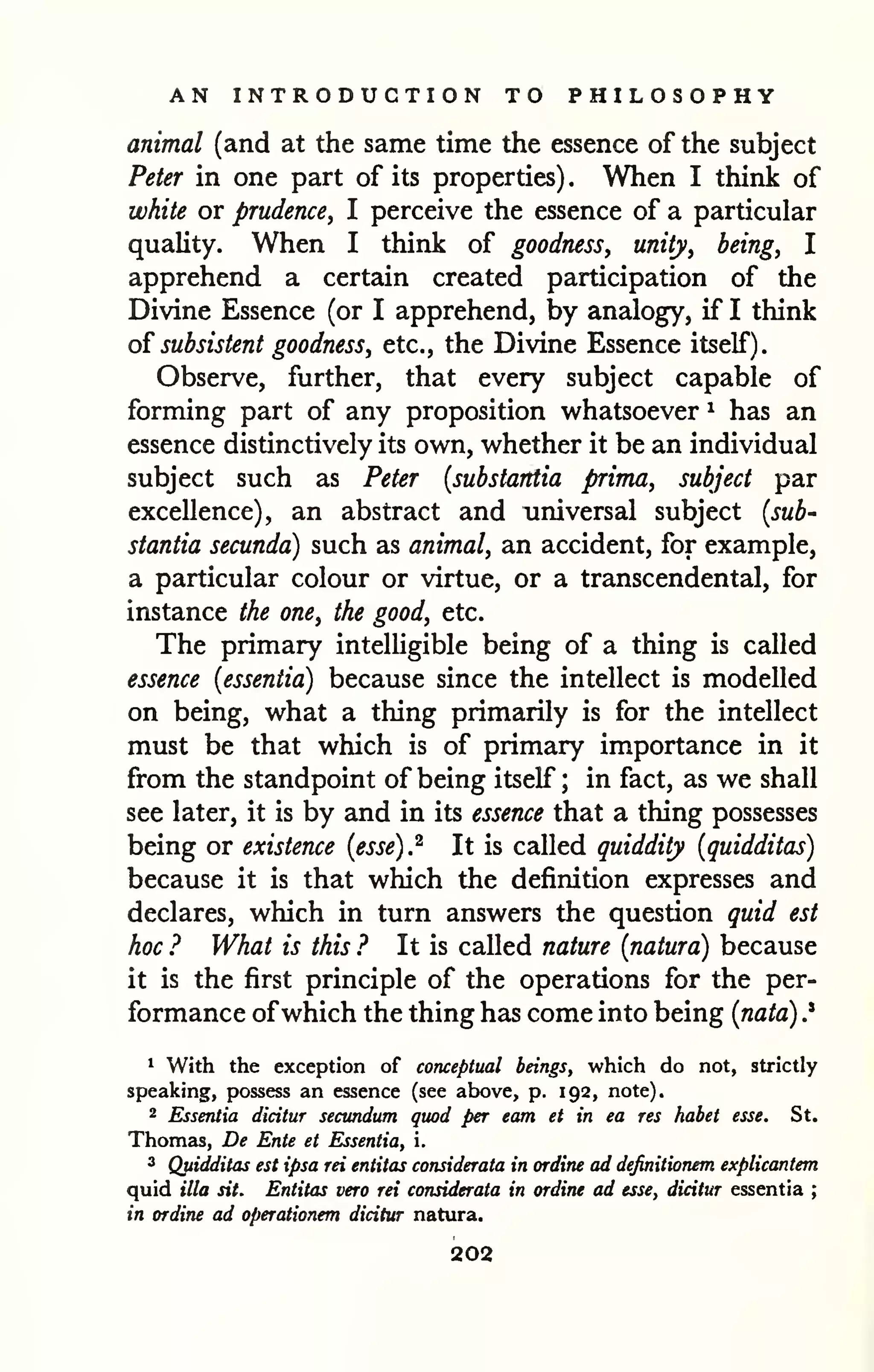 AN INTRODUCTION TO PHILOSOPHY 
animal (and at the same time the essence of the subject 
Peter in one part of its properties) . When I think of 
white or prudence, I perceive the essence of a particular 
quality. When I think of goodness, unity, being, I 
apprehend a certain created participation of the 
Divine Essence (or I apprehend, by analogy, if I think 
of subsistent goodness, etc., the Divine Essence itself). 
Observe, further, that every subject capable of 
forming part of any proposition whatsoever ^ has an 
essence distinctively its own, whether it be an individual 
subject such as Peter {substantia prima, subject par 
excellence), an abstract and universal subject {sub-stantia 
secunda) such as animal, an accident, for example, 
a particular colour or virtue, or a transcendental, for 
instance the one, the good, etc. 
The primary intelligible being of a thing is called 
essence {essentia) because since the intellect is modelled 
on being, what a thing primarily is for the intellect 
must be that which is of primary importance in it 
from the standpoint of being itself ; in fact, as we shall 
see later, it is by and in its essence that a thing possesses 
being or existence {esse).^ It is called quiddity {quidditas) 
because it is that which the definition expresses and 
declares, which in turn answers the question quid est 
hoc ? What is this ? It is called nature {natura) because 
it is the first principle of the operations for the per-formance 
ofwhich the thing has come into being {nata) .* 
1 With the exception of conceptual beings, which do not, strictly 
speaking, possess an essence (see above, p. 192, note). 
2 Essentia dicitur secundum quod per earn et in ea res habet esse. St. 
Thomas, De Ente et Essentia, i. 
3 Qjtidditas est ipsa rei entitas considerata in ordine ad definitionem explicantem 
quid ilia sit. Entitas vera rei considerata in ordiru ad esse, dicitur essentia ; 
in ordine ad operationem dicitur natura. 
202 
 