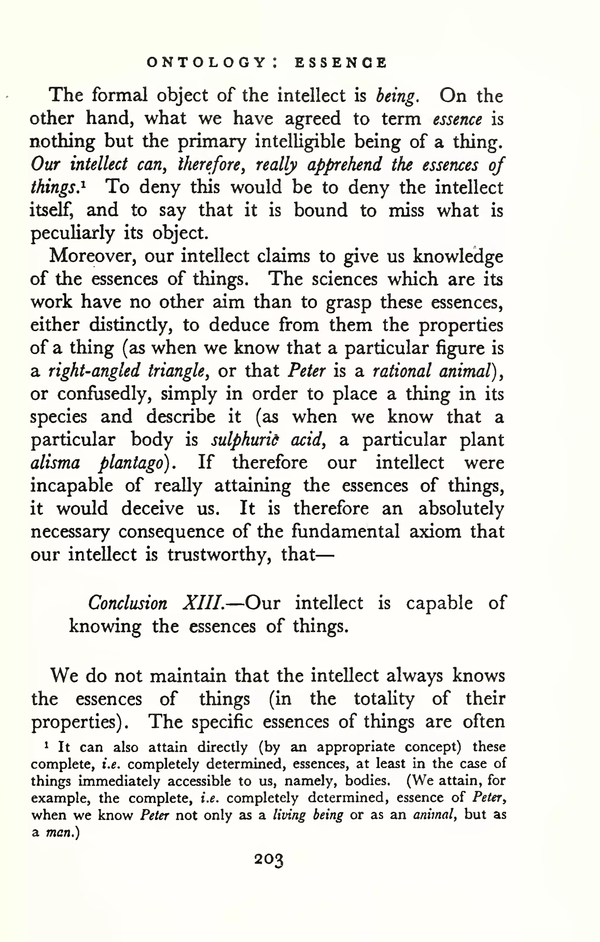 — 
ontology: essence 
The formal object of the intellect is being. On the 
other hand, what we have agreed to term essence is 
nothing but the primary intelligible being of a thing. 
Our intellect can, therefore, really apprehend the essences of 
things.^ To deny this would be to deny the intellect 
itself, and to say that it is bound to miss what is 
peculiarly its object. 
Moreover, our intellect claims to give us knowledge 
of the essences of things. The sciences which are its 
work have no other aim than to grasp these essences, 
either distinctly, to deduce from them the properties 
of a thing (as when we know that a particular figure is 
a right-angled triangle, or that Peter is a rational animal), 
or confusedly, simply in order to place a thing in its 
species and describe it (as when we know that a 
particular body is sulphurid acid, a particular plant 
alisma plantago). If therefore our intellect were 
incapable of really attaining the essences of things, 
it would deceive us. It is therefore an absolutely 
necessary consequence of the fundamental axiom that 
our intellect is trustworthy, that 
Conclusion XIII.—Our intellect is capable of 
knowing the essences of things. 
We do not maintain that the intellect always knows 
the essences of things (in the totaUty of their 
properties). The specific essences of things are often 
1 It can also attain directly (by an appropriate concept) these 
complete, i.e. completely determined, essences, at least in the case of 
things immediately accessible to us, namely, bodies. (We attain, for 
example, the complete, i.e. completely determined, essence of Peter, 
when we know Peter not only as a living being or as an animal, but as 
a man.) 
203 
 