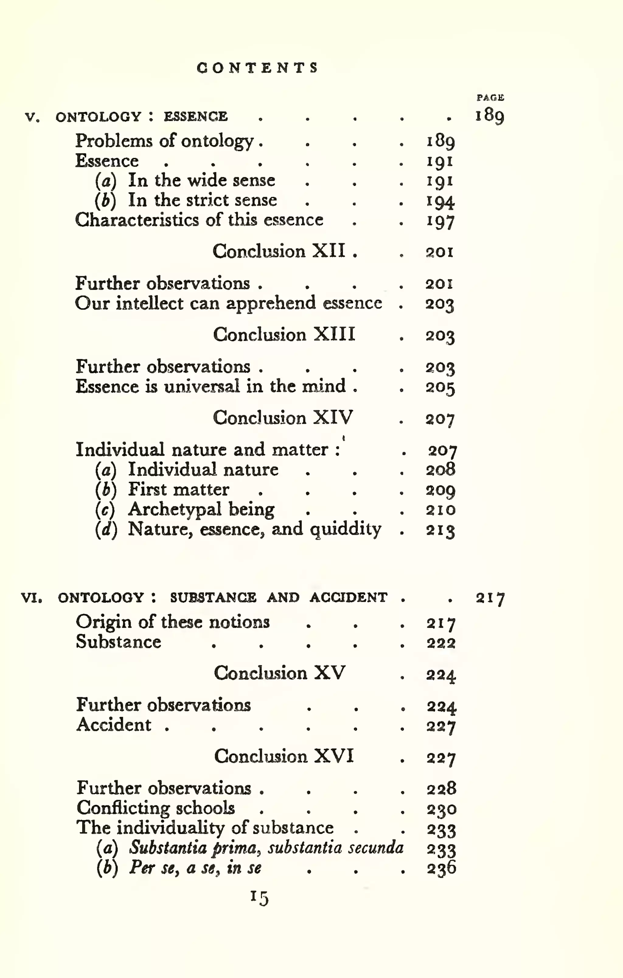 CONTENTS 
V. ONTOLOGY : ESSENCE 
Problems of ontology 
. 
Essence 
(a) In the wide sense 
{b) In the strict sense 
Characteristics of this essence 
Conclusion XII 
Further observations . 
Our intellect can apprehend essence 
Conclusion XIII 
Further observations . 
Essence is universal in the mind . 
Conclusion XIV 
Individual nature and matter : 
(a) Individual nature 
(b) First matter 
(c) Archetypal being 
(d) Nature, essence, and quiddity 
189 
189 
191 
191 
194 
197 
201 
201 
203 
203 
203 
205 
207 
207 
208 
209 
210 
213 
VI. ONTOLOGY ! SUBSTANCE AND ACQDENT 
Origin of these notions 
Substance .... 
Conclusion XV 
Further observations 
Accident ..... 
Conclusion XVI 
Further observations . 
Conflicting schools 
The individuality of substance . 
(a) Substantia prima, substantia secunda 
(b) Per se, a s«, in se . . . 
217 
217 
222 
224 
224 
227 
227 
228 
230 
233 
233 
236 
 