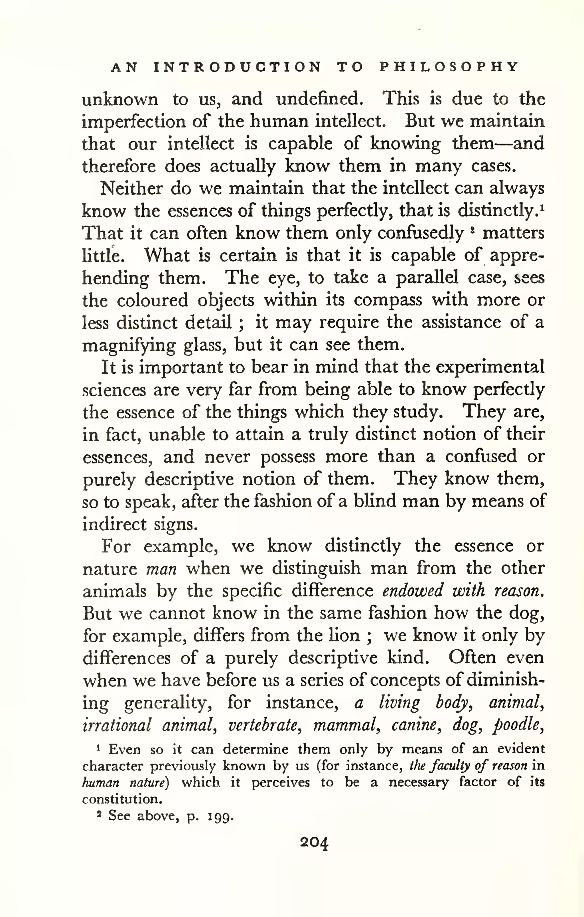 AN INTRODUCTION TO PHILOSOPHY 
unknown to us, and undefined. This is due to the 
imperfection of the human intellect. But we maintain 
that our intellect is capable of knowing them—and 
therefore does actually know them in many cases. 
Neither do we maintain that the intellect can always 
know the essences of things perfectly, that is distinctly.^ 
That it can often know them only confusedly * matters 
Uttle. What is certain is that it is capable of appre-hending 
them. The eye, to take a parzdlel case, sees 
the coloured objects within its compass with more or 
less distinct detail ; it may require the assistance of a 
magnifying glass, but it can see them. 
It is important to bear in mind that the experimental 
sciences are very far from being able to know perfectly 
the essence of the things which they study. They are, 
in fact, unable to attain a truly distinct notion of their 
essences, and never possess more than a confused or 
purely descriptive notion of them. They know them, 
so to speak, after the fashion of a blind man by means of 
indirect signs. 
For example, we know distinctly the essence or 
nature man when we distinguish man from the other 
animals by the specific difference endowed with reason. 
But we cannot know in the same fashion how the dog, 
for example, differs from the lion ; we know it only by 
differences of a purely descriptive kind. Often even 
when we have before us a series of concepts of diminish-ing 
generality, for instance, a living body, animal, 
irrational animal, vertebrate, mammal, canine, dog, poodle, 
1 Even so it can determine them only by means of an evident 
character previously known by us (for instance, the faculty of reason in 
human nature) which it perceives to be a necessary factor of its 
constitution. 
* See above, p. J99. 
204 
 