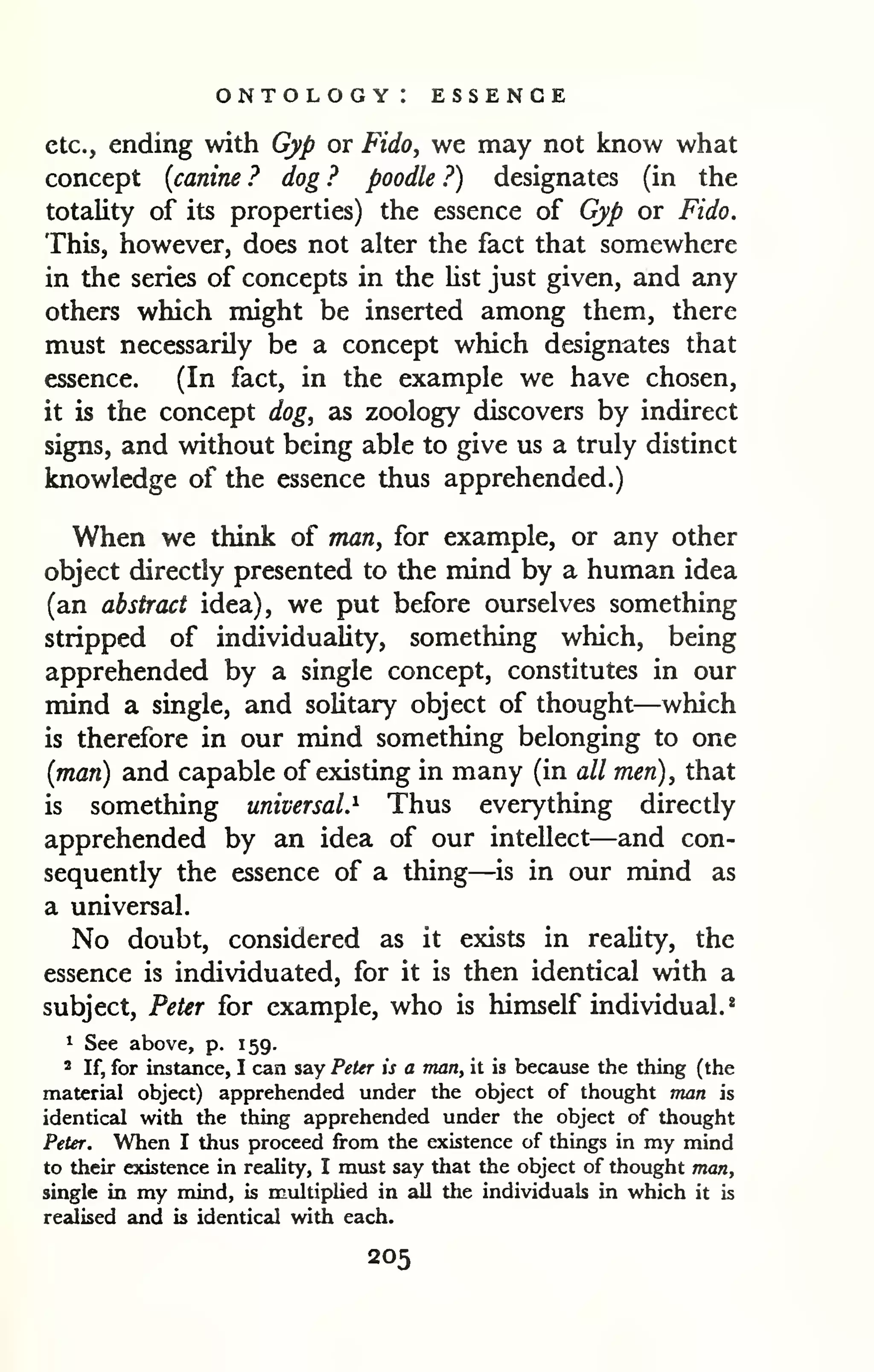ontology: essence 
etc., ending with Gyp or Fido, we may not know what 
concept {canine ? dog ? poodle ?) designates (in the 
totality of its properties) the essence of Gyp or Fido. 
This, however, does not alter the fact that somewhere 
in the series of concepts in the Ust just given, and any 
others which might be inserted among them, there 
must necessarily be a concept which designates that 
essence. (In fact, in the example we have chosen, 
it is the concept dog, as zoology discovers by indirect 
signs, and without being able to give us a truly distinct 
knowledge of the essence thus apprehended.) 
When we think of man, for example, or any other 
object directly presented to the mind by a human idea 
(an abstract idea), we put before ourselves something 
stripped of individuality, something which, being 
apprehended by a single concept, constitutes in our 
mind a single, and solitary object of thought—which 
is therefore in our mind something belonging to one 
{man) and capable of existing in many (in all men), that 
is something universal.^ Thus everything directly 
apprehended by an idea of our intellect—and con-sequently 
the essence of a thing—is in our mind as 
a universal. 
No doubt, considered as it exists in reality, the 
essence is individuated, for it is then identical with a 
subject, Peter for example, who is himself individual.* 
1 See above, p. 159. 
2 If, for instance, I can say Peter is a man, it is because the thing (the 
material object) apprehended under the object of thought man is 
identical with the thing apprehended under the object of thought 
Peter. When I thus proceed from the existence of things in my mind 
to their existence in reality, I must say that the object of thought man, 
single in my mind, is multiplied in all tlie individuals in which it is 
realised and is identical with each. 
205 
 