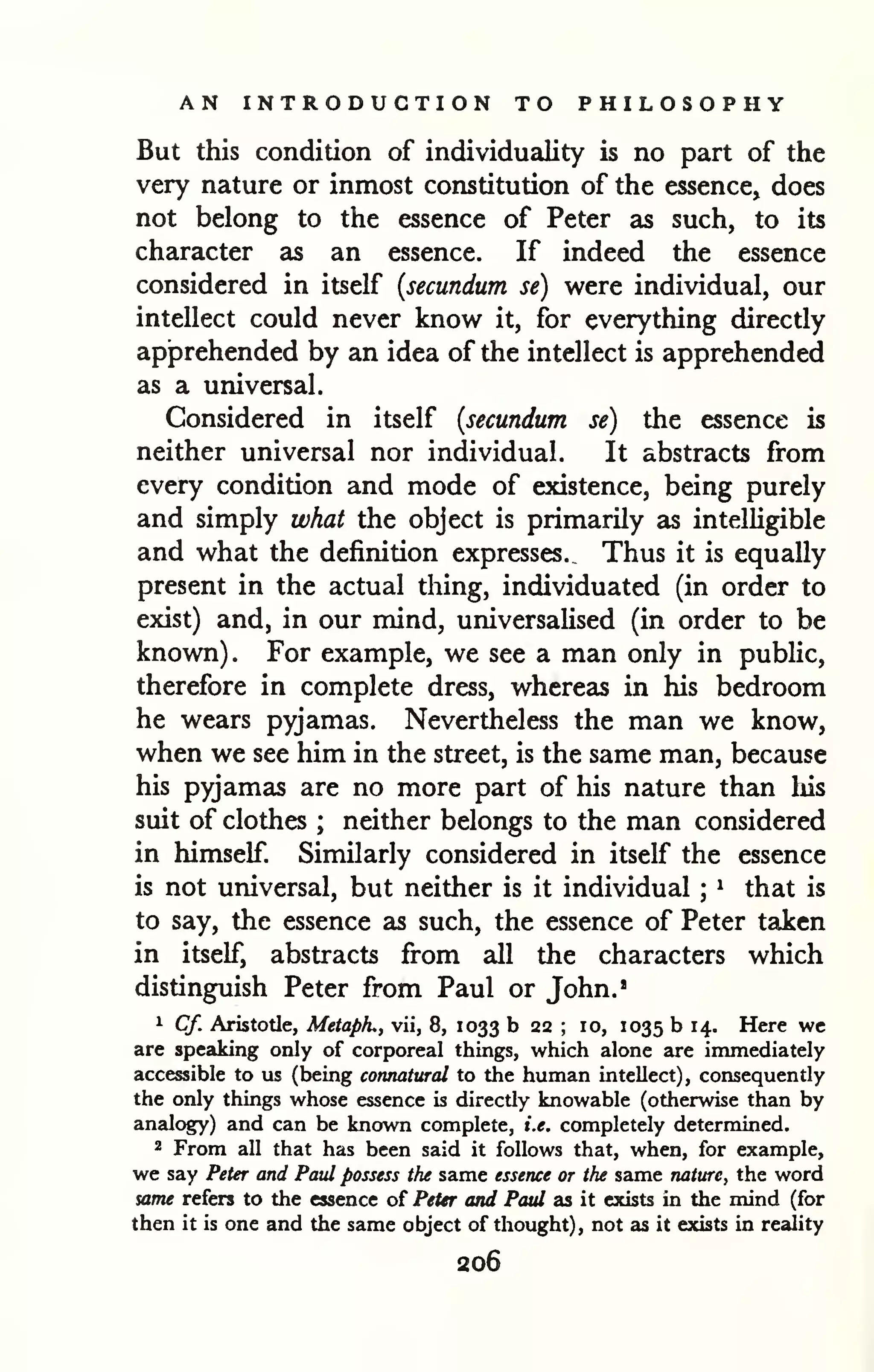 AN INTRODUCTION TO PHILOSOPHY 
But this condition of individuality is no part of the 
very nature or inmost constitution of the essence, does 
not belong to the essence of Peter as such, to its 
character as an essence. If indeed the essence 
considered in itself {secundum se) were individual, our 
intellect could never know it, for everything directly 
apprehended by an idea of the intellect is apprehended 
as a universal. 
Considered in itself {secundum se) the essence is 
neither universal nor individual. It abstracts from 
every condition and mode of existence, being purely 
and simply what the object is primarily as intelligible 
and what the definition expresses.. Thus it is equally 
present in the actual thing, individuated (in order to 
exist) and, in our mind, universalised (in order to be 
known). For example, we see a man only in public, 
therefore in complete dress, whereas in his bedroom 
he wears pyjamas. Nevertheless the man we know, 
when we see him in the street, is the same man, because 
his pyjamas are no more part of his nature than liis 
suit of clothes neither belongs ; to the man considered 
in himself. Similarly considered in itself the essence 
is not universal, but neither is it individual ^ that ; 
is 
to say, the essence as such, the essence of Peter taken 
in itself, abstracts from all the characters which 
distinguish Peter from Paul or John.' 
1 Cf. Aristotle, Metaph., vii, 8, 1033 b 22 ; 10, 1035 b 14. Here wc 
are speaking only of corporeal things, which alone are immediately 
accessible to us (being connatural to the human intellect), consequently 
the only things whose essence is directly knowable (otherwise than by 
analogy) and can be known complete, i.e. completely determined. 
2 From all that has been said it follows that, when, for example, 
we say Peter and Paul possess the same essence or the same nature, the word 
same refers to the essence of Peter and Paul as it exists in the mind (for 
then it is one and the same object of thought), not as it exists in reality 
206 
 