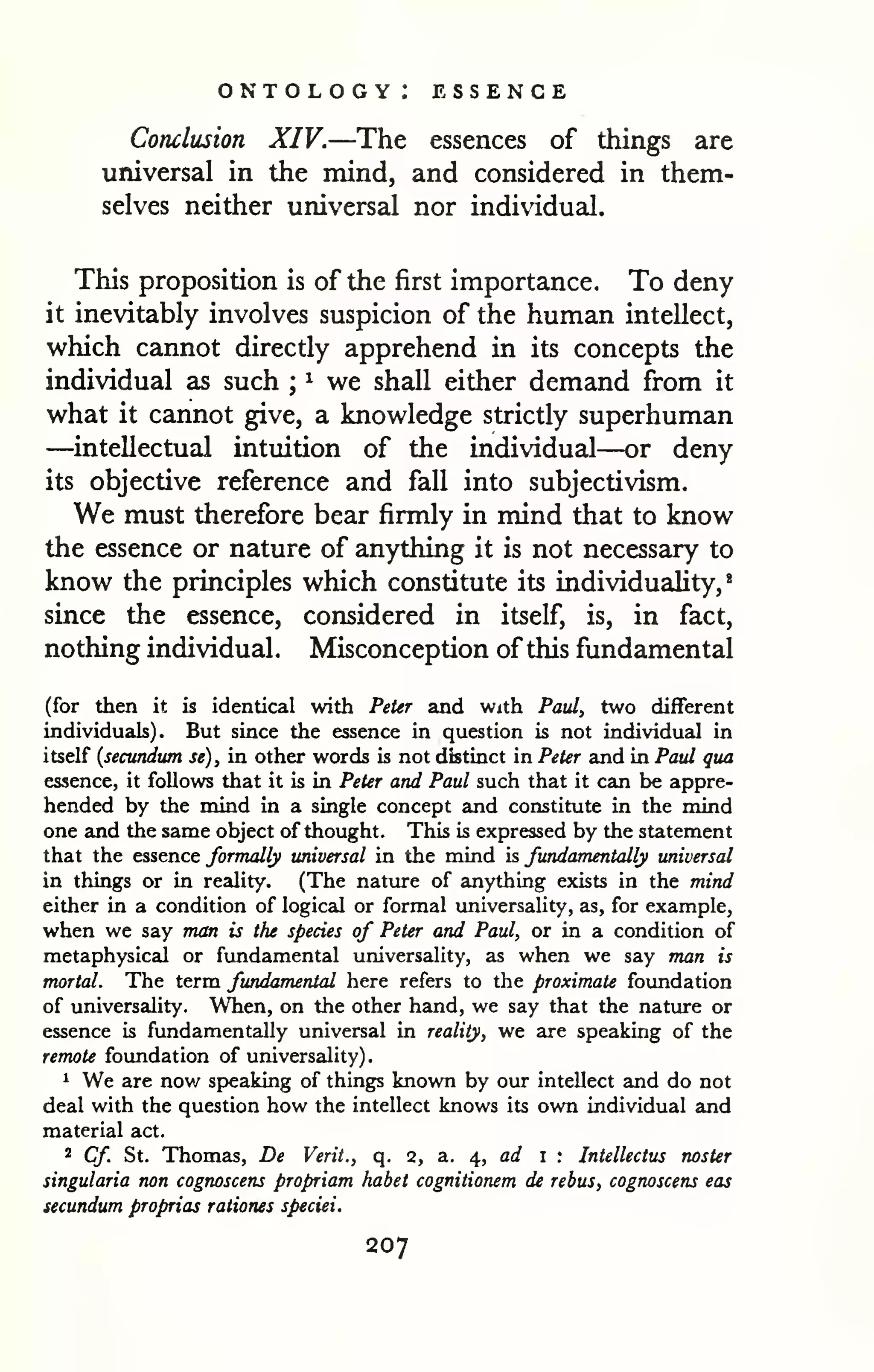 . 
ontology: essence 
Conclusion XIV.—The essences of things are 
universal in the mind, and considered in them-selves 
neither universal nor individual. 
This proposition is of the first importance. To deny 
it inevitably involves suspicion of the human intellect, 
which cannot directly apprehend in its concepts the 
individual as such ; 
^ we shall either demand from it 
what it cannot give, a knowledge strictly superhuman 
—intellectual intuition of the individual—or deny 
its objective reference and fall into subjectivism. 
We must therefore bear firmly in mind that to know 
the essence or nature of anything it is not necessary to 
know the principles which constitute its individuality,* 
since the essence, considered in itself, is, in fact, 
nothing individual. Misconception of this fundamental 
(for then it is identical with Peter and with Paul, two different 
individuals). But since the essence in question is not individual in 
itself {secundum se), in other words is not distinct in Peter and in Paul qua 
essence, it foUovre that it is in Peter and Paul such that it can be appre-hended 
by the mind in a single concept and constitute in the mind 
one and the same object of thought. This is expressed by the statement 
that the essence formally universal in the mind is fundamentally universal 
in things or in reality. (The nature of anything exists in the mind 
either in a condition of logical or formal universality, as, for example, 
when we say man is the species of Peter and Paul, or in a condition of 
metaphysical or fundamental universality, as when we say man is 
mortal. The term fundamental here refers to the proximate foundation 
of universality. When, on the other hand, we say that the nature or 
essence is fundamentally universal in reality, we are speaking of the 
remote foundation of universality) 
1 We are now speaking of things known by our intellect and do not 
deal with the question how the intellect knows its own individual and 
material act. 
2 Cf St. Thomas, De Verit., q. 2, a. ^, ad i ; Intellectus noster 
singularia non cognoscens propriam habet cognitionem de rebus, cognoscens eas 
secundum proprias rationes speciei. 
207 
 